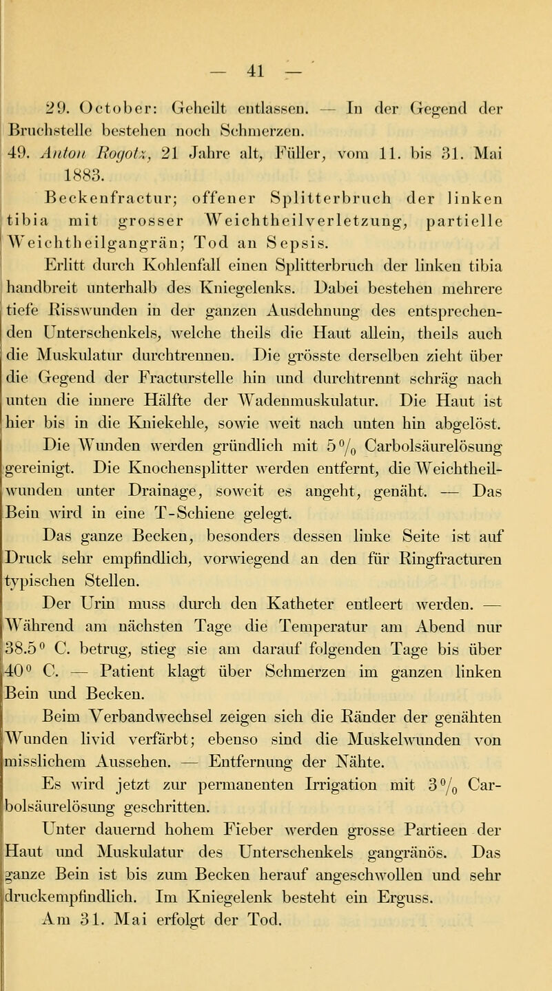 29. Octüber: Geheilt eutlasseu. — In der Gej^end der Bruchstelle bestehen noch ►Schinerzen. 49. Anton Rogotx, 21 Jahre alt, Füller, vom 11. bis 31. Mai 1883. Beckenfractur; offener Splitterbruch der linken tibia mit grosser Weichtheilverletzung, partielle AVeichtheilgangrän; Tod an Sepsis. Erlitt durch Kohlenfall einen Splitterbruch der linken tibia handbreit unterhalb des Kniegelenks. Dabei bestehen mehrere tiefe Kisswunden in der ganzen Ausdehnung des entsprechen- den Unterschenkels, welche theils die Hant allein, theils auch die Muskulatur durchtrennen. Die grösste derselben zieht über die Gegend der Fracturstelle hin und durchtrennt schräg nach unten die innere Hälfte der Wadenmuskulatur. Die Haut ist hier bis in die Kniekehle, sowie weit nach unten hin abgelöst. Die AVunden werden gründlieh mit b^j^ Carbolsäurelösung gereinigt. Die Knochensplitter werden entfernt, die Weichtheil- wunden unter Drainage, soweit es angeht, genäht. — Das Bein wird in eine T-Schiene gelegt. Das ganze Becken, besonders dessen linke Seite ist auf Druck sehr empfindlich, vorwiegend an den für Ringfractureu typischen Stellen. Der Urin muss durch den Katheter entleert werden. — Während am nächsten Tage die Temperatur am Abend nur 38.5^ C. betrug, stieg sie am darauf folgenden Tage bis über 40*^ C. — Patient klagt über Schmerzen im ganzen linken Bein und Becken. Beim Verbandwechsel zeigen sich die Ränder der genähten Wunden livid verfärbt; ebenso sind die Muskeh^amden von misslichem Aussehen. — Entfernung der Nähte. Es wird jetzt ziur permanenten Irrigation mit 3% Car- bolsäurelösung geschritten. Unter dauernd hohem Fieber werden grosse Partieen der Haut und Muskulatur des Unterschenkels gangränös. Das ganze Bein ist bis zum Becken herauf angeschwollen und sehr druckempfindlich. Im Kniegelenk besteht ein Erguss. Am 31. Mai erfolart der Tod.