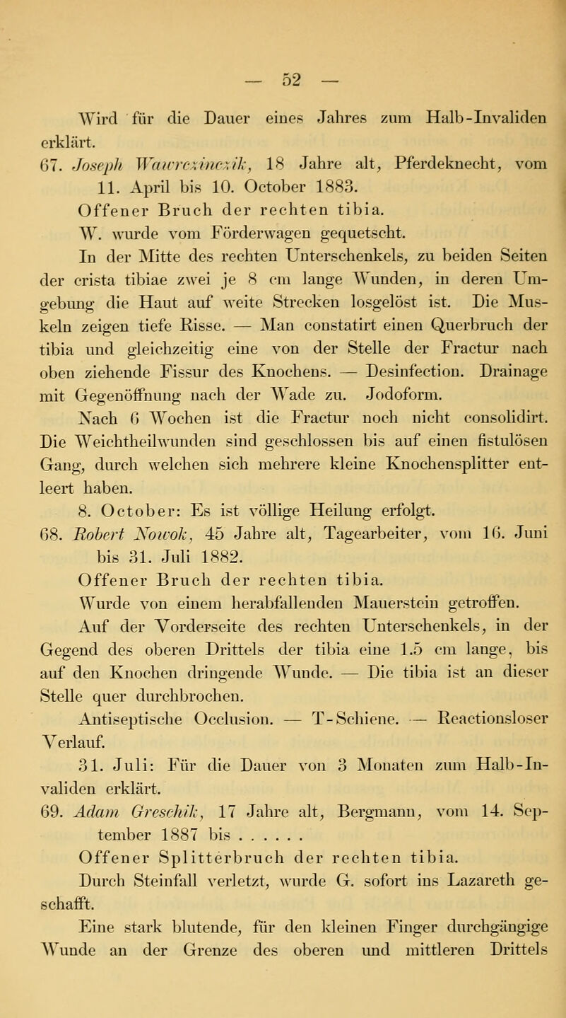 Wird für die Dauer eines Jahres zum Halb-Invaliden erklärt. 67. Joseph Wairrcxinc.\ik, 18 Jahre alt, Pferdeknecht, vom 11. April bis 10. October 1883. Offener Bruch der rechten tibia. W. wurde vom Förderwagen gequetscht. In der Mitte des rechten Unterschenkels, zu beiden Seiten der crista tibiae zwei je 8 cm lange Wunden, in deren Um- gebung die Haut auf weite Strecken losgelöst ist. Die Mus- keln zeigen tiefe Risse. — Man constatirt einen Querbruch der tibia und gleichzeitig eine von der Stelle der Fractiu- nach oben ziehende Fissur des Knochens. — Desinfectiou. Drainage mit Gegenöifnung nach der Wade zu, Jodoform. Nach 6 Wochen ist die Fractur noch nicht consolidirt. Die Weichtheil\\amden sind geschlossen bis auf einen fistulösen Gang, durch welchen sieh mehrere kleine Knochensplitter ent- leert haben. 8. October: Es ist völlige Heilung erfolgt. 68. Robert Noicok, 45 Jahre alt, Tagearbeiter, vom 16. Juni bis 31. Juli 1882. Offener Bruch der rechten tibia. Wurde von einem herabfallenden Mauerstein getroffen. Auf der Vorderseite des rechten Unterschenkels, in der Gegend des oberen Drittels der tibia eine 1.5 cm lange, bis auf den Knochen dringende Wunde. — Die tibia ist an dieser Stelle quer durchbrochen. Antiseptische Occlusion. — T-Schiene. — Reactionsloser Verlauf. 31. Juli: Für die Dauer von 3 Monaten zum Halb-In- validen erklärt. 69. Adam Greschih, 17 Jahre alt, Bergmann, vom 14. Sep- tember 1887 bis Offener Splitterbruch der rechten tibia. Durch Steinfall verletzt, wurde G. sofort ins Lazareth ge- schafft. Eine stark blutende, für den kleinen Finger durchgängige Wunde an der Grenze des oberen und mittleren Drittels