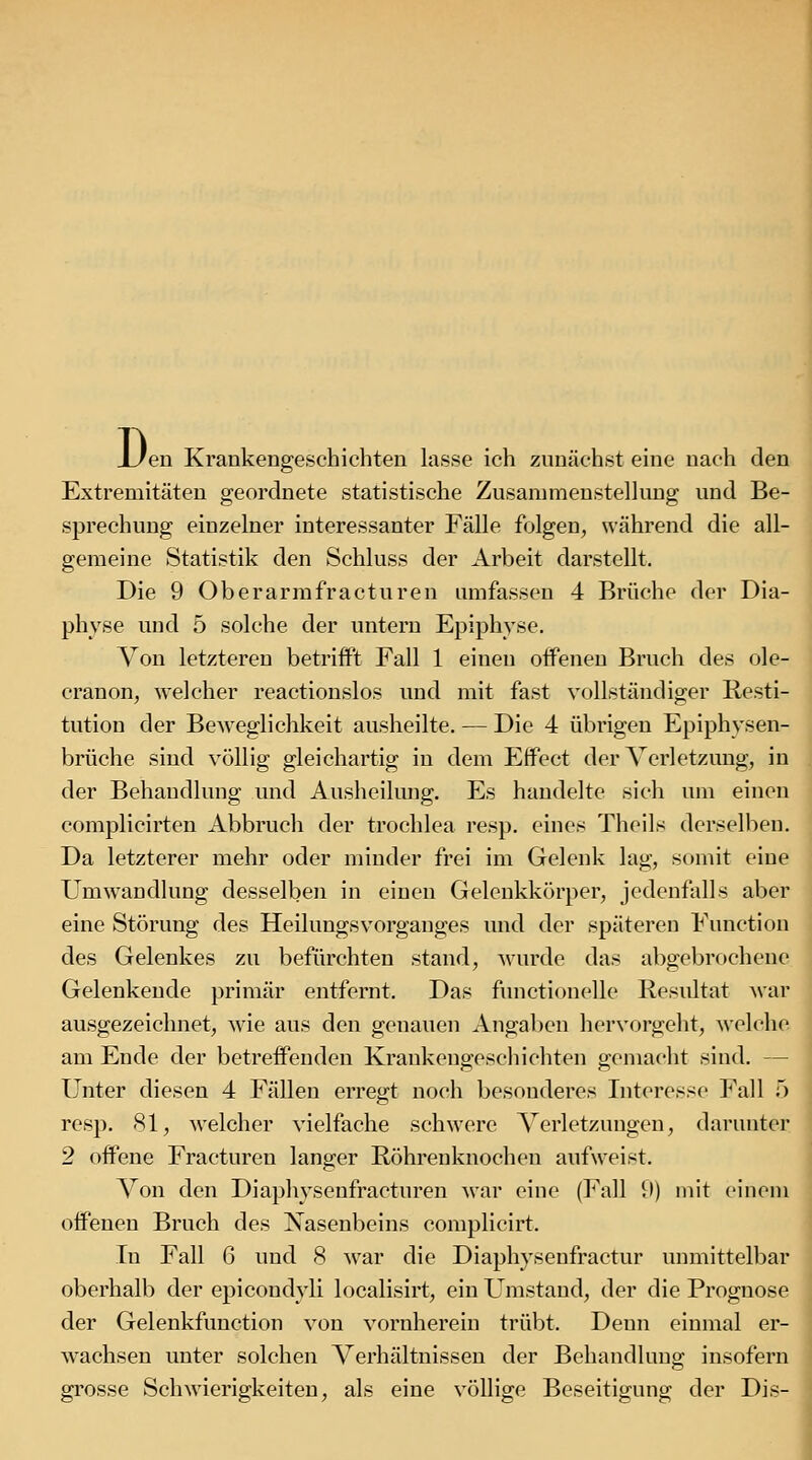 D. 'en Krankengeschichten lasse ich zunächst eine nach den Extremitäten geordnete statistische Zusammenstellung und Be- sprechung einzelner interessanter Fälle folgen, während die all- gemeine Statistik den Schluss der Arbeit darstellt. Die 9 Oberarrafracturen umfassen 4 Brüche der Dia- physe vmd 5 solche der untern Epiphyse. Von letzteren betrifft Fall 1 einen offenen Bruch des ole- cranon, welcher reactionslos und mit fast vollständiger Resti- tution der Beweglichkeit ausheilte. — Die 4 übrigen Epiphysen- brüche sind völlig gleichartig in dem Effect der Verletzung, in der Behandlung und Ausheilung. Es handelte sich um einen complicirten Abbruch der trochlea resp. eines Theils derselben. Da letzterer mehr oder minder frei im Gelenk lag, somit eine Umwandlung desselben in einen Gelenkkörper, jedenfalls aber eine Störung des Heilungsvorganges und der späteren Function des Gelenkes zu befürchten stand, wurde das abgebrochene Gelenkende primär entfernt. Das functionelle Resultat war ausgezeichnet, wie aus den genauen Angaben hervorgeht, welche am Ende der betreffenden Krankene;escliichten oemacht sind. — Unter diesen 4 Fällen erregt noch besonderes Interesse Fall 5 resp. 81, welcher vielfache schwere Verletzungen, darunter 2 offene Fracturen langer Röhrenknochen aufweist. Von den Diaphysenfracturen war eine (Fall U) mit einem offenen Bruch des Nasenbeins complicirt. In Fall 6 und 8 war die Diaphysenfractur unmittell^ar oberhalb der epicondyli localisirt, ein Umstand, der die Prognose der Gelenkfunction von vornherein trübt. Denn einmal er- wachsen unter solchen Verhältnissen der Behandlung insofern grosse Schwierigkeiten, als eine völlige Beseitigung der Dis-