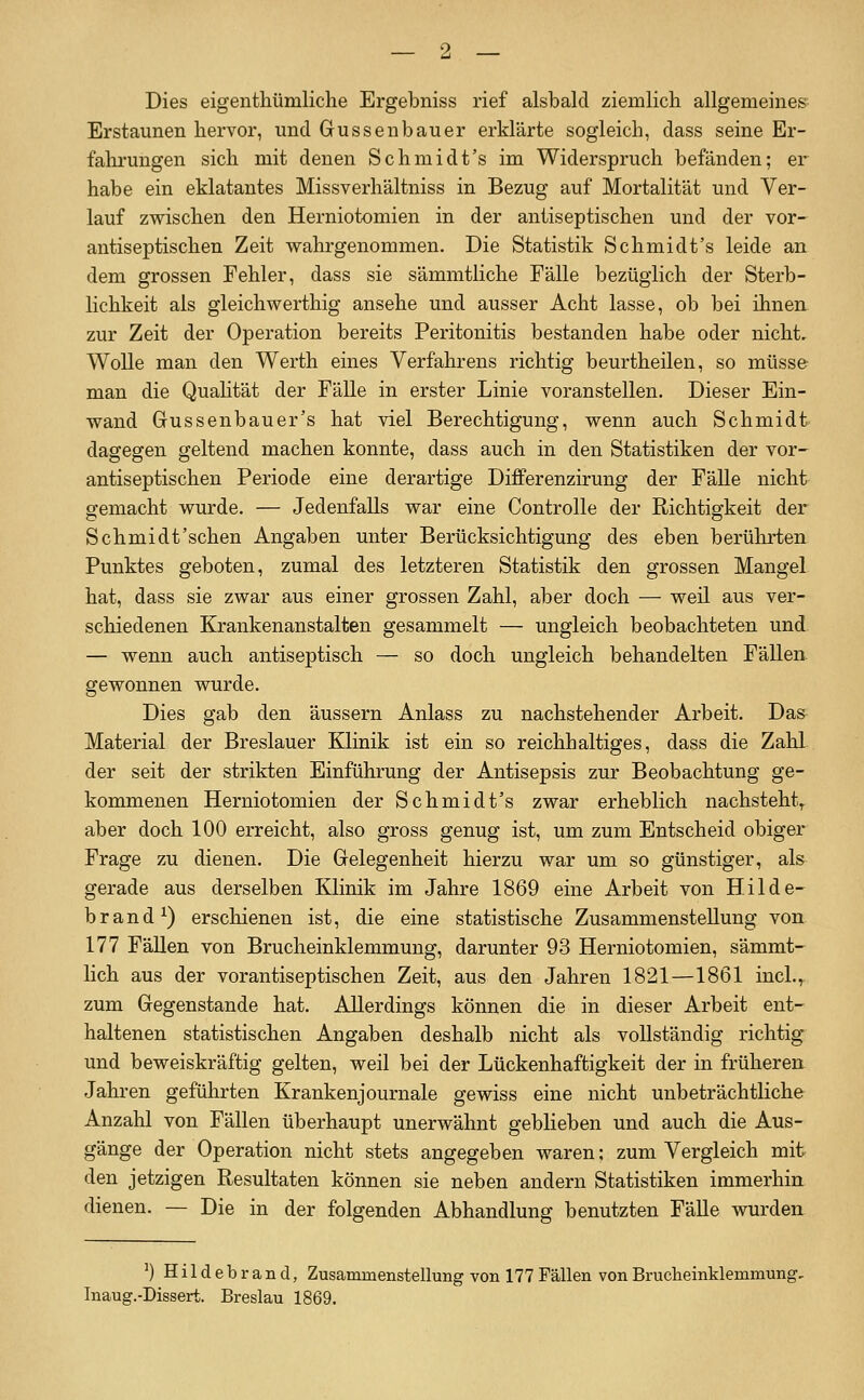 Dies eigenthümliche Ergebniss rief alsbald ziemlich allgemeines Erstaunen hervor, und Güssen bau er erklärte sogleich, dass seine Er- fahrungen sich mit denen Schmidt's im Widerspruch befänden; er habe ein eklatantes Missverhältniss in Bezug auf Mortalität und Ver- lauf zwischen den Herniotomien in der antiseptischen und der vor- antiseptischen Zeit wahrgenommen. Die Statistik Schmidt's leide an dem grossen Fehler, dass sie sämmtliche Fälle bezüglich der Sterb- lichkeit als gleichwerthig ansehe und ausser Acht lasse, ob bei ihnea zur Zeit der Operation bereits Peritonitis bestanden habe oder nicht. Wolle man den Werth eines Verfahrens richtig beurtheilen, so müsse- man die Quahtät der Fälle in erster Linie voranstellen. Dieser Ein- wand Gussenbauer's hat viel Berechtigung, wenn auch Schmidt dagegen geltend machen konnte, dass auch in den Statistiken der vor- antiseptischen Periode eine derartige Diflferenzirung der Fälle nicht gemacht wurde. — Jedenfalls war eine Controlle der Richtigkeit der Schmidt'schen Angaben unter Berücksichtigung des eben berülirten Punktes geboten, zumal des letzteren Statistik den grossen Mangel hat, dass sie zwar aus einer grossen Zahl, aber doch — weil aus ver- schiedenen Krankenanstalten gesammelt — ungleich beobachteten und — wenn auch antiseptisch — so doch ungleich behandelten Fällen, gewonnen wurde. Dies gab den äussern Anlass zu nachstehender Arbeit. Das Material der Breslauer Klinik ist ein so reichhaltiges, dass die Zahl der seit der strikten Einführung der Antisepsis zur Beobachtung ge- kommenen Herniotomien der Schmidt's zwar erheblich nachsteht^ aber doch 100 erreicht, also gross genug ist, um zum Entscheid obiger Frage zu dienen. Die Grelegenheit hierzu war um so günstiger, als gerade aus derselben Klinik im Jahre 1869 eine Arbeit von Hilde- brand ^) erschienen ist, die eine statistische Zusammenstellung von 177 Fällen von Brucheinklemmung, darunter 93 Herniotomien, sämmt- lieh aus der vorantiseptischen Zeit, aus den Jahren 1821—1861 incl.^ zum Gegenstande hat. Allerdings können die in dieser Arbeit ent- haltenen statistischen Angaben deshalb nicht als vollständig richtig und beweiskräftig gelten, weil bei der Lückenhaftigkeit der in früheren Jahren geführten Krankenjournale gewiss eine nicht unbeträchtliche Anzahl von Fällen überhaupt unerwähnt geblieben und auch die Aus- gänge der Operation nicht stets angegeben waren; zum Vergleich mit den jetzigen Resultaten können sie neben andern Statistiken immerhin dienen. — Die in der folgenden Abhandlung benutzten Fälle vrurden ') Hildebrand, Zusammenstellung von 177 Fällen von Brucheinklemmung Inaug.-Dissert. Breslau 1869.