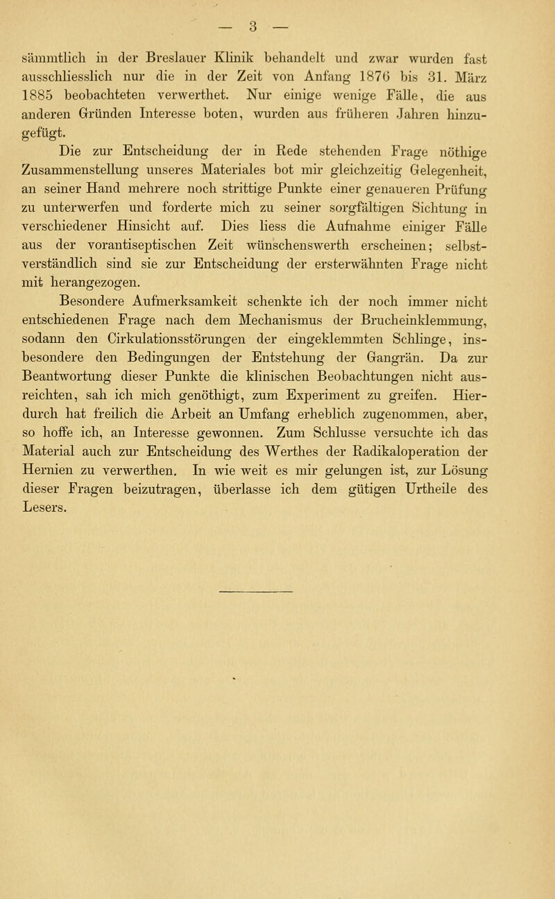 ausschliesslich nur die in der Zeit von Anfang 187(3 bis 31. März 1885 beobachteten verwerthet. Nur einige wenige FäUe, die aus anderen Gründen Interesse boten, wurden aus früheren Jahren hinzu- gefügt. Die zur Entscheidung der in Rede stehenden Frage nöthige Zusammenstellung unseres Materiales bot mir gleichzeitig Gelegenheit, an seiner Hand mehrere noch strittige Punkte einer genaueren Prüfung zu unterwerfen und forderte mich zu seiner sorgfältigen Sichtung in verschiedener Hinsicht auf. Dies Hess die Aufnahme einiger Fälle aus der vorantiseptischen Zeit wünschenswerth erscheinen; selbst- verständlich sind sie zur Entscheidung der ersterwähnten Frage nicht mit herangezogen. Besondere Aufmerksamkeit schenkte ich der noch immer nicht entschiedenen Frage nach dem Mechanismus der Brucheinklemmung, sodann den Cirkulationsstörungen der eingeklemmten Schlinge, ins- besondere den Bedingungen der Entstehung der Gangrän. Da zur Beantwortung dieser Punkte die klinischen Beobachtungen nicht aus- reichten, sah ich mich genöthigt, zum Experiment zu greifen. Hier- durch hat freilich die Arbeit an Umfang erheblich zugenommen, aber, so hoffe ich, an Interesse gewonnen. Zum Schlüsse versuchte ich das Material auch zur Entscheidung des Werthes der Radikaloperation der Hernien zu verwerthen. In wie weit es mir gelungen ist, zur Lösung dieser Fragen beizutragen, überlasse ich dem gütigen Urtheile des Lesers.