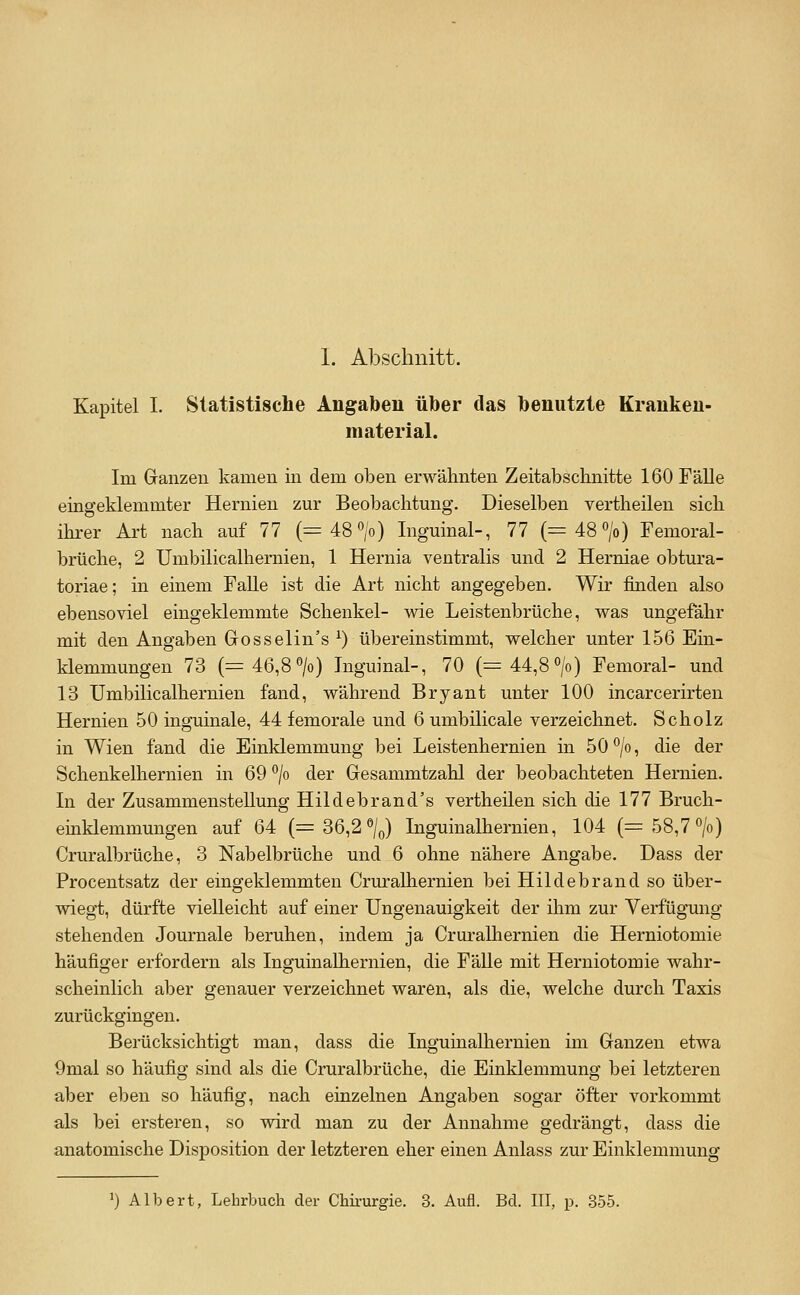 Kapitel L Statistische Angaben über das benutzte Kranken- material. Im Ganzen kamen in dem oben erwähnten Zeitabschnitte 160 Fähe eingeklemmter Hernien zur Beobachtmig. Dieselben vertheilen sich ihrer Art nach auf 77 (=48» Inguinal-, 77 (=48» Femoral- brüche, 2 Umbilicalhernien, 1 Hernia ventralis und 2 Herniae obtura- toriae; in einem FaUe ist die Art nicht angegeben. Wir finden also ebensoviel eingeklemmte Schenkel- wie Leistenbrüche, was ungefähr mit den Angaben Gosselin's ^) übereinstimmt, welcher unter 156 Ein- klemmungen 73 (=46,8» Inguinal-, 70 (=44,8°/o) Femoral- und 13 Umbilicalhernien fand, während Bryant unter 100 incarcerirten Hernien 50 inguinale, 44 femorale und 6 umbilicale verzeichnet. Scholz in Wien fand die Einklemmung bei Leistenhernien in 50°/o, die der Schenkelhernien in 69 *^/o der Gesammtzahl der beobachteten Hernien. In der Zusammenstellung Hildebrand's vertheüen sich die 177 Bruch- einklemmungen auf 64 (=36,2%) Inguinalhernien, 104 (= 58,7 °/o) Cruralbrüche, 3 Nabelbrüche und 6 ohne nähere Angabe. Dass der Procentsatz der eingeklemmten Cruralhernien bei Hildebrand so über- wiegt, dürfte vielleicht auf einer Ungenauigkeit der ihm zur Verfügung stehenden Journale beruhen, indem ja Cruralhernien die Herniotomie häufiger erfordern als Inguinalhernien, die Fälle mit Herniotomie wahr- scheinlich aber genauer verzeichnet waren, als die, welche durch Taxis zurückgingen. Berücksichtigt man, dass die Inguinalhernien im Ganzen etwa 9mal so häufig sind als die Cruralbrüche, die Einklemmung bei letzteren aber eben so häufig, nach einzelnen Angaben sogar öfter vorkommt als bei ersteren, so wird man zu der Annahme gedrängt, dass die anatomische Disposition der letzteren eher einen Anlass zur Einklemmung 1) Albert, Lehrbuch der Chii-urgie. 3. Aufl. Bd. III, p. 355.