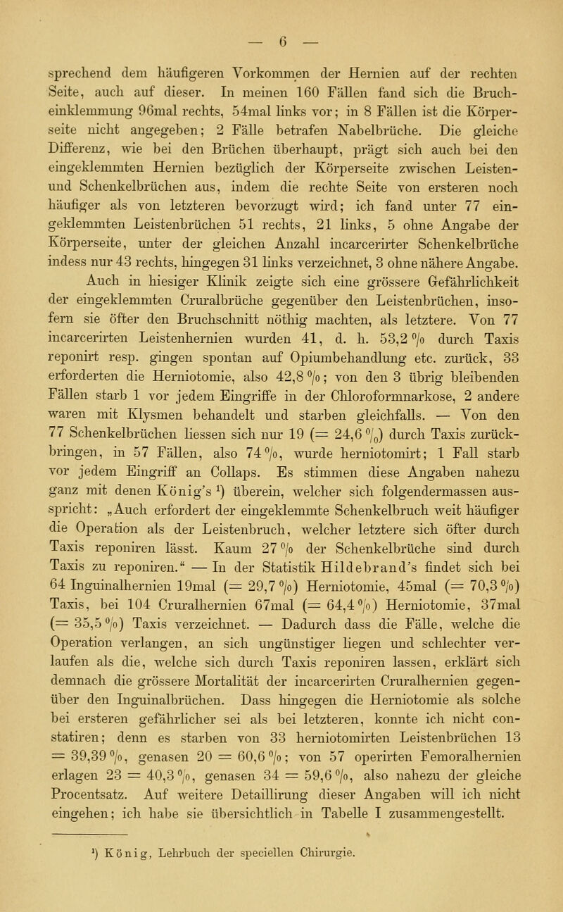 sprechend dem häufigeren Vorkommen der Hernien auf der rechten Seite, auch auf dieser. In meinen 160 Fällen fand sich die Bruch- einldemmung 96mal rechts, 54mal links vor; in 8 Fällen ist die Körper- seite nicht angegeben; 2 Fälle betrafen Nabelbrüche, Die gleiche Differenz, wie bei den Brüchen überhaupt, prägt sich auch bei den eingeklemmten Hernien bezüglich der Körperseite zwischen Leisten- und Schenkelbrüchen aus, indem die rechte Seite von ersteren noch häufiger als von letzteren bevorzugt wu'd; ich fand unter 77 ein- geklemmten Leistenbrüchen 51 rechts, 21 links, 5 ohne Angabe der Körperseite, unter der gleichen Anzalil incarcerirter Schenkelbrüche indess nur 43 rechts, hingegen 31 Imks verzeichnet, 3 ohne nähere Angabe, Auch in hiesiger Klinik zeigte sich eine grössere Gefährlichkeit der eingeklemmten Cruralbrüche gegenüber den Leistenbrüchen, inso- fern sie öfter den Bruchschnitt nöthig machten, als letztere. Von 77 incarcerirten Leistenhernien wurden 41, d. h. 53,2 /o durch Taxis reponirt resp. gingen spontan auf Opiumbehandlung etc, zurück, 33 erforderten die Herniotomie, also 42,8 ^jo; von den 3 übrig bleibenden Fällen starb 1 vor jedem Eingriffe in der Chloroformnarkose, 2 andere waren mit Klysmen behandelt und starben gleichfalls. — Von den 77 Schenkelbrüchen Hessen sich nur 19 (= 24,6 '^/q) durch Taxis zurück- bringen, in 57 Fällen, also 74 >, wurde herniotomirt; 1 Fall starb vor jedem Eingriff an CoUaps. Es stimmen diese Angaben nahezu ganz mit denen König's ^) überein, welcher sich folgendermassen aus- spricht: „Auch erfordert der eingeklemmte Schenkelbruch weit häufiger die Operation als der Leistenbruch, welcher letztere sich öfter durch Taxis reponiren lässt. Kaum 27°/o der Schenkelbrüche sind durch Taxis zu reponiren, —In der Statistik Hildebrand's findet sich bei 64 Inguinalhernien 19mal (= 29,7» Herniotomie, 45mal (= 70,3 V) Taxis, bei 104 Cruralhernien 67mal (= 64,4°/o) Herniotomie, 37mal (= 35,5 V) Taxis verzeichnet. — Dadurch dass die Fälle, welche die Operation verlangen, an sich ungünstiger liegen und schlechter ver- laufen als die, welche sich durch Taxis reponiren lassen, erklärt sich demnach die grössere Mortalität der incarcerirten Cruralhernien gegen- über den Inguinalbrüchen. Dass hingegen die Herniotomie als solche bei ersteren gefäludicher sei als bei letzteren, konnte ich nicht con- statiren; denn es starben von 33 herniotomirten Leistenbrüchen 13 = 39,39^1 genasen 20 = 60,6 ^; ^on 57 operii'ten Femoralhernien erlagen 23 = 40,3 °/oi genasen 34 = 59,6^1 also nahezu der gleiche Procentsatz. Auf weitere Detaillirung dieser Angaben will ich nicht eingehen; ich habe sie übersichtlich in Tabelle I zusammengestellt. ') König, Lehrbuch der speciellen Chirurgie.