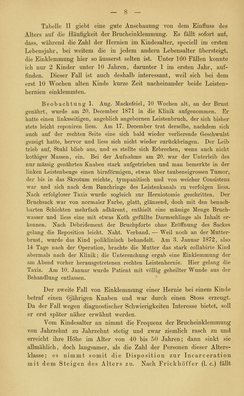 Tabelle II giebt eine gute Anschauung von dem Einfluss des Alters auf die Häufigkeit der Brucheinklemmung. Es fällt sofort auf, dass, während die Zahl der Hernien im Kindesalter, speciell im ersten Lebensjahr, bei weitem die in jedem andern Lebensalter übersteigt, die Einklemmung hier so äusserst selten ist. Unter 160 Fällen konnte ich nur 2 Kinder unter 10 Jaliren, darunter 1 im ersten Jahr, auf- finden. Dieser Fall ist auch deshalb interessant, weil sich bei dem erst 10 Wochen alten Kinde kurze Zeit nacheinander beide Leisten- hernien einklemmten. Beobachtung 1. Aug. Mackefeiel, 10 Wochen alt, an der Brust genährt, wurde am 20. December 1871 in die Klinik aufgenommen. Er hatte einen linksseitigen, angeblich angebornen Leistenbruch, der sich bisher stets leicht reponiren Hess. Am 17. December trat derselbe, nachdem sich auch auf der rechten Seite eine sich bald wieder verlierende Geschwulst gezeigt hatte, hervor und Hess sich nicht wieder zurückbringen. Der Leib trieb auf, Stuhl blieb aus, und es stellte sich Erbrechen, wenn auch nicht kothiger Massen, ein. Bei der Aufnahme am 20. war der Unterleib des nur massig genährten Knaben stark aufgetrieben und man bemerkte in der linken Leistenbeuge einen birnförmigen, etwas über taubeneigrossen Tumor, der bis in das Skrotum reichte, tympanitisch und von weicher Oonsistenz war und sich nach dem Bauchringe des Leistenkanals zu verfolgen liess. Nach erfolgloser Taxis wurde sogleich zur Herniotomie geschritten. Der Bruchsack war von normaler Fai'be, glatt, glänzend, doch mit den benach- barten Schichten mehrfach adhärent, enthielt eine massige Menge Bruch- wasser und Hess eine mit etwas Koth gefüllte Darmschlinge als Inhalt er- kennen. Nach Debridement der Bruchpforte ohne Eröffnung des Sackes gelang die Reposition leicht. Naht. Verband. — Weil noch an der Mutter- brust, wurde das Kind poliklinisch behandelt. Am 3. Januar 1872, also 14 Tage nach der Operation, brachte die Mutter das stark coUabirte Kind abermals nach der Klinik; die Untersuchung ergab eine Einklemmung der am Abend vorher herausgetretenen rechten Leistenhernie. Hier gelang die Taxis. Am 10. Januar wurde Patient mit völlig geheilter Wunde aus der Behandlung entlassen. Der zweite Fall von Einklemmung einer Hernie bei einem Kinde betraf einen 6jährigen Knaben und war durch einen Stoss erzeugt. Da der Fall wegen diagnostischer Schwierigkeiten Interesse bietet, soll er erst später näher erwähnt werden. Vom Kindesalter an nimmt die Frequenz der Brucheinklemmung von Jahrzehnt zu Jahrzehnt stetig und zwar ziemlich rasch zu und erreicht ihre Höhe im Alter von 40 bis 50 Jahren; dann sinkt sie allmählich, doch langsamer, als die Zahl der Personen dieser Alters- klasse; es nimmt somit die Disposition zur Incarceration mit dem Steigen des Alters zu. Nach Frickhöffer (L c.) fällt