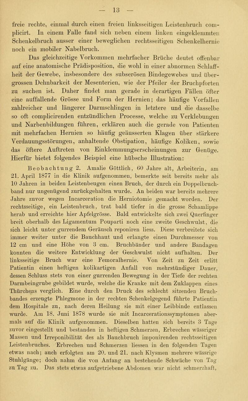 freie rechte, einmal durch einen freien linksseitigen Leistenbruch com- plicirt. In einem Falle fand sich neben einem linken eingeklemmten Schenkelbruch ausser einer beweglichen rechtsseitigen Schenkelhernie noch ein mobiler Nabelbruch. Das gleichzeitige Vorkommen mehrfacher Brüche deutet offenbar auf eine anatomische Prädisposition, die wohl in einer abnormen Schlaff- heit der Gewebe, insbesondere des subserösen Bindegewebes und ül)er- grossen Dehnbarkeit der Mesenterien, wie der Pfeiler der Bruchpforten zu suchen ist. Daher findet man gerade in derartigen Fällen öfter eine auffallende Grösse und Form der Hernien; das häufige Vorfallen zahlreicher und längerer Darmsclilingen in letztere und die dasselbe so oft complicirenden entzündlichen Processe, welche zu Verklebungen und Narbenbildungen führen, erklären auch die gerade von Patienten mit mehrfachen Hernien so häufig geäusserten Klagen über stärkere Verdauungsstörungen, anhaltende Obstipation, häufige Koliken, sowie das öftere Auftreten von Einklemmungserscheinungen zur Genüge. Hierfür bietet folgendes Beispiel eine hübsche Illustration: Beobachtung 2, Amalie Göttlich, 60 Jahre alt, Arbeiterin, am 21. April 1877 in die Klinik aufgenommen, bemerkte seit bereits mehr als 10 Jahren in beiden Leistenbeugen einen Bruch, der durch ein Doppelbruch- band nur ungenügend zurückgehalten wurde. An beiden war bereits mehrere Jahre zuvor wegen Incarceration die Herniotomie gemacht worden. Der rechtsseitige, ein Leistenbruch, trat bald tiefer in die grosse Schamlippe herab und erreichte hier Apfelgrösse. Bald entwickelte sich zwei Querfinger breit oberhalb des Ligamentum Pouparti noch eine zweite Geschwulst, die sich leicht unter gurrendem Geräusch reponiren Hess. Diese verbreitete sich immer weiter unter die Bauchhaut und erlangte einen Durchmesser von 12 cm und eine Höhe von 3 cm. Bruchbänder und andere Bandagen konnten die weitere Entwicklung der Geschwulst nicht aufhalten. Der linksseitige Bruch war eine Femoralhernie. Von Zeit zu Zeit erlitt Patientin einen heftigen kolikartigen Anfall von mehrstündiger Dauer, dessen Schluss stets von einer gurrenden Bewegung in der Tiefe der rechten Darmbeingrube gebildet wurde, welche die Kranke mit dem Zuklappen eines Thürchens verglich. Eine durch den Druck des schlecht sitzenden Bruch- bandes erzeugte Phlegmone in der rechten Schenkelgegend führte Patientin dem Hospitale zu, nach deren Heilung sie mit einer Leibbinde entlassen wurde. Am 18. Juni 1878 wurde sie mit Incarcerationssymptomen aber- mals auf die Klinik aufgenommen. Dieselben hatten sich bereits 3 Tage zuvor eingestellt und bestanden in heftigen Schmerzen, Erbrechen wässriger Massen und Irreponibilität des als Bauchbruch imponirenden rechtsseitigen Leistenbruches. Erbrechen und Schmerzen liessen in den folgenden Tagen etwas nach; auch erfolgten am 20. und 21. nach Klj'-smen mehrere wässrige Stuhlgänge; doch nahm die von Anfang au bestehende Schwäche von Tag zu Tag zu. Das stets etwas aufgetriebene Abdomen war nicht schmerzhaft,