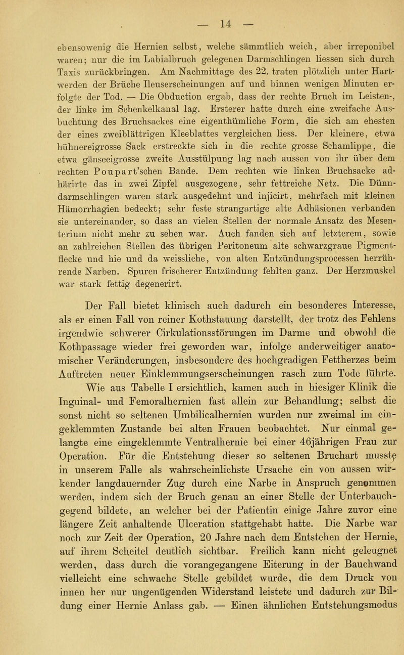ebensowenig die Hei-nien selbst, welche sämmtlich weicb, aber irreponibel waren; nur die im Labialbruch gelegenen Dannschlingen Hessen sich durch Taxis zurückbringen. Am Nachmittage des 22. traten plötzlich unter Hart- werden der Brüche Ileuserscheinungen auf und binnen wenigen Minuten er- folgte der Tod. — Die Obduction ergab, dass der rechte Bruch im Leisten-, der linke im Schenkelkanal lag. Ersterer hatte durch eine zweifache Aus- buchtung des Bruchsackes eine eigenthümliche Form, die sich am ehesten der eines zweiblättrigen Kleeblattes vergleichen Hess. Der kleinere, etwa hühnereigrosse Sack erstreckte sich in die rechte grosse Schamlippe, die etwa gänseeigrosse zweite Ausstülpung lag nach aussen von ihr über dem rechten Poupart'schen Bande. Dem rechten wie linken Bruchsacke ad- härirte das in zwei Zipfel ausgezogene, sehr fettreiche Netz. Die Dünn- darmschlingen waren stai'k ausgedehnt und injicirt, mehrfach mit kleinen Hämorrhagien bedeckt; sehr feste strangartige alte Adhäsionen verbanden sie untereinander, so dass an vielen Stellen der normale Ansatz des Mesen- terium nicht mehr zu sehen war. Auch fanden sich auf letzterem, sowie an zahlreichen Stellen des übrigen Peritoneum alte schwarzgraue Pigment- flecke und hie und da weissliche, von alten Entzündungsprocessen herrüh- rende Narben. Spuren frischerer Entzündung fehlten ganz. Der Herzmuskel war stark fettig degenerirt. Der Fall bietet kHniscli auch dadurch ein besonderes Interesse, als er einen Fall von reiner Kothstauung darstellt, der trotz des Felilens irgendwie schwerer Cirkulationsstörungen im Darme und obwohl die Kothpassage wieder frei geworden war, infolge anderweitiger anato- mischer Veränderungen, insbesondere des hochgradigen Fettherzes beim Auftreten neuer Einklemmungserscheinungen rasch zum Tode führte. Wie aus Tabelle I ersichtlich, kamen auch in hiesiger Klinik die Inguinal- und Femoralhernien fast allein zur Behandlung; selbst die sonst nicht so seltenen Umbilicalhernien wurden nur zweimal im ein- geklemmten Zustande bei alten Frauen beobachtet. Nur einmal ge- langte eine eingeklemmte Ventralhernie bei einer 46jährigen Frau zur Operation. Für die Entstehung dieser so seltenen Bruchart musst^ in unserem Falle als wahrscheinlichste Ursache ein von aussen wir- kender langdauernder Zug durch eine Narbe in Anspruch genommen werden, indem sich der Bruch genau an einer Stelle der Unterbauch- gegend bildete, an welcher bei der Patientin einige Jahre zuvor eine längere Zeit anhaltende Ulceration stattgehabt hatte. Die Narbe war noch zur Zeit der Operation, 20 Jahre nach dem Entstehen der Hernie, auf ihrem Scheitel deutlich sichtbar. Freilich kann nicht geleugnet werden, dass durch die vorangegangene Eiterung in der Bauchwand vielleicht eine schwache Stelle gebildet wurde, die dem Druck von innen her nur ungenügenden Widerstand leistete und dadurch zur Bil- dung einer Hernie Anlass gab. — Einen ähnhchen Entstehungsmodus