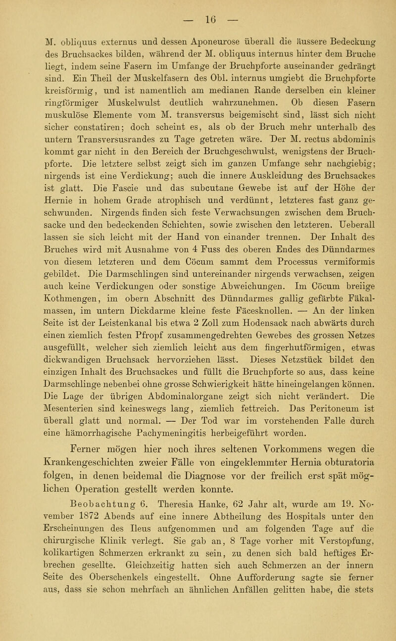 M. obliquus externus und dessen Aponeurose überall die äussere Bedeckung des Bruchsackes bilden, während der M. obliquus internus hinter dem Bruche liegt, indem seine Pasern im Umfange der Bruchpforte auseinander gedrängt sind. Ein Theil der Muskelfasern des Obl. internus umgiebt die Bruchpfoi'te kreisförmig, und ist namentlich am medianen Eande derselben ein kleiner ringförmiger Muskelwulst deutlich wahrzunehmen. Ob diesen Fasern muskulöse Elemente vom M. transversus beigemischt sind, lässt sich nicht sicher constatiren; doch scheint es, als ob der Bruch mehr unterhalb des untern Transversusrandes zu Tage getreten wäre. Der M. rectus abdominis kommt gar nicht in den Bereich der Bruchgeschwulst, wenigstens der Bruch- pforte. Die letztere selbst zeigt sich im ganzen Umfange sehr nachgiebig; nirgends ist eine Verdickung; auch die innere Auskleidung des Bruchsackes ist glatt. Die Fascie und das subcutane Gewebe ist auf der Höhe der Hernie in hohem Grade atrophisch und verdünnt, letzteres fast ganz ge- schwunden. Nirgends finden sich feste Verwachsungen zwischen dem Bruch- sacke und den bedeckenden Schichten, sowie zwischen den letzteren. Ueberall lassen sie sich leicht mit der Hand von einander trennen. Der Inhalt des Bruches wird mit Ausnahme von 4 Fuss des oberen Endes des Dünndarmes von diesem letzteren und dem Cöcum sammt dem Processus vermiformis gebildet. Die Darmschlingen sind untereinander nirgends verwachsen, zeigen auch keine Verdickungen oder sonstige Abweichungen. Im Cöcum breiige Kothmengen, im obern Abschnitt des Dünndarmes gallig gefärbte Fäkal- massen, im untern Dickdarme kleine feste Fäcesknollen. — An der linken Seite ist der Leistenkanal bis etwa 2 Zoll zum Hodensack nach abwärts durch einen ziemlich festen Pfropf zusammengedrehten Gewebes des grossen Netzes ausgefüllt, welcher sich ziemlich leicht aus dem fingerhutförmigen, etwas dickwandigen Bruchsack hervorziehen lässt. Dieses Netzstück bildet den einzigen Inhalt des Bruchsackes und füllt die Bruchpforte so aus, dass keine Darmschlinge nebenbei ohne grosse Schwierigkeit hätte hineingelangen können. Die Lage der übrigen Abdominalorgane zeigt sich nicht verändert. Die Mesenterien sind keineswegs lang, ziemlich fettreich. Das Peritoneum ist überall glatt und normal. — Der Tod war im vorstehenden Falle durch eine hämorrhagische Pachymeningitis herbeigeführt worden. Ferner mögen hier noch ihres seltenen Vorkommens wegen die Krankengeschichten zweier Fälle von eingeklemmter Hernia obturatoria folgen, in denen beidemal die Diagnose vor der freilich erst spät mög- lichen Operation gestellt werden konnte. Beobachtung 6. Theresia Hanke, 62 Jahr alt, wurde am 19. No- vember 1872 Abends auf eine innere Abtheilung des Hospitals unter den Erscheinungen des Ileus aufgenommen und am folgenden Tage auf die chirui-gische Klinik verlegt. Sie gab an, 8 Tage vorher mit Verstopfung, kolikartigen Schmerzen erkrankt zu sein, zu denen sich bald heftiges Er- brechen gesellte. Gleichzeitig hatten sich auch Schmerzen an der Innern Seite des Oberschenkels eingestellt. Ohne Aufforderung sagte sie ferner aus, dass sie schon mehrfach an ähnlichen Anfällen gelitten habe, die stets