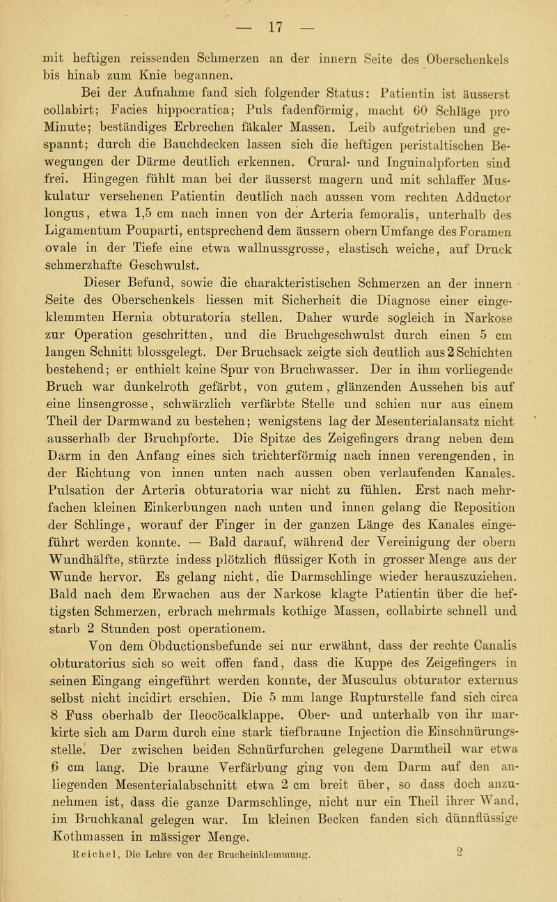 mit heftigen reissenden Schmerzen an der innern Seite des Oberschenkels bis hinab zum Knie begannen. Bei der Aufnahme fand sich folgender Status: Patientin ist äusserst collabirt; Facies hippocratica; Puls fadenförmig, macht GO Schläge pro Minute; beständiges Erbrechen fäkaler Massen. Leib aufgetrieben und ge- spannt; durch die Bauchdecken lassen sich die heftigen peristaltischen Be- wegungen der Därme deutlich erkennen. Crural- und Inguinalpforten sind frei. Hingegen fühlt man bei der äusserst magern und mit schlaffer Mus- kulatur versehenen Patientin deutlich nach aussen vom rechten Adductor longus, etwa 1,5 cm nach innen von der Artei-ia femoralis, unterhalb des Ligamentum Pouparti, entsprechend dem äussern obern Umfange des Poramen ovale in der Tiefe eine etwa wallnussgrosse, elastisch weiche, auf Druck schmerzhafte Geschwulst. Dieser Befund, sowie die charakteristischen Schmerzen an der innern Seite des Oberschenkels Hessen mit Sicherheit die Diagnose einer einge- klemmten Hernia obturatoria stellen. Daher wurde sogleich in Narkose zur Operation geschritten, und die Bruchgeschwulst durch einen 5 cm langen Schnitt blossgelegt. Der Bruchsack zeigte sich deutlich aus 2 Schichten bestehend; er enthielt keine Spur von Bruchwasser. Der in ihm vorliegende Bruch war dunkelroth gefärbt, von gutem, glänzenden Aussehen bis auf eine linsengrosse, schwärzlich verfärbte Stelle und schien nur aus einem Theil der Darmwand zu bestehen; wenigstens lag der Mesenterialansatz nicht ausserhalb der Bruchpforte. Die Spitze des Zeigefingers drang neben dem Darm in den Anfang eines sich trichterförmig nach innen verengenden, in der Richtung von innen unten nach aussen oben verlaufenden Kanales. Pulsation der Arteria obturatoria war nicht zu fühlen. Erst nach mehr- fachen kleinen Einkerbungen nach unten und innen gelang die Reposition der Schlinge, worauf der Finger in der ganzen Länge des Kanales einge- führt werden konnte. — Bald darauf, während der Vereinigung der obern Wundhälfte, stürzte indess plötzlich flüssiger Koth in grosser Menge aus der Wunde hervor. Es gelang nicht, die Darmschlinge wieder herauszuziehen. Bald nach dem Erwachen aus der Narkose klagte Patientin über die hef- tigsten Schmerzen, erbrach mehrmals kothige Massen, collabirte schnell und starb 2 Stunden post operationem. Von dem Öbductionsbefunde sei nur erwähnt, dass der rechte Canalis obturatorius sich so weit offen fand, dass die Kuppe des Zeigefingers in seinen Eingang eingeführt werden konnte, der Musculus obturator externus selbst nicht incidirt erschien. Die 5 mm lange Rupturstelle fand sich circa S Fuss oberhalb der Ileocöcalklappe. Ober- und unterhalb von ihr mar- kirte sich am Darm durch eine stark tiefbraune Injection die Einschnürungs- stelle. Der zwischen beiden Schnürfurchen gelegene Darmtheil war etwa ,6 cm lang. Die braune Verfärbung ging von dem Darm auf den an- liegenden Mesenterialabschnitt etwa 2 cm breit über, so dass doch anzu- nehmen ist, dass die ganze Darmschlinge, nicht nur ein Theil ihrer Wand, im Bruchkanal gelegen war. Im kleinen Becken fanden sich dünnflüssige Kothmassen in massiger Menge. Reiche], Die Lehre von der Brucheinklemmung. 2