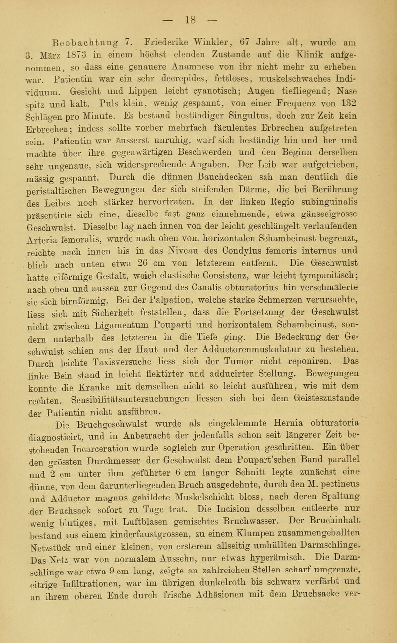 Beobachtung 7. Friederike Winkler, 67 Jahre alt, wurde am 3. März 1873 in einem höchst elenden Zustande auf die Klinik aufge- nommen, so dass eine genauere Anamnese von ihr nicht mehr zu erheben war. Patientin war ein sehr decrepides, fettloses, muskelschwaches Indi- viduum. Gesicht und Lippen leicht cyanotisch; Augen tiefliegend; Nase spitz und kalt. Puls klein, wenig gespannt, von einer Frequenz von 132 Schläo-en pro Minute. Es bestand beständiger Singultus, doch zur Zeit kein Erbrechen; indess sollte vorher mehrfach fäculentes Erbrechen aufgetreten sein. Patientin war äusserst unruhig, warf sich beständig hin und her und machte über ihre gegenwärtigen Beschwerden und den Beginn derselben sehr uno-enaue, sich widersprechende Angaben. Der Leib war aufgetrieben, massig gespannt. Durch die dünnen Bauchdecken sah man deutlich die peristaltischen Bewegungen der sich steifenden Därme, die bei Berührung des Leibes noch stärker hervortraten. In der linken Regio subinguinalis präsentirte sich eine, dieselbe fast ganz einnehmende, etwa gänseeigrosse Greschwulst. Dieselbe lag nach innen von der leicht geschlängelt verlaufenden Arteria femoralis, wurde nach oben vom horizontalen Schambeinast begrenzt, reichte nach innen bis in das Niveau des Condylus femoris internus und blieb nach unten etwa 26 cm von letzterem entfernt. Die Greschwulst hatte eiförmio-e Gestalt, weich elastische Consistenz, war leicht tympanitisch; nach oben und aussen zur Gegend des Canalis obturatorius hin verschmälerte sie sich birnförmig. Bei der Palpation, welche starke Schmerzen verursachte, Hess sich mit Sicherheit feststellen, dass die Fortsetzung der Geschwulst nicht zwischen Ligamentum Pouparti und horizontalem Schambeinast, son- dern unterhalb des letzteren in die Tiefe ging. Die Bedeckung der Ge- schwulst schien aus der Haut und der Adductorenmuskulatur zu bestehen. Durch leichte Taxisversuche liess sich der Tumor nicht reponiren. Das linke Bein stand in leicht flektirter und adducirter Stellung. Bewegungen konnte die Kranke mit demselben nicht so leicht ausführen, wie mit dem rechten. Sensibilitätsuntersuchungen Hessen sich bei dem Geisteszustände der Patientin nicht ausführen. Die Bruchgeschwulst wurde als eingeklemmte Hernia obturatoria diao-nosticirt, und in Anbetracht der jedenfalls schon seit längerer Zeit be- stehenden Incarceration wurde sogleich zur Operation geschritten. Ein über den grössten Durchmesser der Geschwulst dem Poupart'schen Band parallel und 2 cm unter ihm geführter 6 cm langer Schnitt legte zunächst eine dünne, von dem darunterliegenden Bruch ausgedehnte, durch den M. pectineus und Adductor magnus gebildete Muskelschicht bloss, nach deren Spaltung der Bruchsack sofort zu Tage trat. Die Incision desselben entleerte nur wenio- blutiges, mit Luftblasen gemischtes Bruchwasser. Der Bruchinhalt bestand aus einem kinderfaustgrossen, zu einem Klumpen zusammengeballten Netzstück und einer kleinen, von ersterem aUseitig umhüllten Darmschlinge. Das Netz war von normalem Aussehn, nur etwas hyperämisch. Die Darm- schlinge war etwa 9 cm lang, zeigte an zahlreichen Stellen scharf umgrenzte, eitrige Infiltrationen, war im übrigen dunkelroth bis schwarz verfärbt und an ihrem oberen Ende durch frische Adhäsionen mit dem Bruchsacke ver-