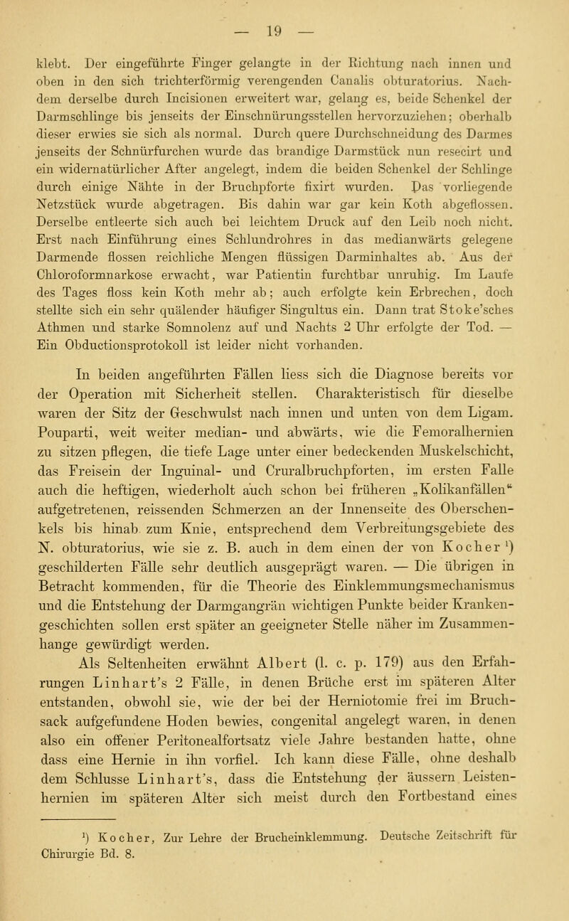 klebt. Der eingeführte Finger gelangte in der Richtung nach innen und oben in den sich trichterförmig verengenden Canalis obturatorius. Nach- dem derselbe durch Incisionen erweitert war, gelang es, beide Schenkel der Darmschlinge bis jenseits der Einschnürungsstellen hervorzuziehen; oberhalb dieser erwies sie sich als normal. Durch quere Durchschneidung des Darmes jenseits der Schnürfurchen wurde das brandige Darmstück nun resecirt und ein widernatürlicher After angelegt, indem die beiden Schenkel der Schlinge durch einige Nähte in der Bruchpforte fixirt wurden. Pas vorliegende Netzstück wurde abgetragen. Bis dahin war gar kein Koth abgeflossen. Derselbe entleerte sich auch bei leichtem Druck auf den Leib noch nicht. Erst nach Einführung eines Schlundrohres in das medianwärts gelegene Darmende flössen reichliche Mengen flüssigen Darminhaltes ab. Aus dei' Chloroformnai-kose erwacht, war Patientin furchtbar unruhig. Im Laufe des Tages floss kein Koth mehr ab; auch erfolgte kein Erbrechen, doch stellte sich ein sehr quälender häufiger Singultus ein. Dann trat Stoke'sches Athmen und starke Somnolenz auf und Nachts 2 Uhr erfolgte der Tod. — Ein Obductionsprotokoll ist leider nicht vorhanden. In beiden angefülirten Fällen liess sieb die Diagnose bereits vor der Operation mit Sicherheit stellen. Charakteristisch für dieselbe waren der Sitz der Greschwulst nach innen und unten von dem Ligam. Pouparti, weit weiter median- und abwärts, wie die Fenioralhernien zu sitzen pflegen, die tiefe Lage unter einer bedeckenden Muskelschicht, das Freisein der Inguinal- und Cruralbruchpforten, im ersten Falle auch die heftigen, wiederholt auch schon bei früheren „ Kolikanfällen aufgetretenen, reissenden Schmerzen an der Innenseite des Oberschen- kels bis hinab zum Knie, entsprechend dem Verbreitungsgebiete des N. obturatorius, wie sie z. B. auch in dem einen der von Kocher ') geschilderten FäUe sehr deutlich ausgeprägt waren. — Die übrigen in Betracht kommenden, für die Theorie des Einklemmungsmechanismus und die Entstehung der Darmgangrän wichtigen Funkte beider Kranken- geschichten sollen erst später an geeigneter Stelle näher im Zusammen- hange gewürdigt werden. Als Seltenheiten erwähnt Albert (1. c. p. 179) aus den Erfah- rungen Linhart's 2 Fälle, in denen Brüche erst im späteren Alter entstanden, obwolil sie, wie der bei der Herniotomie frei im Bruch- sack aufgefundene Hoden bewies, congenital angelegt waren, in denen also ein offener Peritonealfortsatz viele Jahre bestanden hatte, ohne dass eine Hernie in ihn vorfiel. Ich kann diese FäUe, ohne deshalb dem Schlüsse Linhart's, dass die Entstehung der äussern Leisten- hernien im späteren Alter sich meist durch den Fortbestand eines ^) Kocher, Zur Lehre der Brucheinklemmung. Deutsche Zeitschrift für Chirurgie Bd. 8.