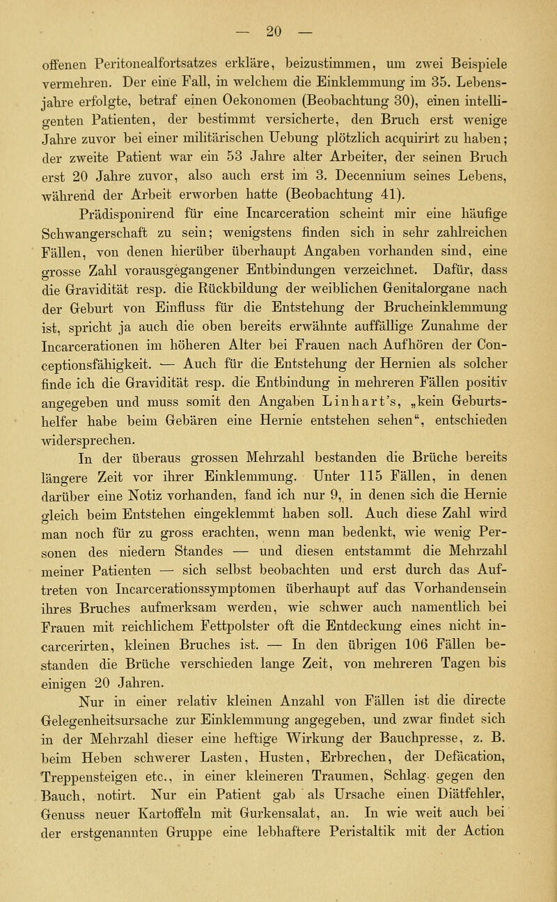 offenen Peritonealfortsatzes erkläre, beizustimmen, um zwei Beispiele vermehren. Der eine Fall, in welchem die Einklemmung im 35. Lebens- jahre erfolgte, betraf einen Oekonomen (Beobachtung 30), einen intelli- genten Patienten, der bestimmt versicherte, den Bruch erst wenige Jalire zuvor bei einer militärischen Uebung plötzlich acquirirt zu haben; der zweite Patient war ein 53 Jahre alter Arbeiter, der seinen Bruch erst 20 Jahre zuvor, also auch erst im 3. Decennium seines Lebens, während der Arbeit erworben hatte (Beobachtung 41). Prädisponirend für eine Incarceration scheint mir eine häufige Schwangerschaft zu sein; wenigstens finden sich in sehr zalilreichen Fällen, von denen hierüber überhaupt Angaben vorhanden sind, eine grosse Zahl vorausgegangener Entbindungen verzeichnet. Dafür, dass die Gravidität resp. die Rückbildung der weiblichen Genitalorgane nach der Geburt von Einfluss für die Entstehung der Brucheinklemmung ist, spricht ja auch die oben bereits erwähnte auffällige Zunahme der Licarcerationen im höheren Alter bei Frauen nach Aufhören der Con- ceptionsfähigkeit. — Auch für die Entstehung der Hernien als solcher finde ich die Gravidität resp. die Entbindung in mehreren Fällen positiv angegeben und muss somit den Angaben Linhart's, „kein Geburts- helfer habe beim Gebären eine Hernie entstehen sehen, entschieden widersprechen. In der überaus grossen Mehrzahl bestanden die Brüche bereits längere Zeit vor ihrer Einklemmung. Unter 115 Fällen, in denen darüber eine Notiz vorhanden, fand ich nur 9, in denen sich die Hernie o-leich beim Entstehen eingeklemmt haben soll. Auch diese Zahl wird man noch für zu gross erachten, wenn man bedenkt, wie wenig Per- sonen des niedern Standes — und diesen entstammt die Mehrzahl meiner Patienten — sich selbst beobachten und erst durch das Auf- treten von Incarcerationssymptomen überhaupt auf das Vorhandensein ihres Bruches aufmerksam werden, wie schwer auch namentlich bei Frauen mit reichlichem F'ettpolster oft die Entdeckung eines nicht in- carcerirten, kleinen Bruches ist. — In den übrigen 106 Fällen be- standen die Brüche verschieden lange Zeit, von mehreren Tagen bis einigen 20 Jahren. Nur in einer relativ kleinen Anzahl von Fällen ist die directe Gelegenheitsursache zur Einklemmung angegeben, und zwar findet sich in der Mehrzahl dieser eine heftige Wirkung der Bauchpresse, z. B. beim Heben schwerer Lasten, Husten, Erbrechen, der Defäcation, Treppensteigen etc., in einer kleineren Traumen, Schlag- gegen den Bauch, notirt. Nur ein Patient gab als Ursache einen Diätfehler, Genuss neuer Kartoffeln mit Gurkensalat, an. In wie weit auch bei der erstgenannten Gruppe eine lebhaftere Peristaltik mit der Action
