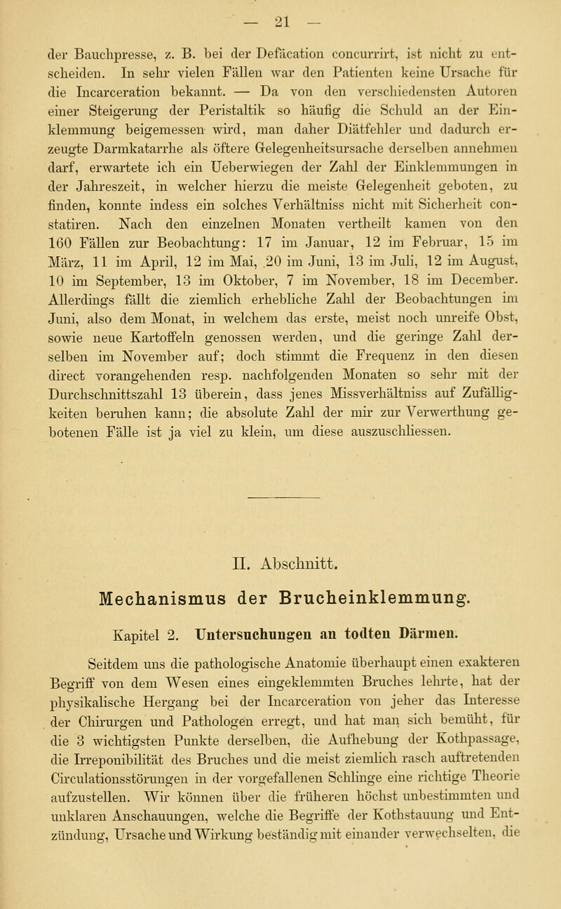 der Bauchpresse, z. B. bei der Defäcation concurrirt, ist nicht zu ent- scheiden. In sehr vielen Fällen war den Patienten keine Ursache für die Incarceration bekannt. — Da von den verschiedensten Autoren einer Steigerung der Peristaltik so häufig die Schuld an der Ein- klemmung beigemessen wird, man daher Diätfehler und dadurch er- zeugte Darmkatarrhe als öftere Gelegenheitsursache derselben annehmen darf, erwartete ich ein Ueberwiegen der Zahl der Einklemmungen in der Jahreszeit, in welcher hierzu die meiste Gelegenheit geboten, zu finden, konnte indess ein solches Verhältniss nicht mit Sicherheit con- statiren. Nach den einzelnen Monaten vertheilt kamen von den 160 Fällen zur Beobachtung: 17 im Januar, 12 im Februar, 15 im März, 11 im April, 12 im Mai, .20 im Juni, 13 im Juh, 12 im August, 10 im September, 13 im Oktober, 7 im November, 18 im December. Allerdings fällt die ziemlich erhebliche Zalil der Beobachtungen im Juni, also dem Monat, in welchem das erste, meist noch unreife Obst, sowie neue Kartoffeln genossen werden, und die geringe Zahl der- selben im November auf; doch stimmt die Frequenz in den diesen direct vorangehenden resp, nachfolgenden Monaten so sehr mit der Durchschnittszahl 13 überein, dass jenes Missverhältniss auf Zufällig- keiten beruhen kann; die absolute Zahl der mir zur Verwerthung ge- botenen Fälle ist ja viel zu klein, um diese auszuschliessen. II. Abschnitt. Mechanismus der Brucheinklemmung. Kapitel 2. Untersuchungen an todten Därmen. Seitdem uns die pathologische Anatomie überhaupt einen exakteren Begriff von dem Wesen eines eingeklemmten Bruches lehrte, hat der physikalische Hergang bei der Incarceration von jeher das Interesse der Chirurgen und Pathologen erregt, und hat man sich bemüht, für die 3 wichtigsten Punkte derselben, die Aufhebung der Kothpassage, die Irreponibilität des Bruches und die meist ziemlich rasch auftretenden Circulationsstörungen in der vorgefallenen Schlinge eine richtige Theorie aufzustellen. Wir können über die früheren höchst unbestimmten und unklaren Anschauungen, welche die Begriffe der Kothstauung und Ent- zündung, Ursache und Wirkung beständig mit einander verwechselten, die
