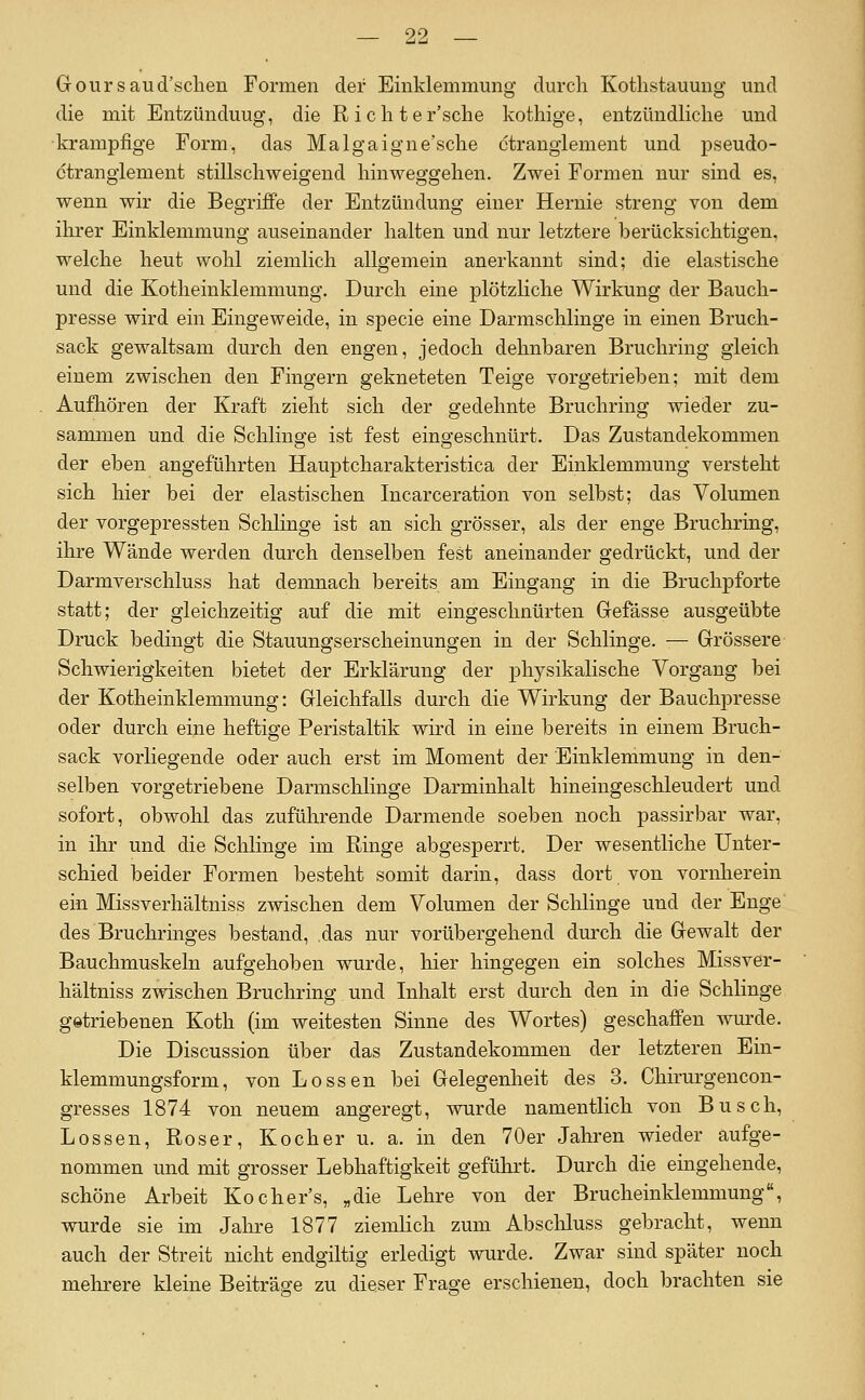 Goursaud'sclien Formen der Einklemmung durch Kothstauung und die mit Entzünduug, die R ich t er'sclie kothige, entzündHche und •krampfige Form, das Malgaigne'sche ctranglement und pseudo- ctrangiement stillschweigend hinweggehen. Zwei Formen nur sind es, wenn wir die Begriffe der Entzündung einer Hernie streng von dem ihrer Einklemmung auseinander halten und nur letztere berücksichtigen, welche heut wohl ziemlich allgemein anerkannt sind; die elastische und die Kotheinklemmung. Durch eine plötzliche Wirkung der Bauch- presse wird ein Eingeweide, in specie eine Darmschlinge in einen Bruch- sack gewaltsam durch den engen, jedoch dehnbaren Bruchring gleich einem zwischen den Fingern gekneteten Teige vorgetrieben; mit dem Aufhören der Kraft zieht sich der gedehnte Bruchring wieder zu- sammen und die Schlinge ist fest eingeschnürt. Das Zustandekommen der eben angeführten Hauptcharakteristica der Einklemmung versteht sich hier bei der elastischen Incarceration von selbst; das Volumen der vorgepressten Schlinge ist an sich grösser, als der enge Bruchring, ihre Wände werden durch denselben fest aneinander gedrückt, und der Darmverschluss hat demnach bereits am Eingang in die Bruchpforte statt; der gleichzeitig auf die mit eingeschnürten Grefässe ausgeübte Druck bedingt die Stauungserscheinungen in der Schlinge. — Grössere Schwierigkeiten bietet der Erklärung der physikalische Vorgang bei der Kotheinklemmung: Gleichfalls durch die Wirkung der Bauchpresse oder durch eine heftige Peristaltik wird in eine bereits in einem Bruch- sack vorliegende oder auch erst im Moment der Einklemmung in den- selben vorgetriebene Darmschlinge Darminhalt hineingeschleudert und sofort, obwohl das zuführende Darmende soeben noch passirbar war, in ihr und die Sclilinge im Ringe abgesperrt. Der wesentliche Unter- schied beider Formen besteht somit darin, dass dort von vornherein ein Missverhältniss zwischen dem Volumen der Schlinge und der Enge des Bruchringes bestand, .das nur vorübergehend durch die Gewalt der Bauchmuskeln aufgehoben wurde, hier hingegen ein solches Missver- hältniss zwischen Bruchring und Inhalt erst durch den in die Schlinge getriebenen Koth (im weitesten Sinne des Wortes) geschaffen wurde. Die Discussion über das Zustandekommen der letzteren Ein- klemmungsform, von Bossen bei Gelegenheit des 3. Chirurgencon- gresses 1874 von neuem angeregt, wurde namentlich von Busch, Bossen, Roser, Kocher u. a. in den 70er Jahren wieder aufge- nommen und mit grosser Lebhaftigkeit geführt. Durch die eingehende, schöne Arbeit Kocher's, „die Lehre von der Brucheinklemmung, wurde sie im Jalure 1877 ziemHch zum Abscliluss gebracht, wenn auch der Streit nicht endgiltig erledigt wurde. Zwar sind später noch mehrere kleine Beiträge zu dieser Frage erschienen, doch brachten sie
