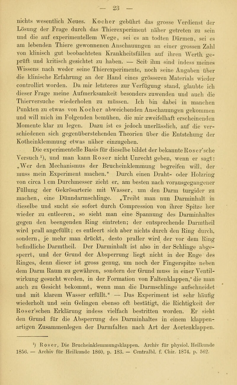 nichts wesentlich Neues. Kocher gebührt das grosse Verdienst der Lösung der Frage durch das Thierexperiment näher getreten zu sein und die auf experimentellem Wege, sei es an todten Därmen, sei es am lebenden Thiere gewonnenen Anschauungen an einer grossen Zahl von Idinisch gut beobachteten Krankheitsfällen auf ihren Werth o-e- prüft und kritisch gesichtet zu haben. — Seit- ihm sind indess meines Wissens nach weder seine Thierexperimente, noch seine Angaben über die klinische Erfahrung an der Hand eines grösseren Materials Avieder controllirt worden. Da mir letzteres zur Verfügung stand, glaubte ich dieser Frage meine Aufmerksamkeit besonders zuwenden und auch die Thierversuche wiederholen zu müssen. Ich bin dabei in manchen Punkten zu etwas von Kocher abweichenden Anschauungen gekommen und will mich im Folgenden bemühen, die mir zweifelhaft erscheinenden Momente klar zu legen. Dazu ist es jedoch unerlässHch, auf die ver- schiedenen sich gegenüberstehenden Theorien über die Entstehung der Kotheinklemmung etwas näher einzugehen. Die experimentelle Basis für dieselbe bildet der bekannte Roser'sche Versuch^), und man kann Roser nicht Unrecht geben, wenn er sao-t: „Wer den Mechanismus der Brucheinklemmung begreifen will, der muss mein Experiment machen, Durch einen Draht- oder Holzriug von circa 1 cm Durchmesser zieht er, am besten nach vorauso-ea-ano-ener Füllung der Gekrösarterie mit Wasser, um den Darm turgider zu machen, eine Dünndarmschlinge. „Treibt man nun Darminhalt in dieselbe und sucht sie sofort durch Compression von ihrer Spitze her wieder zu entleeren, so sieht man eine Spannung des Darminhaltes gegen den beengenden Ring eintreten; der entsprechende Darmtheil wird prall angefüllt; es entleert sich aber nichts durch den Ring durch, sondern, je mehr man drückt, desto praller wird der vor dem Ring befindliche Darmtheil. Der Darminhalt ist also in der Schlinge abge- sperrt, und der Grund der Absperrung liegt nicht in der Enge des Ringes, denn dieser ist gross genug, um noch der Fingerspitze neben dem Darm Raum zu gewälu-en, sondern der Grund muss in einer Ventil- wirkung gesucht werden, in der Formation von Faltenklappen,* die man auch zu Gesicht bekommt, wenn man die Darmschlinge aufschneidet und mit klarem Wasser erfüllt. — Das Experiment ist sehr häufig wiederholt und sein Gelingen ebenso oft bestätigt, die Richtigkeit der Roser'schen Erklärung indess vielfach bestritten worden. Er sieht den Grund für die Absperrung des Darminhaltes in einem klappen- artigen Zusammenlegen der Darmfalten nach Art der Aortenklappen. ') R 0 s e r, Die BrucheinMemmungsklappen. Archiv für physiol. Heilkunde 1856. — Archiv für Heilkunde 1860, p. 183. - Centralbl. f. Chir. 1874, p. 562.