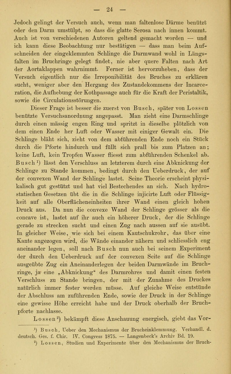 Jedoch gelingt der Versuch auch, wenn man faltenlose Därme benutzt oder den Darm umstülpt, so dass die glatte Serosa nach innen kommt. Auch ist von verschiedenen Autoren geltend gemacht worden — und ich kann diese Beobachtung nur bestätigen — dass man beim Auf- schneiden der eingeklemmten Schhnge die Darmwand wohl in Längs- falten im Bruchringe gelegt findet, nie aber quere Falten nach Art der Aortaklappen wahrnimmt. Ferner ist hervorzuheben, dass der Versuch eigentlich nur die Irreponibilität des Bruches zu erklären sucht, weniger aber den Hergang des Zustandekommens der Incarce- ration, die Aufhebung der Kothpassage auch für die Kraft der Peristaltik^ sowie die Circulationsstörungen. Dieser Frage ist besser die zuerst von Busch, später von Lossen benützte Versuchsanordnung angepasst. Man zieht eine Darmschlinge durch einen massig engen Ring und spritzt in dieselbe plötzlich von dem einen Ende her Luft oder Wasser mit einiger Gewalt ein. Die Schlinge bläht sich, zieht von dem abführenden Ende noch ein Stück durch die Pforte hindurch und füllt sich prall bis zum Platzen an; keine Luft, kein Tropfen Wasser fliesst zum abführenden Schenkel ab. Busch ^) lässt den Verschluss an letzterem durch eine Abknickung der Sclilinge zu Stande kommen, bedingt durch den Ueberdruck, der auf der convexen Wand der Schlinge lastet. Seine Theorie erscheint physi- kalisch gut gestützt und hat viel Bestechendes an sich. Nach hydro- statischen Gesetzen übt die in die Sclilinge injicirte Luft oder Flüssig- keit auf alle Oberflächeneinheiten ihrer Wand einen gleich hohen Druck aus. Da nun die convexe Wand der Schlinge grösser als die concave ist, lastet auf ihr auch ein höherer Druck, der die Sclilinge gerade zu strecken sucht und einen Zug nach aussen auf sie ausübt. In gleicher Weise, wie sich bei einem Kautschukrohr, das über eine Kante angezogen wird, die Wände einander nähern und schliesslich eng aneinander legen, soll nach Busch nun auch bei seinem Experiment der durch den Ueberdruck auf der convexen Seite auf die Schlinge ausgeübte Zug ein Aneinanderlegen der beiden Darmwände im Bruch- ringe, ja eine „Abknickung des Darmrohres und damit einen festen Verschluss zu Stande bringen, der mit der Zunahme des Druckes natürlich immer fester werden müsse. Auf gleiche Weise entstünde der Abschluss am zuführenden Ende, sowie der Druck in der Schlinge eine gewisse Höhe erreicht habe und der Druck oberhalb der Bruch- pforte nachlasse. Bossen^) bekämpft diese Anschauung energisch, giebt das Vor- •^) Buscti, Uebei- den Mechanismus der Bruclieinklemmung. Verbandl. d. deutscli. Ges. f. Cliir. IV. Congress 187.5. — Langenbeck's Archiv Bd. 19. ^) Lossen, Studien und Experimente über den Mechanismus der Bruch-