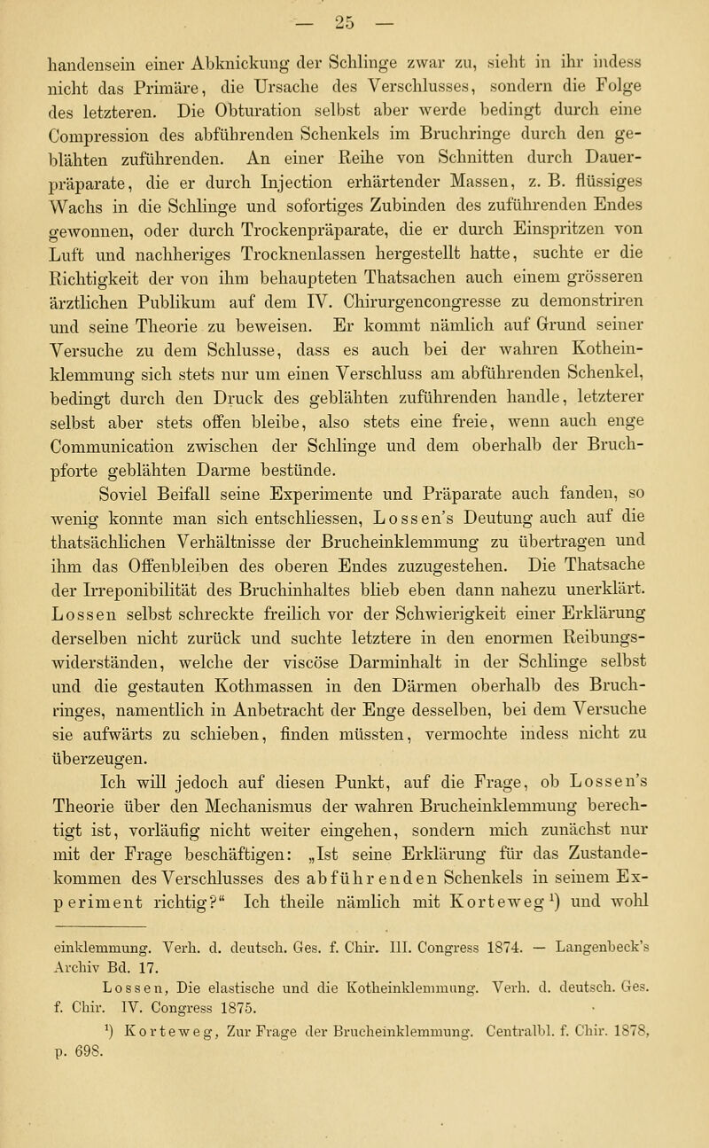 hanclenseiii einer Abkuickung der Schlinge zwar zu, sieht in ihr iiidess nicht das Primäre, die Ursache des Verschlusses, sondern die Folge des letzteren. Die Obturation selbst aber werde bedingt durch eine Compression des abführenden Schenkels im Bruchringe durch den ge- blähten zuführenden. An einer Reihe von Schnitten durch Dauer- präparate, die er durch Injection erhärtender Massen, z. B. flüssiges Wachs in die Schlinge und sofortiges Zubinden des zuführenden Endes gewonnen, oder durch Trockenpräparate, die er durch Einspritzen von Luft und nachheriges Trocknenlassen hergestellt hatte, suchte er die Richtigkeit der von ihm behaupteten Thatsachen auch einem grösseren ärztlichen Publikum auf dem IV. Chirurgencongresse zu demonstriren und seine Theorie zu beweisen. Er kommt nämlich auf Grund seiner Versuche zu dem Schlüsse, dass es auch bei der wahren Kothein- klemmung sich stets nur um einen Verschluss am abführenden Schenkel, bedingt durch den Druck des geblähten zuführenden handle, letzterer selbst aber stets offen bleibe, also stets eine freie, wenn auch enge Communication zwischen der Schlinge und dem oberhalb der Bruch- pforte geblähten Darme bestünde. Soviel Beifall seine Experimente und Präparate auch fanden, so wenig konnte man sich entschliessen, Lossen's Deutung auch auf die thatsächlichen Verhältnisse der Brucheinklemmung zu übertragen und ihm das Offenbleiben des oberen Endes zuzugestehen. Die Thatsache der Irreponibilität des Bruchinhaltes blieb eben dann nahezu unerklärt. Lossen selbst schreckte freilich vor der Schwierigkeit einer Erklärung derselben nicht zurück und suchte letztere in den enormen Reibungs- widerständen, welche der viscöse Darminhalt in der Schlinge selbst und die gestauten Kothmassen in den Därmen oberhalb des Bruch- ringes, namentlich in Anbetracht der Enge desselben, bei dem Versuche sie aufwärts zu schieben, finden müssten, vermochte indess nicht zu überzeugen. Ich wiU jedoch auf diesen Punkt, auf die Frage, ob Lossen's Theorie über den Mechanismus der wahren Brucheinklemmung berech- tigt ist, vorläufig nicht weiter eingehen, sondern mich zunächst nur mit der Frage beschäftigen: „Ist seine Erklärung für das Zustande- kommen des Verschlusses des abführenden Schenkels in seinem Ex- periment richtig? Ich theile nämlich mit Korteweg^) und wolil einklemmung. Verla, d. deutsch. Ges. f. Chir. III. Congress 1874. — Langenljeck's Archiv Bd. 17. Lossen, Die elastische und die Kotheinklemmung. Verh. d. deutsch. Ges. f. Chir. IV. Congress 1875. ^) Korteweg, Zur Frage der Brucheinklemmung. Centralbl. f. Chir. 1878, p. 698.