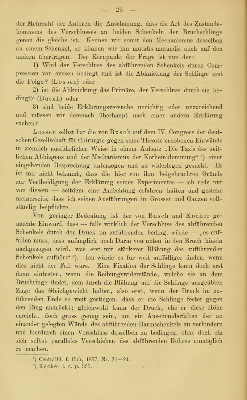 der Melu'zalil der Autoren die Anscliauung, dass die Art des Zustande- kommens des Verschlusses an beiden Schenkeln der Bruchsclilinge genau die gleiche ist. Kennen wir somit den Mechanismus desselben an einem Schenkel, so könuen wir ihn mutatis mutandis auch auf den andern übertragen. Der Kernpunkt der Frage ist nun der: 1) Wird der Verschluss des abführenden Schenkels durch Com- pression von aussen bedingt und ist die Abknickung der Schlinge erst die Folge? (Lossen) oder 2) ist die Abknickung das Primäre, der Verschluss durch sie be- dingt? (Busch) oder 3) sind beide Erklärungsversuche unrichtig oder unzureichend und müssen wh- demnach überhaupt nach einer andern Erklärung suchen? Lossen selbst hat die von Busch auf dem TV. Congress der deut- schen Gesellschaft für Chirurgie gegen seine Theorie erhobenen Einwände in ziemlich ausführlicher Weise in einem Aufsatz „Die Taxis des seit- lichen Abbiegens und der Mechanismus der Kotheinklemmung ^) einer eingehenden Besprechung unterzogen und zu widerlegen gesucht. Es ist mir nicht bekannt, dass die hier von ihm beigebrachten Gründe zur Vertheidigung der Erklärung seines Experimentes — ich rede nur von diesem — seitdem eine Anfechtung erfahren hätten und gestehe meinerseits, dass ich seinen Ausführungen im Grossen und Ganzen voll- ständig beipflichte. Von geringer Bedeutung ist der von Busch und Kocher ge- machte Einwurf, dass — falls wirklich der Verscliluss des abführenden Schenkels durch den Druck im zuführenden bedingt würde — „es auf- fallen muss, dass anfänglich noch Darm von unten in den Bruch hinein nachgezogen wird, was erst mit stärkerer Blähung des zuführenden Schenkels aufhört ^). Ich würde es für weit auffälliger finden, wenn dies nicht der Fall wäre. Eine Fixation der Schlinge kann doch erst dann eintreten, wenn die Reibungswiderstände, welche sie an dem Bruchringe findet, dem durch die Blähung auf die Schlinge ausgeübten Zuge das Gleichgewicht halten, also erst, wenn der Druck im zu- führenden Ende so weit gestiegen, dass er die Schlinge fester gegen den Ring andrückt; gleichwohl kann der Druck, ehe er diese Höhe erreicht, doch gross genug sein, um ein Auseinanderfalten der an einander gelegten Wände des abführenden Darmschenkels zu verhindern und hierdurch einen Verschluss desselben zu bedingen, ohne doch ein sich selbst paralleles Verschieben des abführenden Rohres uumöghch zu machen. 1) Centralljl. f. Chü-. 1877, Nr. 21—24. 2j Kocher 1. c. p. 335.
