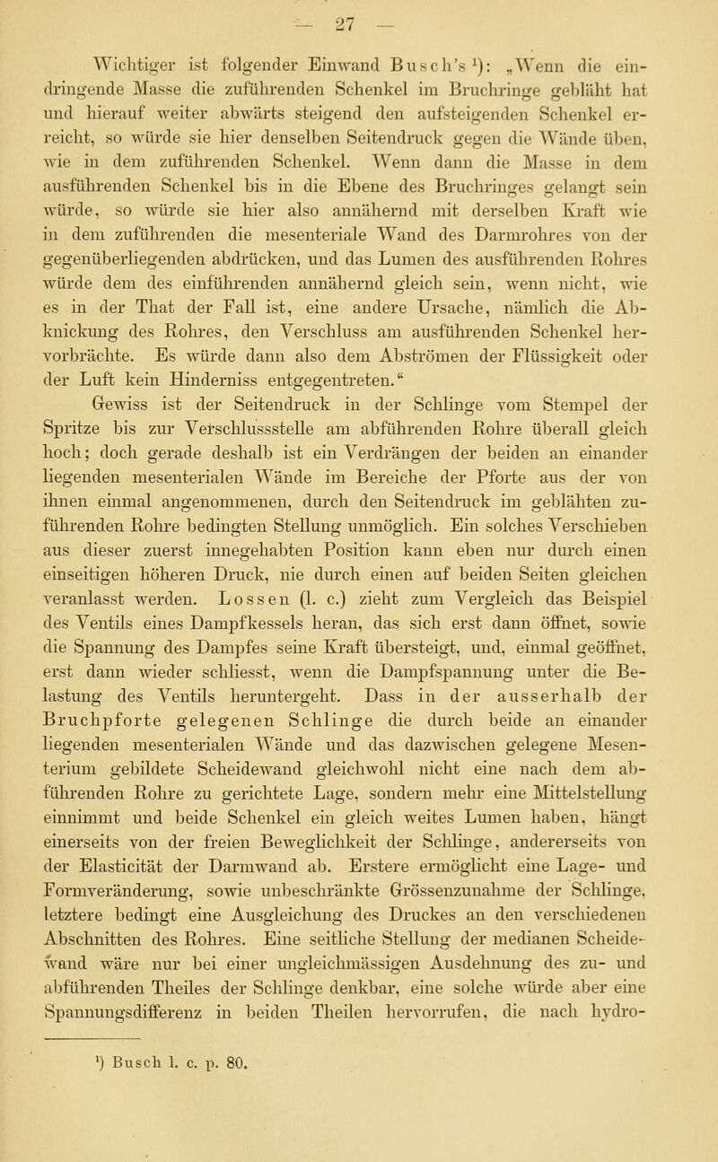 Wichtiger ist folgender Einwand Busch's^): „Wenn die ein- dringende Masse die zuführenden Schenkel im Bruchringe gebläht hat und hierauf weiter abwärts steigend den aufsteigenden Schenkel er- reicht, so würde sie hier denselben Seitendruck gegen die Wände üben, wie in dem zuführenden Schenkel. Wenn dann die Masse in dem ausführenden Schenkel bis in die Ebene des Bruchringes belangt sein würde, so würde sie hier also annähernd mit derselben Kraft wie in dem zuführenden die mesenteriale Wand des Darmrohres von der gegenüberliegenden abdrücken, und das Lumen des ausführenden Rohres würde dem des einführenden annähernd gleich sein, wenn nicht, wie es in der That der Fall ist, eine andere Ursache, nämlich die Ab- knickung des Rohres, den Verschluss am ausfühi-enden Schenkel her- vorbrächte. Es würde dann also dem Abströmen der Flüssigkeit oder der Luft kein Hiuderniss entgegentreten. Grewiss ist der Seitendruck in der Schlinge vom Stempel der Spritze bis zur Verschlussstelle am abführenden Rohre überall gleich hoch; doch gerade deshalb ist ein Verdrängen der beiden an einander liegenden mesenterialen Wände im Bereiche der Pfoi-te aus der von ihnen einmal angenommenen, durch den Seitendruck im geblähten zu- führenden Rohre bedingten Stellung unmöglich. Ein solches Verschieben aus dieser zuerst innegehabten Position kann eben nur durch einen einseitigen höheren Druck, nie durch einen auf beiden Seiten gleichen veranlasst werden. Lossen (1. c.) zieht zum Vergleich das Beispiel des Ventils eines Dampfkessels heran, das sich erst dann öffnet, sowie die Spannung des Dampfes seine Kraft übersteigt, und, einmal geöffnet, erst dann wieder schliesst, wenn die Dampfspannung unter die Be- lastung des Ventils heruntergeht. Dass in der ausserhalb der Bruchpforte gelegenen Schlinge die durch beide an einander liegenden mesenterialen Wände und das dazwischen gelegene Mesen- terium gebildete Scheidewand gleichwohl nicht eine nach dem ab- führenden Rohre zu gerichtete Lage, sondern mehr eine Mittelstellung einnimmt und beide Schenkel ein gleich weites Lumen haben, hängt einerseits von der freien Beweglichkeit der Sclilinge, andererseits von der Elasticität der Darmwand ab. Erstere ermögKcht eine Lage- und Formveränderung, sowie unbeschränkte Grrössenzunahme der Schlinge, letztere bedingt eine Ausgleichung des Druckes an den verschiedenen Abschnitten des Rohres. Eine seitliche Stellung der medianen Scheide- wand wäre nur bei einer ungleichmässigen Ausdehnung des zu- und abführenden Theiles der Schlinge denkbar, eine solche würde aber eine Spannungsdifferenz in beiden Theilen hervorrufen, die nach hydro- ') Busch 1. c. p. 80.