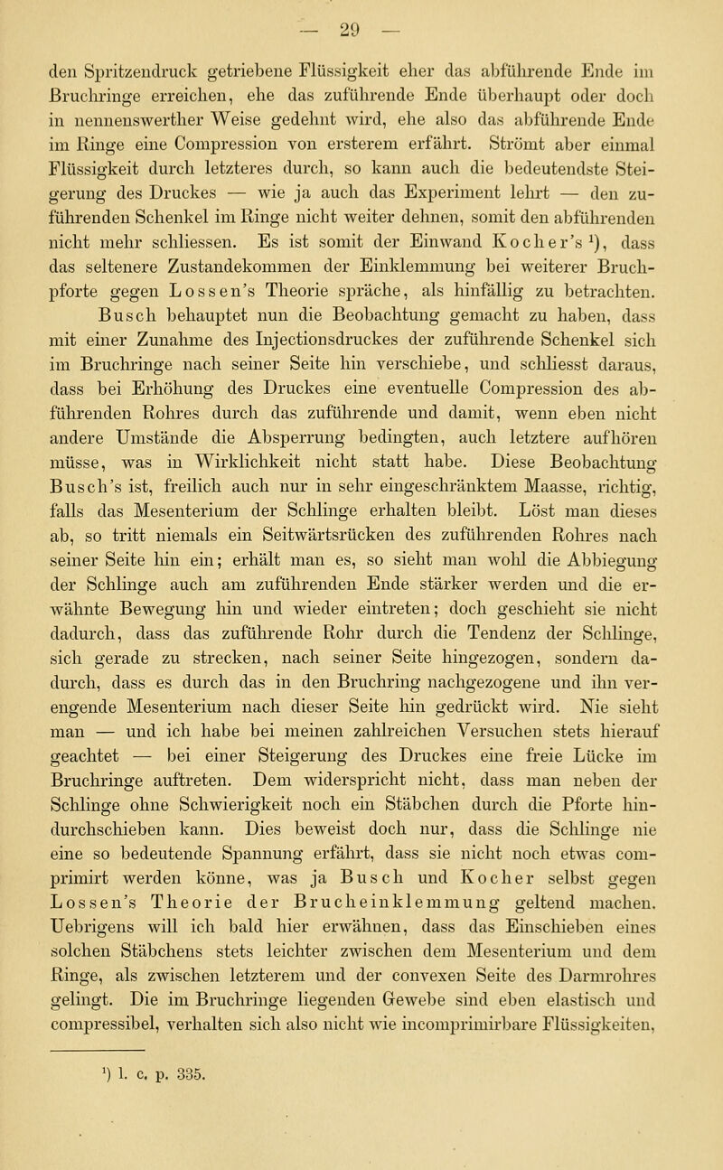 den Spritzenclruck getriebene Flüssigkeit eher das abführende Ende im ßruchringe erreichen, ehe das zuführende Ende überhaupt oder doch in nennenswerther Weise gedehnt wird, ehe also das abführende Ende im Ringe eine Compression von ersterem erfährt. Strömt aber einmal Flüssigkeit durch letzteres durch, so kann auch die bedeutendste Stei- gerung des Druckes — wie ja auch das Experiment lelirt — den zu- führenden Schenkel im Ringe nicht weiter dehnen, somit den abführenden nicht mehr schliessen. Es ist somit der Einwand Kocher's^), dass das seltenere Zustandekommen der Einklemmung bei weiterer Bruch- pforte gegen Lossen's Theorie spräche, als hinfällig zu betrachten. Busch behauptet nun die Beobachtung gemacht zu haben, dass mit einer Zunahme des Injectionsdruckes der zuführende Schenkel sich im Bruchringe nach seiner Seite hin verschiebe, und schliesst daraus, dass bei Erhöhung des Druckes eine eventuelle Compression des ab- führenden Rohres durch das zuführende und damit, wenn eben nicht andere Umstände die Absperrung bedingten, auch letztere aufhören müsse, was in Wirklichkeit nicht statt habe. Diese Beobachtung- Bus ch's ist, freilich auch nur in sehr eingeschränktem Maasse, richtig, falls das Mesenterium der Schlinge erhalten bleibt. Löst man dieses ab, so tritt niemals ein Seitwärtsrücken des zuführenden Rohres nach seiner Seite liin ein; erhält man es, so sieht man wohl die Abbiegung der Schlinge auch am zuführenden Ende stärker werden und die er- wähnte Bewegung Irin und wieder eintreten; doch geschieht sie nicht dadurch, dass das zuführende Rohr durch die Tendenz der Sclilinge, sich gerade zu strecken, nach seiner Seite hingezogen, sondern da- durch, dass es durch das in den Bruchring nachgezogene und ihn ver- engende Mesenterium nach dieser Seite hin gedrückt wird. Nie sieht man — und ich habe bei meinen zahlreichen Versuchen stets hierauf geachtet — bei einer Steigerung des Druckes eine freie Lücke im Bruchringe auftreten. Dem widerspricht nicht, dass man neben der Schlinge ohne Schwierigkeit noch ein Stäbchen durch die Pforte hin- durchschieben kann. Dies beweist doch nur, dass die Schlinge nie eine so bedeutende Spannung erfährt, dass sie nicht noch etwas com- primirt werden könne, was ja Busch und Kocher selbst gegen Lossen's Theorie der Brucheinklemmung geltend machen. Uebrigens will ich bald hier erwähnen, dass das Einschieben eines solchen Stäbchens stets leichter zwischen dem Mesenterium und dem Ringe, als zwischen letzterem und der convexen Seite des Darmrohres gelingt. Die im Bruchringe liegenden Gewebe sind eben elastisch und compressibel, verhalten sich also nicht wie incomprimirbare Flüssigkeiten, ') 1. c. p. 335.