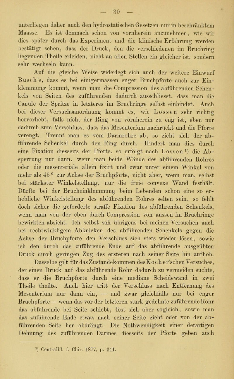 unterliegen daher auch den hydrostatischen Gesetzen nur in beschränktem Maasse. Es ist demnach schon von vornherein anzunehmen, wie wir dies später durch das Experiment und die Minische Erfahrung werden bestätigt sehen, dass der Druck, den die verschiedenen im Bruchring Hegenden Theile erleiden, nicht an allen Stellen ein gleicher ist, sondern sehr wechseln kann. Auf die gleiche Weise widerlegt sich auch der weitere Einwurf Busch's, dass es bei einigermassen enger Bruchpforte auch zur Ein- klemmung kommt, wenn man die Compression des abfülirenden Schen- kels von Seiten des zuführenden dadurch ausschliesst, dass man die Canüle der Spritze in letzteres im Bruchringe selbst einbindet. Auch bei dieser Versuchsanordnung kommt es, wie Lossen sehr richtig hervorhebt, falls nicht der Ring von vornherein zu eng ist, eben nur dadurch zum Yerscliluss, dass das Mesenterium nachrückt und die Pforte verengt. Trennt man es vom Darmrohre ab, so zieht sich der ab- führende Schenkel durch den Ring durch. Hindert man dies durch eine Fixation diesseits der Pforte, so erfolgt nach Lossen^) die Ab- sperrung nur dann, wenn man beide Wände des abführenden Rohres oder die mesenteriale allein fixirt und zwar unter emem Winkel von mehr als 45 ° zur Achse der Bruchpforte, nicht aber, wenn man, selbst bei stärkster Winkelstellung, nur die freie convexe Wand festhält. Dürfte bei der Brucheinklemmung beim Lebenden schon eine so er- hebliche Winkelstellung des abführenden Rohres selten sein, so felilt doch sicher die geforderte straffe Fixation des abführenden Schenkels, wenn man von der eben durch Compression von aussen im Bruchringe bewirkten absieht. Ich selbst sah übrigens bei memen Versuchen auch bei rechtwinkligem Abknicken des abführenden Schenkels gegen die Achse der Bruchpforte den Verschluss sich stets wieder lösen, sowie ich den durch das zuführende Ende auf das abführende ausgeübten Druck durch geringen Zug des ersteren nach seiner Seite hin aufhob. Dasselbe gilt für das Zustandekommen desKoch er'sehen Versuches, der einen Druck auf das abführende Rohr dadurch zu vermeiden suchte, dass er die Bruchpforte durch eine mediane Scheidewand in zwei Theile theilte. Auch hier tritt der Verschluss nach Entfernung des Mesenterium nur dann ein, — und zwar gleichfalls nur bei enger Bruchpforte — wenn das vor der letzteren stark gedehnte zuführende Rohr das abführende bei Seite schiebt, löst sich aber sogleich, sowie man das zuführende Ende etwas nach seiner Seite zieht oder von der ab- führenden Seite her abdrängt. Die Nothwendigkeit einer derartigen Dehnung des zuführenden Darmes diesseits der Pforte geben auch ^) Centralbl. f. Chir. 1877, p. 341.