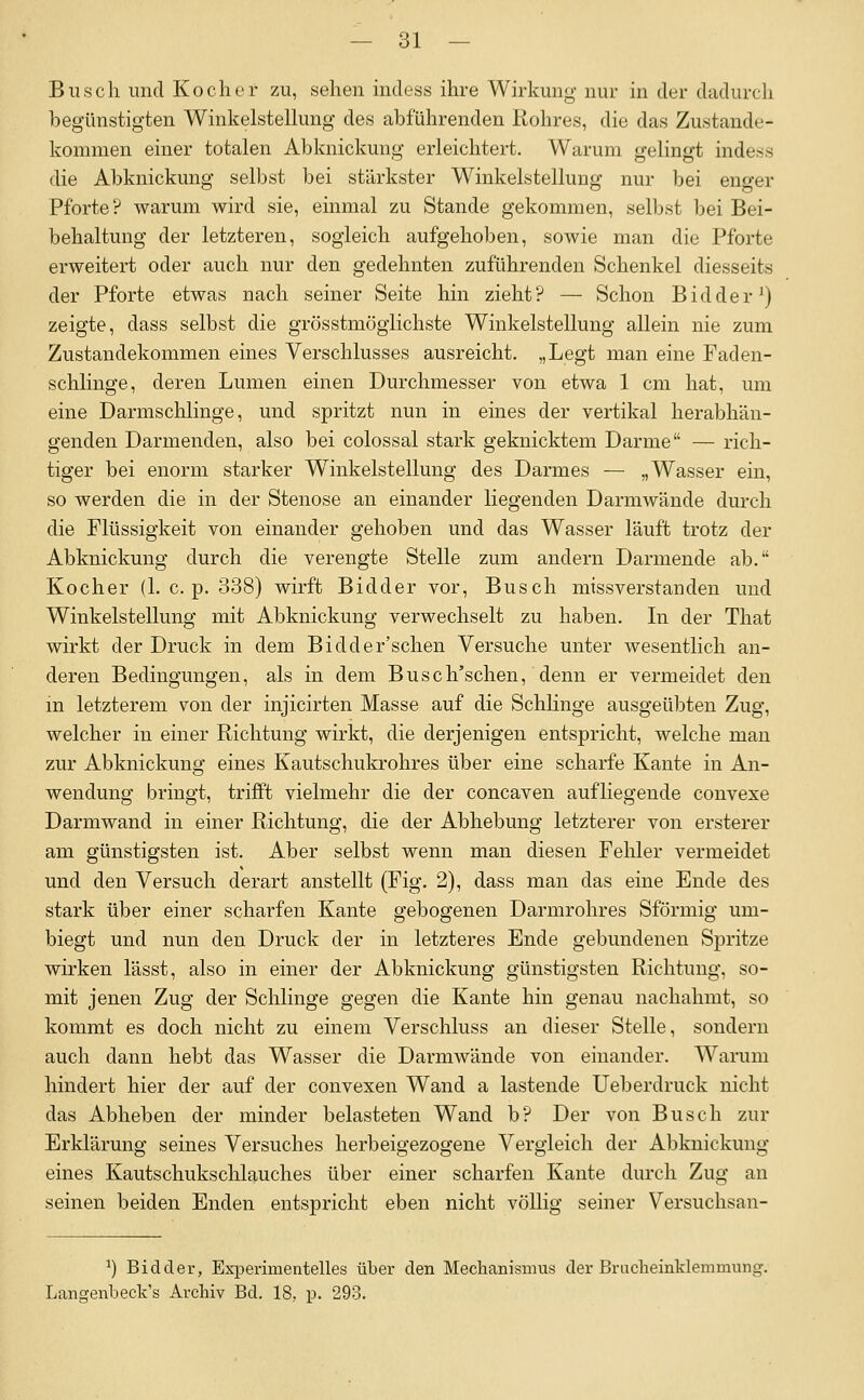 Busch und Kocher zu, sehen mdess ihre Wirkung nur in der dadurch begünstigten Winkelsteüung des abführenden Rohres, die das Zustande- kommen einer totalen Abknickung erleichtert. Warum gelingt indess die Abknickung selbst bei stärkster Winkelstelluug nur bei euo-er Pforte ? warum wird sie, einmal zu Stande gekommen, selbst bei Bei- behaltung der letzteren, sogleich aufgehoben, sowie man die Pforte erweitert oder auch nur den gedehnten zuführenden Schenkel diesseits der Pforte etwas nach seiner Seite hin zieht? — Schon Bidder^) zeigte, dass selbst die grösstmöglichste Winkelstellung allein nie zum Zustandekommen eines Verschlusses ausreicht. „Legt man eine Faden- schlinge, deren Lumen einen Durchmesser von etwa 1 cm hat, um eine Darmschlinge, und spritzt nun in eines der vertikal herabhän- genden Darmenden, also bei colossal stark geknicktem Darme — rich- tiger bei enorm starker Winkelstellung des Darmes — „Wasser ein, so werden die in der Stenose an einander liegenden Darmwände durch die Flüssigkeit von einander gehoben und das Wasser läuft trotz der Abknickung durch die verengte Stelle zum andern Darmende ab. Kocher (1. c. p. 338) wirft Bidder vor, Busch miss verstau den und Winkelstellung mit Abknickung verwechselt zu haben. In der That wirkt der Druck in dem Bidder'schen Versuche unter wesentlich an- deren Bedingungen, als in dem Busch'schen, denn er vermeidet den m letzterem von der injicirten Masse auf die Schhnge ausgeübten Zug, welcher in einer Richtung wirkt, die derjenigen entspricht, welche man zur Abknickung eines Kautschukrohres über eine scharfe Kante in An- wendung bringt, trifft vielmehr die der concaven aufliegende convexe Darmwand in einer Richtung, die der Abhebung letzterer von ersterer am günstigsten ist. Aber selbst wenn man diesen Fehler vermeidet und den Versuch derart anstellt (Fig. 2), dass man das eine Ende des stark über einer scharfen Kante gebogenen Darmrohres Sförmig um- biegt und nun den Druck der in letzteres Ende gebundenen Spritze wirken lässt, also in einer der Abknickung günstigsten Richtung, so- mit jenen Zug der Schlinge gegen die Kante hin genau nachahmt, so kommt es doch nicht zu einem Verschluss an dieser Stelle, sondern auch dann hebt das Wasser die Darmwände von einander. Warum hindert hier der auf der convexen Wand a lastende Ueb erdruck nicht das Abheben der minder belasteten Wand b? Der von Busch zur Erklärung seines Versuches herbeigezogene Vergleich der Abknickung eines Kautschukschlauches über einer scharfen Kante durch Zug an seinen beiden Enden entspricht eben nicht völlig seiner Versuchsan- ^) Bidder, Experimentelles über den Mechanismus der Brucheinklemmung. Langenbeck's Archiv Bd. 18, p. 293.