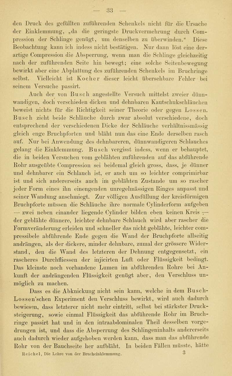 — 83 — den Druck des gefüllten zuführenden Schenkels nicht für die Ursache der Einklemmung, „da die geringste Druckvermehrung durch Com- pression der Schlinge genügt, um denselben zu überwinden. Diese Beobachtung kann ich indess nicht bestätigen. Nur dann löst eine der- artige Compression die Absperrung, wenn man die Schlinge gleichzeitig nach der zuführenden Seite hin bewegt: eine solche Seitenbeweffuns bewirkt aber eine Abplattung des zuführenden Schenkels im Bruchringe selbst. Vielleicht ist Kocher dieser leicht übersehbare Fehler bei seinem Versuche passirt. Auch der von Busch angestellte Versuch mittelst zweier dünn- wandigen, doch verschieden dicken und dehnbaren Kautschukschläuchen beweist nichts für die Richtigkeit seiner Theorie oder gegen Lossen. Busch zieht beide Schläuche durch zwar absolut verschiedene, doch entsprechend der verschiedenen Dicke der Schläuche verhältnissmässig gleich enge Bruchpforten und bläht nun das eine Ende derselben rasch auf. Nur bei Anwendung des dehnbareren, dünnwandigeren Schlauches gelang die Einklemmung. Busch vergisst indess, wenn er behauptet, die in beiden Versuchen vom geblähten zuführenden auf das abführende Rohr ausgeübte Compression sei beidemal gleich gross, dass, je dünner und dehnbarer ein Schlauch ist, er auch um so leichter comprimirbar ist und sich andererseits auch im geblähten Zustande um so rascher jeder Form eines ihn einengenden unregelmässigen Ringes anpasst und seiner Wandung anschmiegt. Zur völligen Ausfüllung der kreisförmigen Bruchpforte müssen die Schläuche ihre normale Cylinderform aufgeben — zwei neben einander liegende Cylinder bilden eben keinen Kreis ■:— der geblähte dünnere, leichter dehnbare Schlauch wird aber rascher die Formveränderung erleiden und schneller das nicht geblähte, leichter com- pressibele abführende Ende gegen die Wand der Bruchpforte allseitig andrängen, als der dickere, minder dehnbare, zumal der grössere Wider- stand, den die Wand des letzteren der Dehnung entgegensetzt, ein rascheres Durchfliessen der injicirten Luft oder Flüssigkeit bedingi. Das kleinste noch vorhandene Lumen im abführenden Rohre bei An- kunft der andrängenden Flüssigkeit genügt aber, den Verschluss un- möglich zu machen. Dass es die Abknickung nicht sein kann, welche in dem Busch- Lossen'schen Experiment den Verschluss bewirkt, wird auch dadurch bewiesen, dass letzterer nicht mehr eintritt, selbst bei stärkster Druck- steigerung, sowie einmal Flüssigkeit das abführende Rohr im Bruch- ringe passirt hat und in den intraabdominalen Theil desselben vorge- drungen ist, und dass die Absperrung des Schlingeninhalts andererseits auch dadurch wieder aufgehoben werden kann, dass man das abführende Rohr von der Bauchseite her aufbläht. Li beiden Fällen müsste, hätte Reichel, Die Lehre von der Brucheinklemmung-. ^