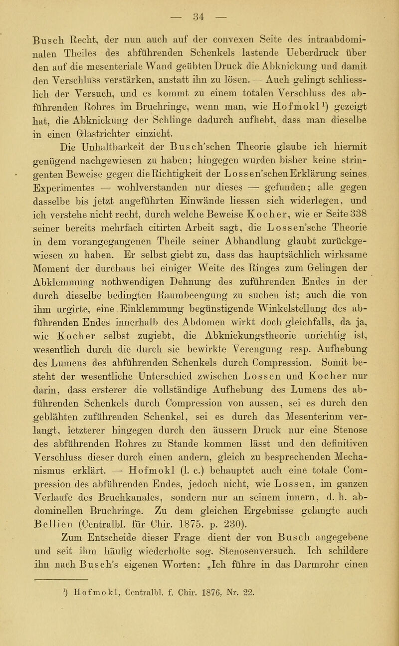 Busch Reclit, der nun auch auf der convexen Seite des intraabdomi- ualen Theiles des abführenden Schenkels lastende Ueberdruck über den auf die mesenteriale Wand geübten Druck die Abknickung und damit den Verschluss verstärken, anstatt ihn zu lösen. — Auch gelingt schliess- lich der Versuch, und es kommt zu einem totalen Verschluss des ab- führenden Rohres im Bruchringe, wenn man, wie Hofmokl^) gezeigt hat, die Abknickung der Schlinge dadurch aufhebt, dass man dieselbe in einen Glastrichter einzieht. Die Unhaltbarkeit der Busch'schen Theorie glaube ich hiermit genügend nachgewiesen zu haben; liingegen wurden bisher keine strin- genten Beweise gegen die Richtigkeit der Lossen'schenErklärung seines. Experimentes — wohlverstanden nur dieses — gefunden; alle gegen dasselbe bis jetzt angeführten Einwände Hessen sich widerlegen, und ich verstehe nicht recht, durch welche Beweise Kocher, wie er Seite 338 seiner bereits mehrfach citirten Arbeit sagt, die Lossen'sche Theorie in dem vorangegangenen Theile seiner Abhandlung glaubt zurückge- wiesen zu haben. Er selbst giebt zu, dass das hauptsächlich wirksame Moment der durchaus bei einiger Weite des Ringes zum Greliugen der Abklemmung nothwendigen Dehnung des zuführenden Endes in der durch dieselbe bedingten Raumbeengung zu suchen ist; auch die von ihm urgirte, eine. Einklemmung begünstigende Winkelstellung des ab- führenden Endes innerhalb des Abdomen wirkt doch gleichfalls, da ja, wie Kocher selbst zugiebt, die Abknickungstheorie unrichtig ist, wesentlich durch die durch sie bewirkte Verengung resp. Aufhebung des Lumens des abführenden Schenkels durch Compression. Somit be- steht der wesentliche Unterschied zwischen Lossen und Kocher nur darin, dass ersterer die vollständige Aufliebung des Lumens des ab- führenden Schenkels durch Compression von aussen, sei es durch den geblähten zuführenden Schenkel, sei es durch das Mesenterium ver- langt, letzterer hingegen durch den äussern Druck nur eine Stenose des abführenden Rohres zu Stande kommen lässt und den definitiven Verschluss dieser durch einen andern, gleich zu besprechenden Mecha- nismus erklärt. — Hofmokl (1. c.) behauptet auch eine totale Com- pression des abführenden Endes, jedoch nicht, wie Lossen, mi ganzen Verlaufe des Bruchkanales, sondern nur an seinem inneru, d. h. ab- dominellen Bruchringe. Zu dem gleichen Ergebnisse gelangte auch Bellien (CentralbL für Chir. 1875. p. 230). Zum Entscheide dieser Frage dient der von Busch angegebene und seit ilim häufig wiederholte sog. Stenosenversuch. Ich schildere ihn nach Busch's eigenen Worten: „Ich fülire in das Darmrohr einen J) Hofmokl, CentralbL f. Chir. 1876, Nr. 22.