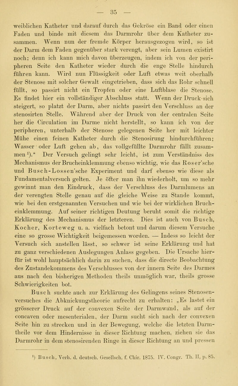 weiblichen Katheter und darauf durch das Gekröse ein Band oder einen Faden und binde mit diesem das Darmrohr über dem Katheter zu- sammen. Wenn nun der fremde Körper herausgezogen wird, so ist der Darm dem Faden gegenüber stark verengt, aber sein Lumen existirt noch; denn ich kann mich davon überzeugen, indem ich von der peri- pheren Seite den Katheter wieder durch die enge Stelle hindurch führen kann. Wird nun Flüssigkeit oder Luft etwas weit oberhalb der Stenose mit solcher Gewalt eingetrieben, dass sich das Rohr schnell füllt, so passirt nicht ein Tropfen oder eine Luftblase die Stenose. Es findet hier ein vollständiger Abschluss statt. Wenn der Druck-sich steigert, so platzt der Darm, aber nichts passirt den Verschluss an der stenosirten Stelle. Während aber der Druck von der centralen Seite her die Circulation im Darme nicht herstellt, so kann ich von der peripheren, unterhalb der Stenose gelegenen Seite her mit leichter Mühe einen feinen Katheter durch die Stenosirung hindurchführen; Wasser • oder Luft gehen ab, das vollgefüllte Darmrohr fällt zusam- men^). Der Versuch gelingt sehr leicht, ist zum Verständuiss des Mechanismus der Brucheinldemmung ebenso wichtig, wie das Roser'sche und Busch-Lossen'sche Experiment und darf ebenso wie diese als Fundamentalversuch gelten. Je öfter man ihn wiederholt, um so mehr gewinnt man den Eindruck, dass der Verschluss des Darmlumens an der verengten Stelle genau auf die gleiche Weise zu Stande kommt, wie bei den erstgenannten Versuchen und wie bei der wirkHchen Bruch- einklemmung. Auf seiner richtigen Deutung beruht somit die richtige Erklärung des Mechanismus der letzteren. Dies ist auch von Busch, Kocher, Korteweg u. a. vielfach betont und darum diesem Versuche eine so grosse Wichtigkeit beigemessen worden. — Lidess so leicht der Versuch sich anstellen lässt, so schwer ist seine Erklärung und hat zu ganz verschiedenen Auslegungen Anlass gegeben. Die L^rsache hier- für ist wohl hauptsächlich darin zu suchen, dass die directe Beobachtung des Zustandekommens des Verschlusses von der Innern Seite des Darmes aus nach den bisherigen Methoden theils unmöglich war, theils grosse Schwierigkeiten bot. Busch suchte auch zur Erklärung des Gelingens-seines Stenosen- versuches die Abknickungstheorie aufrecht zu erhalten: „Es lastet ein grösserer Druck auf der convexen Seite der Darmwand, als auf der concaven oder mesenterialen, der Darm sucht sich nach der convexen Seite hin zu strecken und in der Bewegung, welche die letzten Darra- theile vor dem Hindernisse in dieser Richtung machen, ziehen sie das Darmrohr in dem stenosirenden Ringe in dieser Richtung an und pressen \) Buscli, Vei-h. d. deutsch. Gesellscli. f. Chir. 1875. IV. Cougr. Th. II, p. 85.