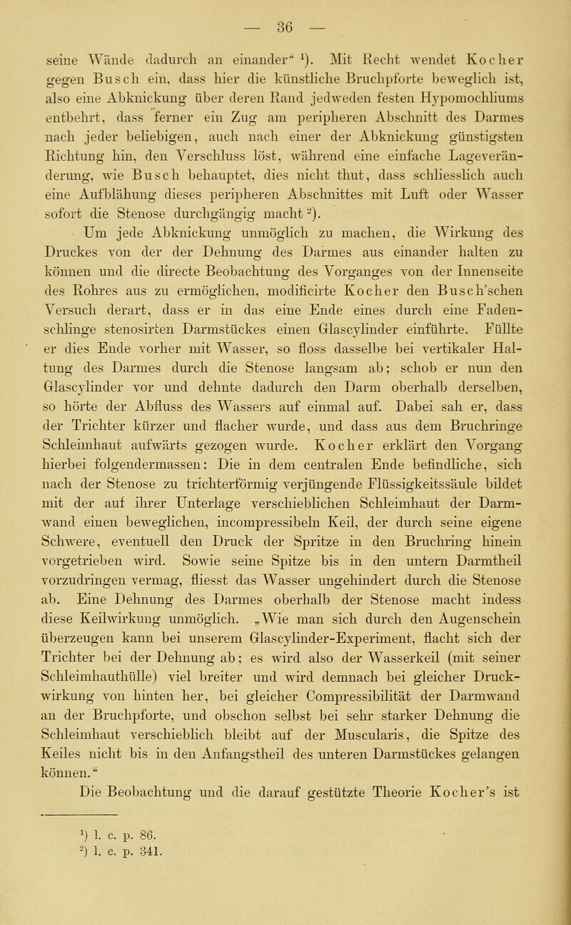 seine Wände dadurch an einander ^). Mit Recht Avendet Kocher gegen Busch ein, dass hier die künsthche Bruchpforte beweglich ist, also eine Abknickung über deren Rand jedweden festen Hypomochliums entbehrt, dass ferner ein Zug am peripheren Abschnitt des Darmes nach jeder beliebigen, auch nach einer der Abknickung günstigsten Richtung hin, den Verschluss löst, während eine einfache Lageverän- derung, wie Busch behauptet, dies nicht thut, dass schliesslich auch eine Aufljlähung dieses peripheren Abschnittes mit Luft oder Wasser sofort die Stenose durchgängig macht -). Um jede Abknickung unmöglich zu machen, die Wirkung des Druckes von der der Dehnung des Darmes aus einander halten zu können und die directe Beobachtung des Vorganges von der Innenseite des Rohres aus zu ermöglichen, modificirte Kocher den Busch'schen Versuch derart, dass er in das eine Ende eines durch eine Faden- sclilinge stenosirten Darmstückes einen Glascylinder einführte. Füllte er dies Ende vorher mit Wasser, so floss dasselbe bei vertikaler Hal- tung des Darmes durch die Stenose langsam ab; schob er nun den Glascylinder vor und dehnte dadurch den Darm oberhalb derselben, so hörte der Abfiuss des Wassers auf einmal auf. Dabei sah er, dass der Trichter kürzer und flacher wurde, und dass aus dem Bruchringe Schleimhaut aufwärts gezogen wurde. Kocher erklärt den Vorgang hierbei folgendermassen: Die in dem centralen Ende befindliche, sich nach der Stenose zu trichterförmig verjüngende Flüssigkeitssäule bildet mit der auf ihrer Unterlage verschieblichen Schleimhaut der Darm- wand einen beweglichen, incompressibeln Keil, der durch seine eigene Schwere, eventuell den Druck der Spritze in den Bruchring hinein vorgetrieben wird. Sowie seine Spitze bis in den untern Darmtheil vorzudringen vermag, fliesst das Wasser ungehindert durch die Stenose ab. Eine Dehnung des Darmes oberhalb der Stenose macht indess diese Keilwirkung unmöglich. „Wie man sich durch den Augenschein überzeugen kann bei unserem Glascylinder-Experiment, flacht sich der Trichter bei der Dehnung ab; es wird also der Wasserkeil (mit seiner Schleimhauthülle) viel breiter und wird demnach bei gleicher Druck- wirkung von hinten her, bei gleicher Compressibilität der Darmwand an der Bruchpforte, und obschon selbst bei sehr starker Dehnung die Schleimhaut verschieblich bleibt auf der Muscularis, die Spitze des Keiles nicht bis in den Anfangstheil des unteren Darmstückes gelangen können. Die Beobachtung und die darauf gestützte Theorie Koch er's ist ^j 1. c. p. 86. -) 1. c. p. 341.
