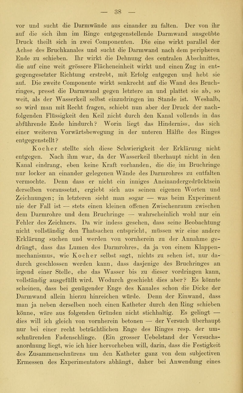 vor und sucht die Darmwäude aus einander zu falten. Der von ihr auf die sich ihm im Ringe entgegenstellende Darmwand ausgeübte Druck theilt sich in zwei Componenten. Die eine wirkt parallel der Achse des Bruchkanales und sucht die Darmwand nach dem peripheren Ende zu schieben. Ihr wirkt die Dehnung des centralen Abschnittes, die auf eine weit grössere Flächeneinheit wirkt und einen Zug in ent- gegengesetzter Richtung erstrebt, mit Erfolg entgegen und hebt sie auf. Die zweite Componente wirkt senkrecht auf die Wand des Bruch- ringes, presst die Darmwand gegen letztere an und plattet sie ab, so weit, als der Wasserkeil selbst einzudringen im Stande ist. Weshalb, so wird man mit Recht fragen, schiebt nun aber der Druck der nach- folgenden Flüssigkeit den Keil nicht durch den Kanal vollends in das abführende Ende hindurch? Worin liegt das Hinderniss, das sich einer weiteren Vorwärtsbewegung in der unteren Hälfte des Ringes entgegenstellt ? Kocher stellte sich diese Schwierigkeit der Erklärung nicht entgegen. Nach ihm war, da der Wasserkeü überhaupt nicht in den Kanal eindrang, eben keine Kraft vorhanden, die die. im Bruchringe nur locker an einander gelegenen Wände des Darmrohres zu entfalten vermochte. Denn dass er nicht ein inniges Aneinandergedrücktsein derselben voraussetzt, ergiebt sich aus seinen eigenen Worten und Zeichnungen; in letzteren sieht man sogar — was beim Exj)eriment nie der Fall ist — stets einen kleinen offenen Zwischenraum zwischen dem Darmrohre und dem Bruchriuge — wahrscheinlich wolil nur ein Fehler des Zeichners. Da wir indess gesehen, dass seine Beobachtung'' nicht vollständig den Thatsachen entspricht, müssen wir eine andere Erklärung suchen und werden von vornherein zu der Annahme ge- drängt, dass das Lumen des Darmrohres, da ja von einem Klappen- mechanismus, wie Kocher selbst sagt, nichts zu sehen ist, nur da- durch geschlossen werden kann, dass dasjenige des Bruchringes an irgend einer Stelle, ehe das Wasser bis zu dieser vordringen kann, vollständig ausgefüllt wird. Wodurch geschieht dies aber ? Es könnte scheinen, dass bei genügender Enge des Kanales schon die Dicke der Darmwand allein hierzu hinreichen würde. Denn der Einwand, dass man ja neben derselben noch einen Katheter durch den Ring schieben könne, wäre aus folgenden Gründen nicht stichhaltig. Es gelingt — dies will ich gleich von vornherein betonen — der Versuch überhaupt nur bei einer recht beträchtlichen Enge des Ringes resp. der um- schnürenden Fadensclilinge. (Ein grosser Uebelstand der Versuchs- anordnung liegt, wie ich hier hervorheben will, darin, dass die Festigkeit des Zusammenschnürens um den Katheter ganz von dem subjectiven Ermessen des Experimentators abhängt, daher bei Anwendung eines