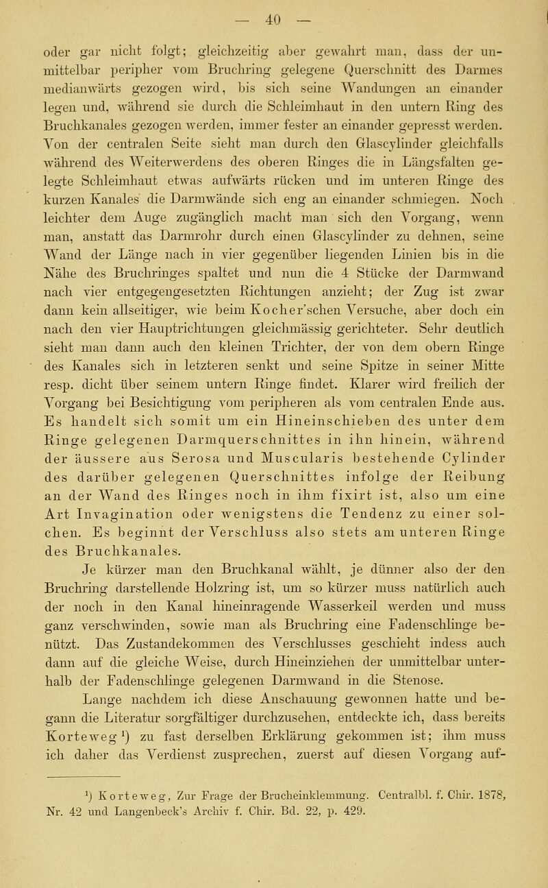 oder gar uiclit folgt; gleichzeitig aber gewahrt man, class der un- mittelbar peripher vom Bruchring gelegene Querschnitt des Darmes medianwärts gezogen wird, bis sich seine Wandungen an einander legen und, während sie durch die Schleimhaut in den untern Ring des Bruchkanales gezogen werden, immer fester an einander gepresst werden. Von der centralen Seite sieht man durch den Glascylinder gleichfalls während des Weiterwerdens des oberen Ringes die in Längsfalten ge- legte Schleimhaut etwas aufwärts rücken und im unteren Ringe des kurzen Kanales' die Darmwände sich eng an einander schmiegen. Noch leichter dem Auge zugänglich macht man sich den Vorgang, wenn man, anstatt das Darmrohr durch einen Glascylinder zu dehnen, seine Wand der Länge nach in vier gegenüber liegenden Linien bis in die Nähe des Bruchringes spaltet und nun die 4 Stücke der Darmwand nach vier entgegengesetzten Richtungen anzieht; der Zug ist zwar dann kein allseitiger, wie beim Kocher'schen Versuche, aber doch ein nach den vier Hauptrichtungen gleichmässig gerichteter. Sehr deutlich sieht man dann auch den kleinen Trichter, der von dem obern Ringe des Kanales sich in letzteren senkt und seine Spitze in seiner Mitte resp. dicht über seinem untern Ringe findet. Klarer wird freilich der Vorgang bei Besichtigung vom peripheren als vom centralen Ende aus. Es handelt sich somit um ein Hineinschieben des unter dem Ringe gelegeneu Darmquerschnittes in ihn hinein, während der äussere aus Serosa und Muscularis bestehende Cylinder des darüber gelegenen Querschnittes infolge der Reibung an der Wand des Ringes noch in ihm fixirt ist, also um eine Art Invagination oder wenigstens die Tendenz zu einer sol- chen. Es beginnt der Verschluss also stets am unteren Ringe des Bruchkanales. Je kürzer man den Bruchkanal wählt, je dünner also der den Bruchring darstellende Holzring ist, um so kürzer muss natürlich auch der noch in den Kanal hineinragende Wasserkeil werden und muss ganz verschwinden, sowie man als Bruchring eine Fadenschlinge be- nützt. Das Zustandekommen des Verschlusses geschieht indess auch dann auf die gleiche Weise, durch Hineinziehen der unmittelbar unter- halb der Fadenschlinge gelegenen Darmwand in die Stenose. Lange nachdem ich diese Anschauung gewonnen hatte und l)e- gann die Literatur sorgfältiger durchzusehen, entdeckte ich, dass bereits Korteweg') zu fast derselben Erklärung gekommen ist; ihm muss ich daher das Verdienst zusprechen, zuerst auf diesen Vorgang auf- ^) Korteweg, Zur Frage der Bruclieinklemniung. CentralLl. f. Chir. 1878, Nr. 42 und Langenbeck's Archiv f. Cliir. Bd. 22, p. 429.