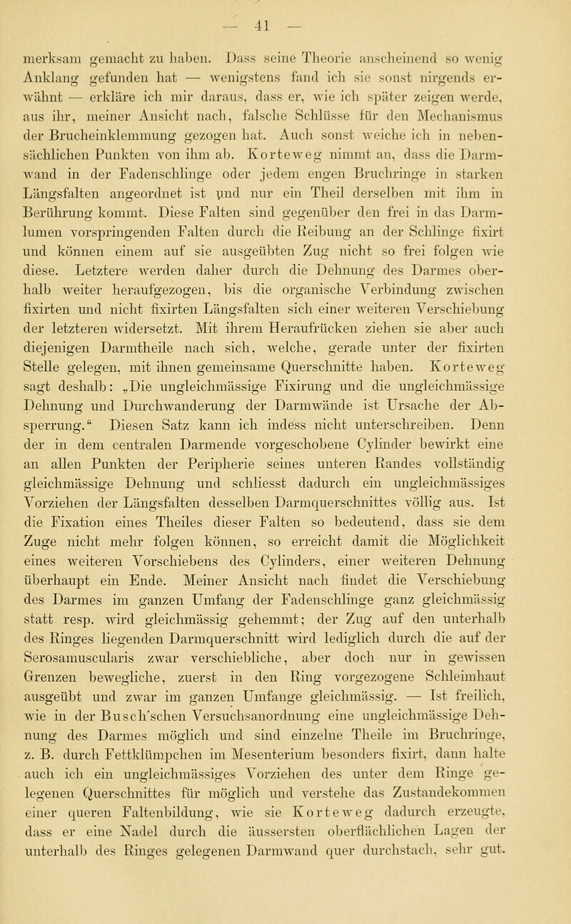 merksara gemacht zu haben. Dass seine Theorie anscheinend so Avenig Anldang gefunden hat — wenigstens fand ich sie sonst nirgends er- wähnt — erkläre ich mir daraus, dass er, wie ich später zeigen werde, aus ihr, meiner Ansicht nach, falsche Schlüsse für den Mechanismus der Brucheinklemmung gezogen hat. Auch sonst weiche ich in neben- sächlichen Punkten von ihm ab. Korteweg nimmt an, dass die Darm- wand in der Fadenschlinge oder jedem engen Bruchringe in starken Längsfalten angeordnet ist pnd nur ein Theil derselben mit ihm in Berührung kommt. Diese Falten sind gegenüber den frei in das Darm- lumen vorspringenden Falten durch die Reibung an der Schlinge fixirt und können einem auf sie ausgeübten Zug nicht so frei folgen wie diese. Letztere werden daher durch die Dehnung des Darmes ober- halb weiter heraufgezogen, bis die organische Verbindung zwischen fixirten und nicht fixirten Längsfalten sich einer weiteren Verschiebung der letzteren widersetzt. Mit ihrem Heraufrücken ziehen sie aber auch diejenigen Darmtheile nach sich, welche, gerade unter der fixirten Stelle gelegen, mit ihnen gemeinsame Querschnitte haben. Korteweg sagt deshalb: „Die ungleichmässige Fixirung und die ungleichmässige Dehnung und Durchwanderung der Darmwände ist Ursache der Ab- sperrung. Diesen Satz kann ich indess nicht unterschreiben. Denn der in dem centralen Darmende vorgeschobene Cylinder bewirkt eme an allen Punkten der Peripherie seines unteren Randes vollständig gleichmässige Dehnung und schliesst dadurch ein ungleichmässiges Vorziehen der Längsfalten desselben Darmquerschnittes völb'g aus. Ist die Fixation eines Theiles dieser Falten so bedeutend, dass sie dem Zuge nicht mehr folgen können, so erreicht damit die Möglichkeit eines weiteren Vorschiebens des Cylinders, einer weiteren Dehnung überhaupt ein Ende. Meiner Ansicht nach findet die Verschiebung des Darmes im ganzen Umfang der Fadenschlinge ganz gleichmässig statt resp. wird gleichmässig gehemmt; der Zug auf den unterhalb des Ringes liegenden Darmquerschnitt wird lediglich durch die auf der Serosamuscularis zwar verschiebliche, aber doch nur in gewissen Grenzen bewegliche, zuerst in den Ring vorgezogene Schleimhaut ausgeübt und zwar im ganzen Umfange gleichmässig. — Ist freilich, wde in der Busch'schen Versuchsanordnung eine ungleichmässige Deh- nung des Darmes möglich und sind einzehie Theile im Bruchringe, z. ß. durch Fettklümpchen im Mesenterium besonders fixirt, dann halte auch ich ein ungleichmässiges Vorziehen des unter dem Ringe ge- legeneu Querschnittes für möglich und verstehe das Zustandekommen einer queren Faltenbildung, wie sie Korteweg dadurch erzeugte, dass er eine Nadel durch die äussersten oberflächlichen Lagen der unterhalb des Ringes gelegenen Darmwand quer durchstach, sehr gut.