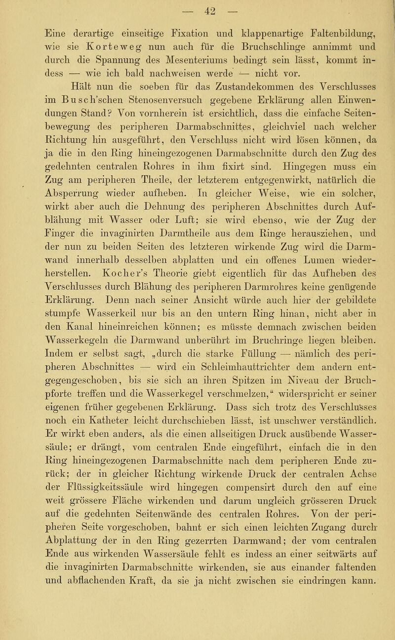 Eine derartige einseitige Fixation und klappenartige Faltenbildung, wie sie Körte weg nun auch für die Bruclisclilinge annimmt und durch die Spannung des Mesenteriums bedingt sein lässt, kommt in- dess — wie ich bald nachweisen werde -— nicht vor. Hält nun die soeben für das Zustandekommen des Verschlusses im Busch'schen Stenosenversuch gegebene Erklärung allen Einwen- dungen Stand? Von vornherein ist ersichtlich, dass die einfache Seiten- bewegung des peripheren Darmabschnittes, gleichviel nach welcher Richtung hin ausgeführt, den Verschluss nicht wird lösen können, da ja die in den Ring hineingezogenen Darmabschnitte durch den Zug des gedehnten centralen Rohres in ihm fixirt sind. Hingegen muss ein Zug am peripheren Theile, der letzterem entgegenwirkt, natürlich die Absperrung wieder aufheben. In gleicher Weise, wie ein solcher, wirkt aber auch die Dehnung des peripheren Abschnittes durch Auf- blähung mit Wasser oder Luft; sie wird ebenso, wie der Zug der Finger die invaginirten Darmtheile aus dem Ringe herausziehen, und der nun zu beiden Seiten des letzteren wirkende Zug wird die Darm- wand innerhalb desselben abplatten und ein offenes Lumen wieder- herstellen. Kocher's Theorie giebt eigentlich für das Aufheben des Verschlusses durch Blähung des peripheren Darmrohres keine genügende Erklärung. Denn nach seiner Ansicht würde auch hier der gebildete stumpfe Wasserkeil nur bis an den untern Ring hinan, nicht aber in den Kanal hineinreichen können; es müsste demnach zwischen beiden Wasserkegeln die Darmwand unberührt im Bruchringe liegen bleiben. Indem er selbst sagt, „durch die starke Füllung —■ nämlich des peri- pheren Abschnittes — wird ein Schleimhauttrichter dem andern ent- gegengeschoben, bis sie sich an ihren Spitzen im Niveau der Bruch- pforte treffen und die Wasserkegel verschmelzen, widerspricht er seiner eigenen früher gegebenen Erklärung. Dass sich trotz des Verschlusses noch ein Katheter leicht durchschieben lässt, ist unschwer verständlich. Er wirkt eben anders, als die einen allseitigen Druck ausübende Wasser- säule; er drängt, vom centralen Ende eingeführt, einfach die in den Ring hineingezogenen Darmabschnitte nach dem peripheren Ende zu- rück; der in gleicher Richtung wirkende Druck der centralen Achse der Flüssigkeitssäule wird hingegen compensirt durch den auf eine weit grössere Fläche wirkenden und darum ungleich grösseren Druck auf die gedehnten Seitenwände des centralen Rohres. Von der peri- pheren Seite vorgeschoben, bahnt er sich einen leichten Zugang durch- Abplattung der in den Ring gezerrten Darmwand; der vom centralen Ende aus wirkenden Wassersäule fehlt es indess an einer seitwärts auf die invaginirten Darmabschnitte wirkenden, sie aus einander faltenden und abflachenden Kraft, da sie ja nicht zwischen sie eindringen kann.