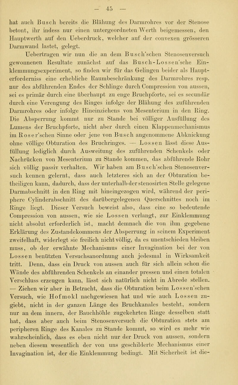 hat auch Busch bereits die Blähung des Darmrohres vor der Stenose betont, ihr indess nur einen untergeordneten Werth beigemessen, den Hauptwerth auf den Ueberdruck, welcher auf der convexen grösseren Darmwand lastet, gelegt. Uebertragen wir nun die an dem Busch'schen Stenosenversuch gewonnenen Resultate zunächst auf das Busch-Lossen'sche Ein- klemmungsexperiment, so finden wir für das Gelingen beider als Haupt- erforderniss eine erhebliche Raumbeschränkung des Darmrohres resp. nur des abführenden Endes der Schlinge durch Compression von aussen, sei es primär durch eine überhaupt zu enge Bruchpforte, sei es seeundär durch eine Verengung des Ringes infolge der Blähung des zuführenden Darmrohres oder infolge Hineinziehens von Mesenterium in den Ring. Die Absperrung kommt nur zu Stande bei völliger Ausfüllung des Lumens der Bruchpforte, nicht aber durch einen Klappenmechanismus im Roser'schen Sinne oder jene von Busch angenommene Abknickung ohne völlige Obturation des Bruchringes. — Lossen lässt diese Aus- füllung lediglich durch Ausweitung des zuführenden Schenkels oder Nachrücken von Mesenterium zu Stande kommen, das abführende Rohr sich völlig passiv verhalten. Wir haben am Busch'schen Stenosenver- such kennen gelernt, dass auch letzteres sich an der Obturation be- theiligen kann, dadurch, dass der unterhalb der stenosirten Stelle gelegene Darmabschnitt in den Ring mit hineingezogen wird, während der peri- phere Cylinderabschnitt des darübergelegenen Querschnittes noch im Ringe lieg-t. Dieser Versuch beweist also, dass eine so bedeutende Compression von aussen, wie sie Lossen verlangt, zur Einklemmung nicht absolut erforderlich ist, macht demnach die von ihm gegebene Erklärung des Zustandekommens der Absperrung in seinem Experiment zweifelhaft, widerlegt sie freilich nicht völlig, da es unentschieden bleiben muss, ob der erwähnte Mechanismus einer Livagination bei der von Lossen benützten Versuchsanordnung auch jedesmal in Wirksamkeit tritt. Denn, dass ein Druck von aussen auch für sich allein schon die Wände des abführenden Schenkels an einander pressen und einen totalen Verschluss erzeugen kann, lässt sich natürlich nicht in Abrede stellen. — Ziehen wir aber in Betracht, dass die Obturation beim Lossen'schen Versuch, wie Hofmokl nachgewiesen hat und wie auch Lossen zu- giebt, nicht in der ganzen Länge des Bruchkanales besteht, sondern nur an dem innern, der Bauchhöhle zugekehrten Ringe desselben statt hat, dass aber auch beim Stenosenversuch die Obturation stets am peripheren Ringe des Kanales zu Stande kommt, so wird es mehr wie wahrscheinlich, dass es eben nicht nur der Druck von aussen, sondern neben diesem wesentlich der von uns geschilderte Mechanismus einer Livagination ist, der die Einklemmung bedingt. Mit Sicherheit ist die-