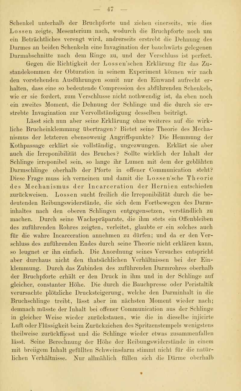 Schenkel unterhalb der Bruchpfurte und ziehen einerseits, wie dies Lossen zeigte, Mesenterium nach, wodurch die Bruchpfbrte noch um ein Beträchtliches verengt wird, andrerseits erstrebt die Dehnung des Darmes an beiden Schenkeln eine Invagination der bauchwärts gelegenen Darmabschnitte nach dem Ringe zu, und der Verschluss ist perfect. Gegen die Richtigkeit der Lossen'schen Erklärung für das Zu- standekommen der Obturation in seinem Experiment können wir nacli den vorstehenden Ausführungen somit nur den Eimvand aufrecht er- halten, dass eine so bedeutende Compression des abführenden Schenkels, wie er sie fordert, zum Verschlusse nicht nothwendig ist, da eben noch ein zweites Moment, die Dehnung der Schlinge und die durch sie er- strebte Invagination zur Vervollständigung desselben beiträgt. Lässt sich nun aber seine Erklärung ohne weiteres auf die wirk- liche Brucheinklemmung übertragen? Bietet seine Theorie des Mecha- nismus der letzteren ebensowenig Angriffspunkte? Die Hemmung der Kothpassage erklärt sie vollständig, ungezwungen. Erklärt sie aber auch die Irreponibilität des Bruches? Sollte wirklich der Inhalt der Schlinge irreponibel sein, so lange ihr Lumen mit dem der geblähten Darmsclilinge oberhalb der Pforte in offener Communication steht? Diese Frage miiss ich verneinen und damit die Lossen'sche Theorie des Mechanismus der Incarceration der Hernien entschieden zurückweisen. Lossen sucht freilich die Irreponibilität durch die be- deutenden Reibungswiderstände, die sich dem Fortbewegen des Darm- inhaltes nach den oberen Schlingen entgegensetzen, verständlich zu machen. Durch seine Wachspräparate, die ihm stets ein Offenbleiben des zuführenden Rohres zeigten, verleitet, glaubte er ein solches auch für die wahre Incarceration annehmen zu dürfen; und da er den Ver- schluss des zuführenden Endes durch seine Theorie nicht erklären kann, so leugnet er ihn einfach. Die Anordnung seines Versuches entspricht aber durchaus nicht den thatsächlichen Verhältnissen bei der Ein- klemmung. Durch das Zubinden des zufülu-enden Darmrohres oberhalb der Bruchpforte erhält er den Druck in ihm und in der Schlinge auf gleicher, constanter Höhe. Die durch die Bauchpresse oder Peristaltik verursachte plötzliche Drucksteigerung, welche den Darminhalt in die Bruchschlinge treibt, lässt aber im nächsten Moment wieder nach; demnach müsste der Inhalt bei offener Communication aus der Sclüiuge in gleicher Weise wieder zurückstauen, wie die in dieselbe injicirte Luft oder Flüssigkeit beim Zurückziehen des Spritzenstempels wenigstens theilweise zurückfliesst und die Sclilinge wieder etwas zusammenfallen lässt. Seine Berechnung der Höhe der Reibungswiderstände in einem mit breiigem Inhalt gefüllten Schweinsdarm stimmt nicht für die natür- lichen Verhältnisse. Nur allmählich füllen sich die Därme oberhalb