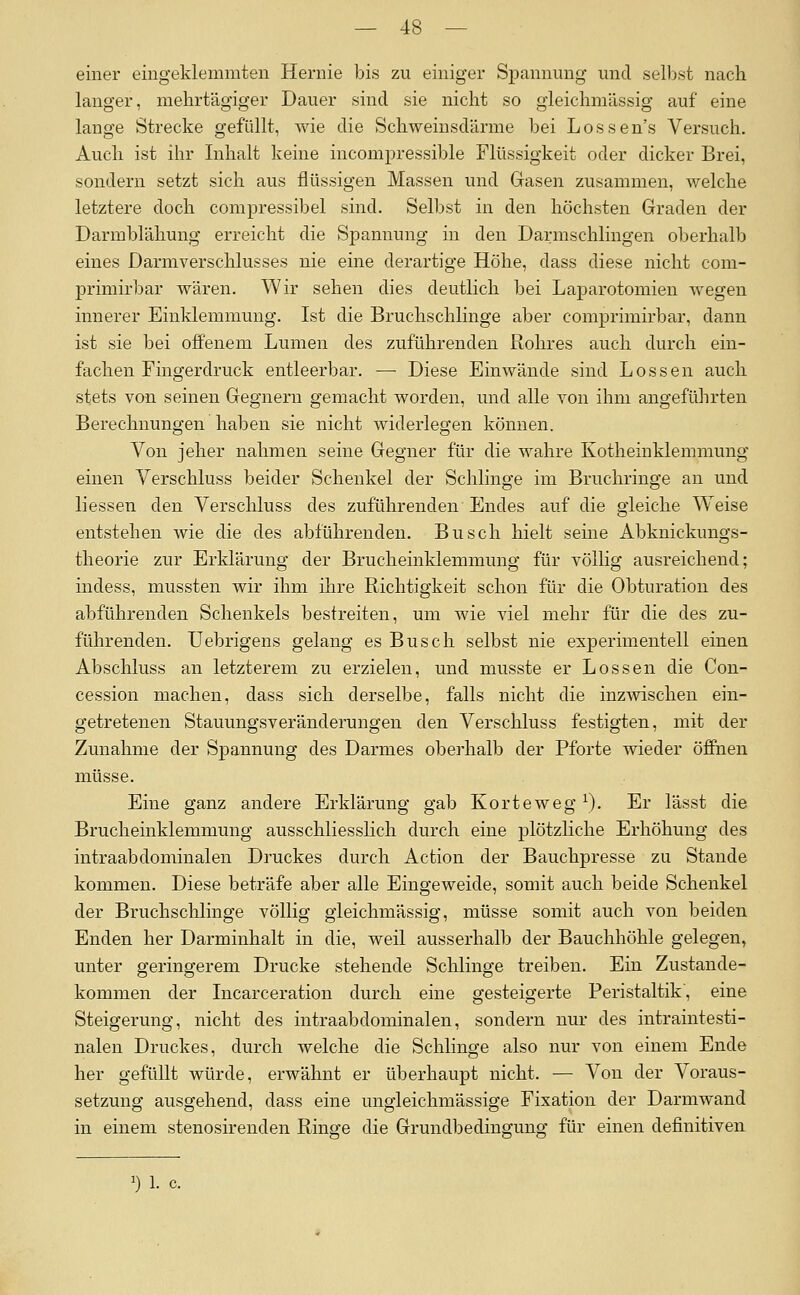einer eingeklemmten Hernie bis zu einiger Spannung und selbst nach langer, mehrtägiger Dauer sind sie nicht so gieichmässig auf eine lange Strecke gefüllt, wie die Schweinsdärme bei Lossen's Versuch. Auch ist ihr Inhalt keine incompressible Flüssigkeit oder dicker Brei, sondern setzt sich aus flüssigen Massen und Gasen zusammen, welche letztere doch compressibel sind. Selbst in den höchsten Graden der Darmblähung erreicht die Spannung in den Darmschlingen oberhalb eines Darmverschlusses nie eine derartige Höhe, dass diese nicht com- primirbar wären. Wir sehen dies deutlich bei Laparotomien wegen innerer Einklemmung. Ist die Bruchschlinge aber comjjrimirbar, dann ist sie bei offenem Lumen des zuführenden Rohres auch durch ein- fachen Fingerdruck entleerbar. —■ Diese Einwände sind Lossen auch stets von seinen Gegnern gemacht worden, und alle von ihm angeführten Berechnungen haben sie nicht widerlegen können. Von jeher nahmen seine Gegner für die wahre Kotheinklemmung einen Verschluss beider Schenkel der Schlinge im Bruchringe an und Hessen den Verschluss des zuführenden Endes auf die gleiche Weise entstehen wie die des abführenden. Busch hielt seine Abknickungs- theorie zur Erklärung der Brucheinklemmung für völlig ausreichend; indess, mussten wir ihm ihre Richtigkeit schon für die Obturation des abführenden Schenkels bestreiten, um wie viel mehr für die des zu- führenden. Uebrigens gelang es Busch selbst nie experimentell einen Abschluss an letzterem zu erzielen, und musste er Lossen die Con- cession machen, dass sich derselbe, falls nicht die inzwischen ein- getretenen Stauungsveränderungen den Verschluss festigten, mit der Zunahme der Spannung des Darmes oberhalb der Pforte wieder öffnen müsse. Eine ganz andere Erklärung gab Korteweg ^). Er lässt die Brucheinklemmung ausschliesslich durch eine plötzliche Erhöhung des intraabdominalen Druckes durch Action der Bauchpresse zu Stande kommen. Diese beträfe aber alle Eingeweide, somit auch beide Schenkel der Bruchsclilinge völlig gieichmässig, müsse somit auch von beiden Enden her Darminhalt in die, weil ausserhalb der Bauchhöhle gelegen» unter geringerem Drucke stehende Schlinge treiben. Ein Zustande- kommen der Incarceration durch eine gesteigerte Peristaltik', eine Steigerung, nicht des intraabdominalen, sondern nur des intraintesti- nalen Druckes, durch welche die Schlinge also nur von einem Ende her gefüllt würde, erwähnt er überhaupt nicht. — Von der Voraus- setzung ausgehend, dass eine ungleichmässige Fixation der Darmwand in einem stenosirenden Ringe die Grundbedingung für einen definitiven 1) 1. c.