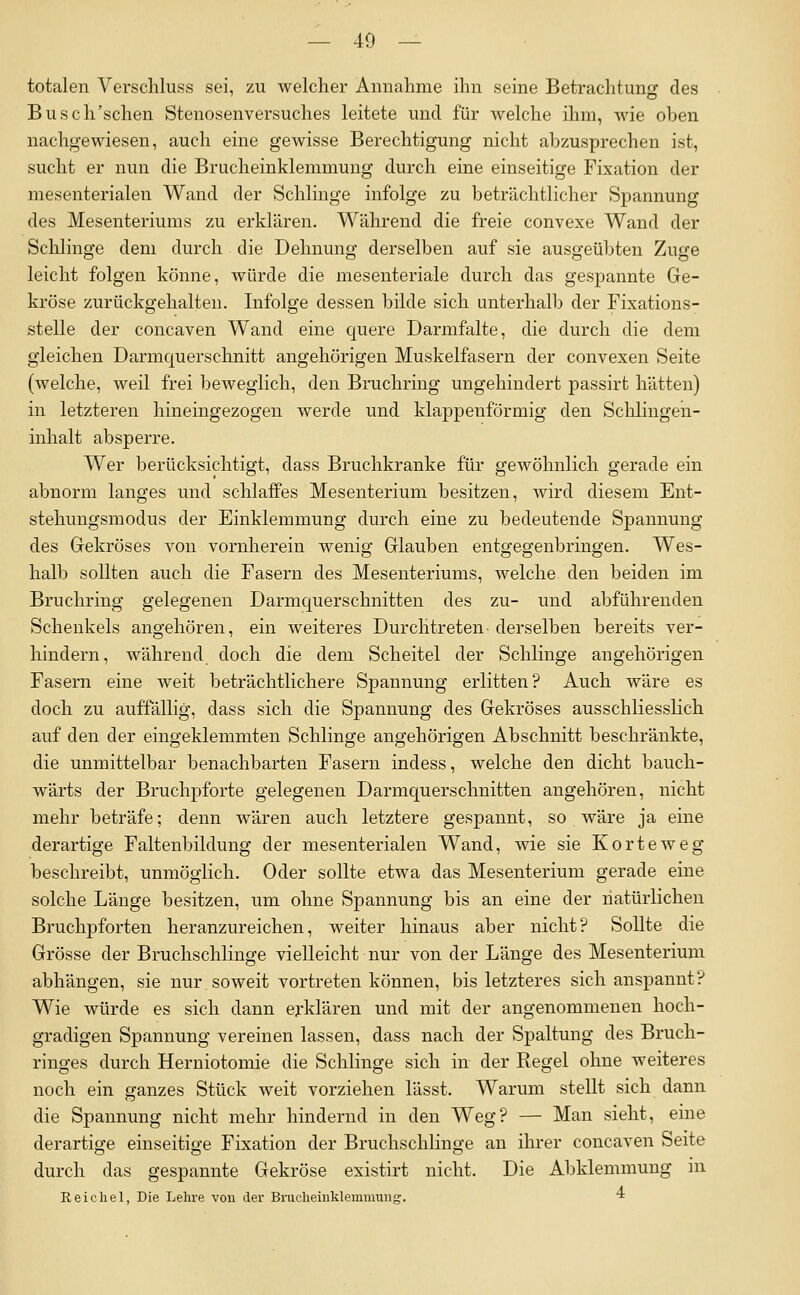 totalen Verschluss sei, zu welcher Annahme ihn seine Betrachtung des Busch'schen Stenosenversuches leitete und für welche ihm, wie oben nachgewiesen, auch eine gewisse Berechtigung nicht abzusprechen ist, sucht er nun die Brucheinklemmung durch eine einseitige Fixation der mesenterialen Wand der Schlinge infolge zu beträchtlicher Spannung des Mesenteriums zu erklären. Während die freie convexe Wand der Schlinge dem durch die Dehnung derselben auf sie ausgeübten Zuge leicht folgen könne, Avürde die mesenteriale durch das gespannte Ge- kröse zurückgehalten. Infolge dessen bilde sich unterhalb der Fixations- stelle der concaven Wand eine quere Darmfalte, die durch die dem gleichen Darmquerschnitt angehörigen Muskelfasern der convexen Seite (welche, weil frei beweglich, den Bruchring ungehindert passirt hätten) in letzteren hineingezogen werde und klappenförmig den Sclilingen- inhalt absperre. Wer berücksichtigt, dass Bruchkranke für gewöhnlich gerade ein abnorm langes und schlaffes Mesenterium besitzen, wird diesem Ent- stehungsmodus der Einklemmung durch eine zu bedeutende Spannung des Gekröses von vornherein wenig Glauben entgegenbringen. Wes- halb sollten auch die Fasern des Mesenteriums, welche den beiden im Bruchring gelegenen Darmquerschnitten des zu- und abführenden Schenkels angehören, ein weiteres Durchtreten-derselben bereits ver- hindern, während doch die dem Scheitel der Schlinge angehörigen Fasern eine weit beträchtlichere Spannung erlitten? Auch wäre es doch zu auffällig, dass sich die Spannung des Gekröses ausschliesslich auf den der eingeklemmten Schlinge angehörigen Abschnitt beschränkte, die unmittelbar benachbarten Fasern indess, welche den dicht bauch- wärts der Bruchpforte gelegenen Darmquerschnitten angehören, nicht mehr beträfe; denn wären auch letztere gespannt, so wäre ja eine derartige Faltenbildung der mesenterialen Wand, wie sie Körte weg beschreibt, unmöglich. Oder sollte etwa das Mesenterium gerade eine solche Länge besitzen, um ohne Spannung bis an eine der natürlichen Bruchpforten heranzureichen, weiter hinaus aber nicht? Sollte die Grösse der Bruchschlinge vielleicht nur von der Länge des Mesenterium abhängen, sie nur soweit vortreten können, bis letzteres sich anspannt? Wie würde es sich dann erklären und mit der angenommenen hoch- gradigen Spannung vereinen lassen, dass nach der Spaltung des Bruch- ringes durch Herniotomie die Schlinge sich in der Regel ohne weiteres noch ein ganzes Stück weit vorziehen lässt. Warum stellt sich dann die Spannung nicht mehr hindernd in den Weg? — Man sieht, eine derartige einseitige Fixation der Bruchschlinge an ihrer concaven Seite durch das gespannte Gekröse existirt nicht. Die Abklemmung in Reichel, Die Lehre von der Bruclieinklemmung. ■*