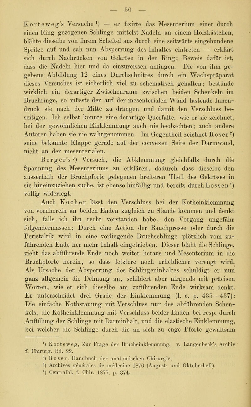 Korteweg's Versuche^) — er fixirte das Mesenterium einer durch einen Ring gezogenen Schlinge mittelst Nadeln an einem Holzkästchen, blähte dieselbe von ihrem Scheitel aus durch eine seitwärts eingebundene Spritze auf und sah nun Absperrung des Inhaltes eintreten — erklärt sich durch Nachrücken von Gekröse in den Ring; Beweis dafür ist, dass die Nadeln hier und da einzureissen anfingen. Die von ihm ge- gebene Abbildung 12 eines Durchschnittes durch ein Wachspräparat dieses Versuches ist sicherlich viel zu schematisch gehalten; bestünde wirklich ein derartiger Zwischenraum zwischen beiden Schenkeln im Bruchringe, so müsste der auf der mesenterialen Wand lastende Innen- druck sie nach der Mitte zu drängen und damit den Verschluss be- seitigen. Ich selbst konnte eine derartige Querfalte, wie er sie zeichnet, bei der gewöhnlichen Einklemmung auch nie beobachten; auch andere Autoren haben sie nie wahrgenommen. Im Gegentheil zeichnet Roser ^) seine bekannte Klappe gerade auf der convexen Seite der Darmwand, nicht an der mesenterialen. Berger's^) Versuch, die Abklemmüng gleichfalls durch die Spannung des Mesenteriums zu erklären, dadurch dass dieselbe den ausserhalb der Bruchpforte gelegenen breiteren Theil des Gekröses in sie hineinzuziehen suche, ist ebenso hinfällig und bereits durchLossen*) völlig widerlegt. Auch Kocher lässt den Verschluss bei der Kotheinklemmunsr von vornherein an beiden Enden zugleich zu Stande kommen und denkt sich, falls ich ihn recht verstanden habe, den Vorgang ungefähr folgendermassen: Durch eine Action der Bauchpresse oder durch die Peristaltik wird in eine vorliegende Bruchschlinge plötzlich vom zu- führenden Ende her mehr Inhalt eingetrieben. Dieser bläht die Schlinge, zieht das abführende Ende noch weiter heraus und Mesenterium in die Bruchpforte herein, so dass letztere noch erheblicher verengt wird. Als Ursache der Absperrung des Schlingeninhaltes schuldigt er nun ganz allgemein die Dehnung an, schildert aber nirgends mit präcisen Worten, wie er sich dieselbe am zuführenden Ende wirksam denkt. Er unterscheidet drei Grade der Einklemmung (1. c. p. 435—437): Die einfache Kothstauung mit Verschluss nur des abführenden Schen- kels, die Kotheinklemmung mit Verscliluss beider Enden bei resp. durch Anfüllung der Schlinge mit Darminhalt, und die elastische Einklemmung, bei welcher die Schlinge durch die an sich zu enge Pforte gewaltsam ') Korteweg, Zur Frage der Brucheinklemmung, v. Langenbeck's Archiv f. Chirurg. Bd. 22. ^) Roser, Handbuch der anatomischen Chirurgie. '} Archives generales de medecine 1876 (August- und Oktoberheft). ) Centralbl. f. Chir. 1877, p. 374.