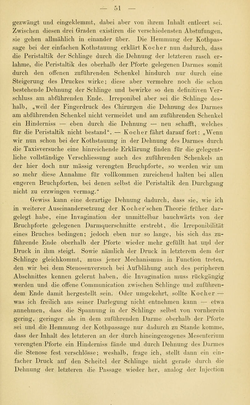 gezwängt und eingeklemmt, dabei aber von ihrem Inhalt entleert sei. Zwischen diesen drei Graden existiren die verschiedensten Abstufungen, .sie gehen allmählich in einander über. Die Hemmung der Kothpas- sage bei der einfachen Kothstauung erklärt Kocher nun dadurch, dass die Peristaltik der Schlinge durch die Dehnung der letzteren rasch er- lahme, die Peristaltik des oberhalb der Pforte gelegenen Darmes somit durch den offenen zuführenden Schenkel hindurch nur durch eine Steigerung des Druckes wirke; diese aber vermehre noch die schon bestehende Dehnung der Schlinge und bewirke so den definitiven Ver- schluss am abführenden Ende. Irreponibel aber sei die Schlinge des- halb, „weil der Fingerdruck des Chirurgen die Dehnung des Darmes am abführenden Schenkel nicht vermeidet und am zuführenden Schenkel ein Hinderniss — eben durch die Dehnung — neu schafft, welches für die Peristaltik nicht bestand. — Kocher fährt darauf fort: „Wenn wir nun schon bei der Kothstauung in der Dehnung des Darmes durch die Taxisversuche eine hinreichende Erklärung finden für die gelegent- liche vollständige Verschliessung auch des zuführenden Schenkels an der hier doch nur massig verengten Bruchpforte, so werden wir um so mehr diese Annahme für vollkommen zureichend halten bei allen engeren Bruchpforten, bei denen selbst die Peristaltik den Durchgang nicht zu erzwingen vermag. Gewiss kann eine derartige Dehnung dadurch, dass sie, wie ich in weiterer Auseinandersetzung der Kocher'schen Theorie früher dar- gelegt habe, eine Invagination der unmittelbar bauchwärts von der Bruchpforte gelegenen Darmcjuerschnitte erstrebt, die Irreponibilität eines Bruches bedingen; jedoch eben nur so lange, bis sich das zu- führende Ende oberhalb der Pforte wieder mehr gefüllt hat und der Druck in ihm steigt. Sowie nämlich der Druck in letzterem dem der Schlinge gleichkommt, muss jener Mechanismus in Function treten, den wir bei dem Stenosenversuch bei Aufblähung auch des peripheren Abschnittes kennen gelernt haben, die Invagination muss rückgängig werden und die offene Communication zwischen Schlinge und zuführen- dem Ende damit hergestellt sein. Oder umgekehrt, sollte Kocher — was ich freilich aus seiner Darlegung nicht entnehmen kann — etwa annehmen, dass die Spannung in der Schlinge selbst von vornherein gering, geringer als in dem zuführenden Darme oberhalb der Pforte sei und diB Hemmung der Kothpassage nur dadurch zu Stande komme, dass der Inhalt des letzteren an der durch hineingezogenes Mesenterium verengten Pforte ein Hinderniss fände und durch Dehnung des Darmes die Stenose fest verschlösse; weshalb, frage ich, stellt dann ein ein- facher Druck auf den Scheitel der Schlinge nicht gerade durch die Dehnung der letzteren die Passage wieder her. analoo; der Injectiou