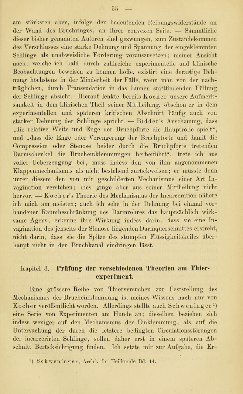 am stärksten aber, infolge der bedeutenden Reibungswiderstände an der Wand des Bruchringes, an ihrer convexen Seite. — Sämmtliche dieser bisher genannten Autoren sind gezwungen, zum Zustandekommen des Verschhisses eine starke Dehnung und Spannung der eingeklemmten Schlinge als unabweisliclie Forderung vorauszusetzen; meiner Ansicht nach, welche ich bald durch zahlreiche experimentelle und klinische Beobachtungen beweisen zu können hoflfe, existirt eine derartige Deh- nung höchstens in der Minderheit der Fälle, wenn man von der nach- träglichen, durch Transsudation in das Lumen stattfindenden Füllung der Schlinge absieht. Hierauf lenkte bereits Kocher unsere Aufmerk- samkeit in dem klinischen Theil seiner Mittheilung, obschon er in dem experimentellen und späteren kritischen Abschnitt häufig auch von starker Dehnung der Schlinge spricht. — Bidder's Anschauung, dass „die relative Weite und Enge der Bruchpforte die Hauptrolle spielt, und „dass die Enge oder Verengerung der Bruchpforte und damit die Compression oder Stenose beider durch die Bruchpforte tretenden Darmschenkel die Brucheinklemmungen herbeiführt, trete ich aus voller Ueberzeugung bei, muss indess den von ihm angenommenen Klappenmechanismus als nicht bestehend zurückweisen; er müsste denn unter diesem den von mir geschilderten Mechanismus einer Art In- vagination verstehen; dies ginge aber aus seiner Mittheilung nicht hervor. — Koche r's Theorie des Mechanismus der Incarceration nähere ich mich am meisten; auch ich sehe in der Dehnung bei einmal vor- handener Raumbeschränkung des Darmrohres das hauptsächlich wirk- same Agens, erkenne ihre Wirkung indess darin, dass sie eine In- vagination des jenseits der Stenose liegenden Darmquerschnittes erstrebt, nicht darin, dass sie die Spitze des stumpfen Flüssigkeitskeiles über- haupt nicht in den Bruchkanal eindringen lässt. Kapitel 3. Prüfung der yerschiedenen Theorien am Thier- experiment. Eine grössere Reihe von Thierversuchen zur Feststellung des Mechanismus der Brucheinklemmung ist meines Wissens nach nur von Kocher veröffentlicht worden. Allerdings stellte auch Schweninger ^) eine Serie von Experimenten am Hunde an; dieselben beziehen sich indess weniger auf den Mechanismus der Einklemmung, als auf die Untersuchung der durch die letztere bedingten Circulationsstörungen der incarcerirten Sclilinge, sollen daher erst in einem späteren Ab- schnitt Berücksichtigung finden. Ich setzte mir zur Aufgabe, die Er- Schweninger, Archiv flu- Heilkunde Bd. 14.