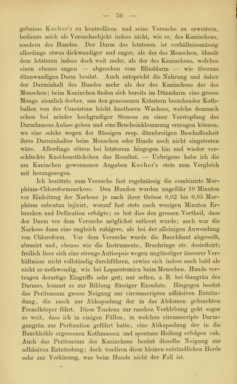 gebnisse Kochers zu koutrolliren und seine Versuche zu erweitern, bediente mich als Versuchsobjekt indess nicht, wie er, des Kaninchens, sondern des Hundes. Der Dai-m des letzteren ist verhältnissmässig allerdings etwas dickwandiger und enger, als der des Menschen, ähnelt dem letzteren indess doch weit mehr, als der des Kaninchens, welches einen ebenso engen — abgesehen vom Blinddarm — wie überaus dünnwandigen Darm besitzt. Auch entspricht die Xahrung und daher der Darminhalt des Hundes mehr als der des Kaninchens der des Menschen; beim Kaninchen finden sich bereits im Dünndarm eine grosse Menge ziemlich derber, aus den genossenen Kräutern bestehender Koth- ballen von der Consistenz leicht knetbaren Wachses, welche demnach schon bei minder hochgradiger Stenose zu einer Verstopfung des Darmlumens Anlass geben und eine Brucheinklemmung erzeugen können, wo eine solche wegen der flüssigen resp. dünnbreiigen Beschaffenheit ihres Darminhaltes beim Menschen oder Hunde noch nicht eingetreten wäre. Allerdings stören bei letzterem hino^eoren hin und wieder ver- schluckte Knochenstückchen das Resultat. — Uebrigens habe ich die am Kaninchen gewonnenen Angaben Kocher's stets zum Vergleich mit herangezogen. Ich benützte zum Versuche fast regelmässio- die combinirte Mor- phium-Chloroformnarkose. Den Hunden wurden ungefähr 10 Minuten vor Einleitung der Narkose je nach ilirer Grösse 0,02 bis 0,05 Mor- phium subcutan iujicirt, worauf fast stets nach wenigen Minuten Er- brechen und Defäcation erfolgte; es bot dies den grossen Vortheil, dass der Darm vor dem Versuche möglichst entleert wurde; auch war die Narkose dann eine ungleich ruhigere, als bei der alleinigen Anwendung von Chloroform. Vor dem Versuche wurde die Bauclihaut abgeseift, abrasirt und, ebenso wie die Instrumente, Bruchringe etc. desinficirt; freilich Hess sich eine strenge Antisepsis wegen ungünstiger äusserer Ver- hältnisse nicht vollständig durchführen, erwies sich indess auch bald als nicht so nothwendig, wie bei Laparotomien beim Menschen. Hunde ver- tragen derartige Eingriffe sehr, gut; nur selten, z. B. bei Gangrän des Darmes, kommt es zur Bildung flüssiger Exsudate. Hingegen besitzt das Peritoneum grosse Neigung zur circumscripten adhäsiven Entzün- dung, die rasch zur Abkapselung der in das Abdomen gebrachten Fremdkörper führt. Diese Tendenz zur raschen Verklebung geht sogar so weit, dass ich in einigen Fällen, in welchen circumscripte Darm- gangrän zur Perforation geführt hatte, eine Abkapselung der in die Bauchhölile ergossenen Kothmassen und spontane Heilung erfolgen sah. Auch das Peritoneum des Kaninchens besitzt dieselbe Neigung zur adhäsiven Entzündung; doch tendiren diese kleinen entzündlichen Herde sehr zur Verkäsung, was beim Hunde nicht der Fall ist.