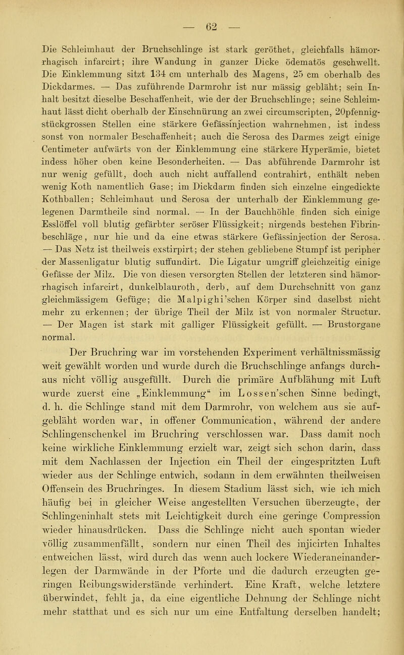 — (52 — Die Schleimhaut der Bruchschlinge ist stark gerüthet, gleichfalls hämor- rhagisch infarcirt; ihre Wandung in ganzer Dicke ödematös geschwellt. Die Einklemmung sitzt 134 cm unterhalb des Magens, 25 cm oberhalb des Dickdarmes. — Das zuführende Darmrohr ist nur massig gebläht; sein In- halt besitzt dieselbe Beschaffenheit, wie der der Bruchschlinge; seine Schleim- haut lässt dicht oberhalb der Einschnürung an zwei cii-cumsci-ipten, 20pfennig- stückgrossen Stellen eine stärkere Gefässinjection wahrnehmen, ist indess sonst von normaler Beschaffenheit; auch die Serosa des Darmes zeigt einige Zentimeter aufwärts von der Einklemmung eine stärkere Hyperämie, bietet indess höher oben keine Besonderheiten. — Das abführende Darmrohr ist nur wenig gefüllt, doch auch nicht auffallend contrahirt, enthält neben wenig Koth namentlich Gase; im Dickdarm finden sich einzelne eingedickte Kothballen; Schleimhaut und Serosa der unterhalb der Einklemmung ge- legenen Darmtheile sind normal. — In der Bauchhöhle finden sich einige Esslöffel voll blutig gefärbter seröser Flüssigkeit; nirgends bestehen Fibrin- beschläge , nur hie und da eine etwas stärkere Gefässinjection der Serosa. —• Das Netz ist theilweis exstirpirt; der stehen gebliebene Stumpf ist peripher der Massenligatur blutig suffundirt. Die Ligatur umgriff gleichzeitig einige Gefässe der Milz. Die von diesen versorgten Stellen der letzteren sind hämor- rhagisch infarcirt, dunkelblauroth, derb, auf dem Durchschnitt von ganz gleichmässigem Gefüge; die Malpighi'schen Körper sind daselbst nicht mehr zu erkennen; der übrige Theil der Milz ist von normaler Structur. — Der Magen ist stark mit galliger Flüssigkeit gefüllt. — Brustorgane normal. Der Bruchring war im vorstehenden Experiment verhältnissmässig weit gewählt worden und wurde durch die Bruchschlinge anfangs durch- aus nicht völlig ausgefüllt. Durch die primäre Aufblähung mit Luft wurde zuerst eine „Einklemmung im Lossen'schen Sinne bedingt, d. h. die Schlinge stand mit dem Darmrohr, von welchem aus sie auf- gebläht worden war, in offener Communication, während der andere Schlingenschenkel im Bruchring verschlossen war. Dass damit noch Iceine wirkliche Einklemmung erzielt war, zeigt sich schon darin, dass mit dem Nachlassen der Injection ein Theil der eingespritzten Luft wieder aus der Schlinge entwich, sodann in dem erwähnten theilweisen Offensein des Bruchringes. In diesem Stadium lässt sich, wie ich mich häufig bei in gleicher Weise augestellten Versuchen überzeugte, der Schlingeninhalt stets mit Leichtigkeit durch eine geringe Compression wieder hinausdrücken. Dass die Schlinge nicht auch spontan wieder völlig zusammenfällt, sondern nur einen Theil des injicirten Inhaltes entweichen lässt, wird durch das wenn auch lockere Wiederaneinander- legen der Darmwände in der Pforte und die dadurch erzeugten ge- ringen Reibungswiderstände verhindert. Eine Kraft, welche letztere überwindet, fehlt ja, da eine eigentliche Dehnung der Schlinge nicht mehr statthat und es sich nur um eine Entfaltung derselben handelt;
