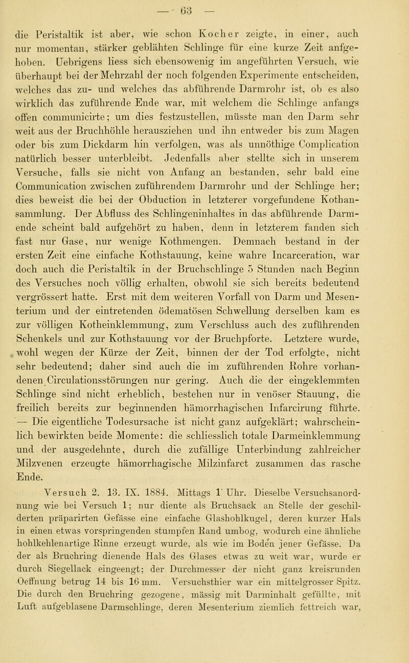 die Peristaltik i.st aber, wie schon Kocher zeigte, in einer, auch nur momentan, stärker geblähten Schlinge für eine kurze Zeit anfge- holicn. üebrigens Hess sich ebensowenig im angeführten Versuch, wie überhaupt bei der Mehrzahl der noch folgenden ExjDerimente entscheiden, welches das zu- und welclies das abführende Darmrohr ist, ob es also wirklich das zuführende Ende war, mit welchem die Schlinge anfangs offen communicirte; um dies festzustellen, müsste man den Darm sehr weit aus der Bruchhöhle herausziehen und ihn entweder bis zum Magen oder bis zum Dickdarm hin verfolgen, was als unnöthige Complication natürlich besser unterbleibt. Jedenfalls aber stellte sich in unserem Versuche, falls sie nicht von Anfang an bestanden, sehr bald eine Communication zwischen zuführendem Darmrohr und der Schlinge her; dies beweist die bei der Obduction in letzterer vorgefundene Kothan- sammlung. Der Abfluss des Schlingeninhaltes in das abführende Darm- ende scheint bald aufgehört zu haben, denn in letzterem fanden sich fast nur Gase, nur wenige Kothmengen. Demnach bestand in der ersten Zeit eine einfache Kothstauung, keine wahre Incarceration, war doch auch die Peristaltik in der Bruchschlinge 5 Stunden nach Beginn des Versuches noch völlig ei'halten, obwohl sie sich bereits bedeutend vergrössert hatte. Erst mit dem weiteren Vorfall von Darm und Mesen- terium und der eintretenden ödematösen Schwellung derselben kam es zur völligen Kotheinklemmung, zum Verschluss auch des zuführenden Schenkels und zur Kothstauung vor der Bruchpforte. Letztere wurde, wohl wegen der Kürze der Zeit, binnen der der Tod erfolgte, nicht sehr bedeutend; daher sind auch die im zuführenden Rohre vorhan- denen Circulationsstörungen nur gering. Auch die der eingeklemmten Schlinge sind nicht erheblich, bestehen nur in venöser Stauung, die freilich bereits zur beginnenden hämorrhagischen Infarcirung führte. — Die eigentliche Todesursache ist nicht ganz aufgeklärt; wahrschein- lich bewirkten beide Momente: die schliesslich totale Darmeinklemmung und der ausgedehnte, durch die zufällige Unterbindung zalilreicher Milzvenen erzeugte hämorrhagische Milzinfarct zusammen das rasche Ende. Versuch 2. 13. IX. 1884. Mittags 1' Uhr. Dieselbe Versuchsanord- iiung wie bei Versuch 1; nur diente als Bruchsack an Stelle der geschil- derten präparirten Gefässe eine einfache Glashohlkugel, deren kurzer Hals in einen etwas vorspringenden stumpfen Rand umbog, wodurch eine ähnliche hohlkehlenartige Einne ei'zeugt wurde, als wie im Bode'n jener Gefässe. Da der als Bruchring dienende Hals des Glases etwas zu weit war, wurde er durch Siegellack eingeengt; der Durchmesser der nicht ganz kreisrunden Oeffnung betrug 14 bis 16 mm. Versuchsthier war ein mittelgrosser Spitz. Die durch den BriTchring gezogene, massig mit Darmiuhalt gefüllte, mit Luft aufgeblasene Darmschlins'e, deren Mesenterium ziemlich fettreich war,