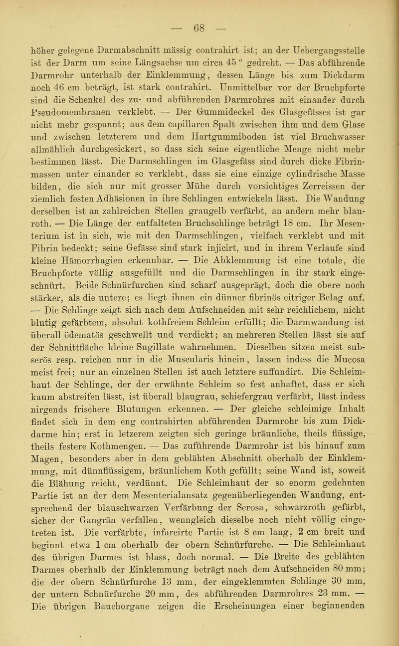 höhei' gelegene Darmabschnitt massig contraliirt ist; an der üebergangsstelle ist der Darm um seine Längsachse um circa 45  gedreht. — Das abführende Darmrohr unterhalb der Einklemmung, dessen Länge bis zum Dickdarm noch 46 cm beträgt, ist stark contrahirt. Unmittelbar vor der Bruchpforte sind die Schenkel des zu- und abführenden Darmrohres mit einander durch Pseudomembranen verklebt. — Der Gummideckel des Glasgefässes ist gar nicht mehr gespannt; aus dem capillaren Spalt zwischen ihm und dem Glase und zwischen letzterem und dem Hartgummiboden ist viel Bruchwasser allmählich durchgesickert, so dass sich seine eigentliche Menge nicht mehr bestimmen lässt. Die Darmschlingen im Glasgefäss sind durch dicke Fibrin- massen unter einander so verklebt, dass sie eine einzige cylindrische Masse bilden, die sich nur mit grosser Mühe durch vorsichtiges Zerreissen der ziemlich festen Adhäsionen in ihre Schlingen entwickeln lässt. Die Wandung derselben ist an zahlreichen Stellen graugelb verfärbt, an andern mehr blau- roth. — Die Länge der entfalteten Bruchschlinge beträgt 18 cm. Ihr Mesen- terium ist in sich, wie mit den Darmschlingen, vielfach verklebt und mit Fibrin bedeckt; seine Gefässe sind stark injicirt, und in ihrem Verlaufe sind kleine Hämorrhagien erkennbar. — Die Abklemmung ist eine totale, die Bruchpforte völlig ausgefüllt und die Darmschlingen in ihr stark einge- schnürt. Beide Schnürfurchen sind scharf ausgeprägt, doch die obere noch stärker, als die untere; es liegt ihnen ein dünner fibrinös eitriger Belag auf. — Die Schlinge zeigt sich nach dem Aufschneiden mit sehr reichlichem, nicht blutig gefärbtem, absolut kothfreiem Schleim erfüllt; die Darmwandung ist überall ödematös geschwellt und verdickt; an mehreren Stellen lässt sie auf der Schnittfläche kleine Sugillate wahrnehmen. Dieselben sitzen meist sub- serös resp. reichen nur in die Muscularis hinein, lassen indess die Mucosa meist frei; nur an einzelnen Stellen ist auch letztere suflfundirt. Die Schleim- haut der Schlinge, der der erwähnte Schleim so fest anhaftet, dass er sich kaum abstreifen lässt, ist überall blaugrau, schiefergrau verfärbt, lässt indess nirgends frischere Blutungen erkennen. — Der gleiche schleimige Inhalt findet sich in dem eng contrahirten abführenden Darmrohr bis zum Dick- darme hin; erst in letzerem zeigten sich geringe bräunliche, theils flüssige, theils festere Kothmengen. — Das zuführende Darmrohr ist bis hinauf zum Magen, besonders aber in dem geblähten Abschnitt oberhalb der Einklem- mung, mit dünnflüssigem, bräunlichem Koth gefüllt; seine Wand ist, soweit die Blähung reicht, verdünnt. Die Schleimhaut der so enorm gedehnten Partie ist an der dem Mesenterialansatz gegenüberliegenden Wandung, ent- sprechend der blauschwarzen Verfärbung der Serosa, schwarzroth gefärbt, sicher der Gangrän verfallen, wenngleich dieselbe noch nicht völlig einge- treten ist. Die verfärbte, infarcirte Partie ist 8 cm lang, 2 cm breit und beginnt etwa 1 cm oberhalb der obern Schnürfurche. — Die Schleimhaut des übrigen Darmes ist blass, doch normal. — Die Breite des geblähten Darmes oberhalb der Einklemmung beträgt nach dem Aufschneiden 80 mm; die der obern Schnürfurche 13 mm, der eingeklemmten Schlinge 30 mm, der untern Schnürfurche 20 mm, des abführenden Darmrohres 23 mm. — Die übrigen Bauchorgane zeigen die Erscheinungen einer beginnenden