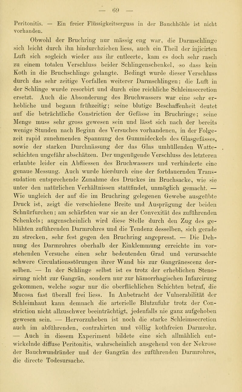 Peritonitis. — Ein freier Flüssigkeitserguss in der Bauclihühle ist nicht vorhanden. Obwolil der ßrucliring nur massig eng Avar, die Darmschlinge sich leiclit durch ihn hindurchziehen liess, auch ein Theil der injicirten Luft sich sogleich wieder aus ihr entleerte, kam es doch sehr rasch zu einem totalen Verschluss beider Schlingenschenkel, so dass kein Koth in die Bruchsclilinge gelangte. Bedingt wurde dieser Verschluss durch das sehr zeitige Vorfallen weiterer Darmschlingen; die Luft in der Schlinge wurde resorbirt und durch eine reicliliche Schleimsecretiou ersetzt. Auch die Absonderung des Bruchwassers war eine sehr er- hebliche und begann frühzeitig; seine blutige Beschaffenheit deutet auf die beträchtliche Coustriction der Gefasse im Bruchriuge; seine Menge muss sehr gross gewesen sein und lässt sich nach der bereits wenige Stunden nach Beginn des Versuches vorhandenen, in der Folge- zeit rapid zunehmenden Spannung des Gummideckels des Glasgefässes, sowie der starken Durchnässung der das Glas umhüllenden Watte- schichten ungefähr abschätzen. Der ungenügende Verschluss des letzteren erlaubte leider ein Abfliessen des Bruchwassers und verhinderte eine genaue Messung. Auch wurde hierdurch eine der fortdauernden Trans- sudation entsprechende Zunahme des Druckes im Bruchsacke, wie sie unter den natürlichen Verhältnissen stattfindet, unmöglich gemacht. — Wie ungleich der auf die im Bruchring gelegenen Gewebe ausgeübte Druck ist, zeigt die verschiedene Breite und Ausprägung der beiden Schnürfurcheu; am schärfsten war sie an der Convexität des zuführenden Schenkels; augenscheinlich wird diese Stelle durch den Zur- des g-e- blähten zuführenden Darmrohres und die Tendenz desselben, sich gerade zu strecken, sehr fest gegen den Bruchring angepresst. — Die Deh- nung des Darmrohres oberhalb der Einklemmung erreichte im vor- stehenden Versuche einen sehr bedeutenden Grad und verursachte schwere Circulationsstörungen ihrer Wand bis zur Gangränescenz der- selben. — Li der Schlinge selbst ist es trotz der erheblichen Steno- sirung nicht zur Gangrän, sondern nur zur hämorrhagischen Infarcirung gekommen, welche sogar nur die oberflächlichen Schichten betraf, die Mucosa fast überall frei liess. Li Anbetracht der Vulnerabilität der Schleimhaut kann demnach die arterielle Blutzufuhr trotz der Cou- striction nicht allzuschwer beeinträchtigt, jedenfalls nie ganz aufgehoben gewesen sein. — Hervorzuheben ist noch die starke Schleimsecretion auch im abführenden, contrahirten und völlig kothfreien Darmrohi. — Auch in diesem Experiment bildete eine sich allmählich ent- wickelnde diffuse Peritonitis, wahrscheinlich ausgehend von der Nekrose der Bauchwundränder und der Gangrän des zuführenden Darmrohres, die directe Todesursache.