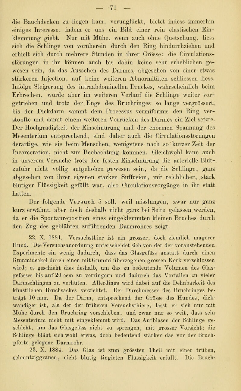 die Bauchdecken zu liegen kam, verunglückt, bietet indess immerhin einiges Interesse, indem er uns ein Bild einer rein elastischen Ein- klemmung giebt. Nur mit Mühe, wenn auch ohne Quetschung, liess sich die Schlinge von vornherein durch den Ring hindurchziehen und erhielt sich durch mehrere Stunden in ihrer Grösse; die Circulations- störungen in ihr können auch bis dahin keine sehr erheblichen ge- wesen sein, da das Aussehen des Darmes, abgesehen von einer etwas stärkeren Injection, auf keine weiteren Abnormitäten schliessen liess. Infolge Steigerung des intraabdominellen Druckes, wahrscheinlich beim Erbrechen, wurde aber im weiteren Verlauf die Schlinge weiter vor- getrieben und trotz der Enge des Bruchringes so lange vergrössert, bis der Dickdarm sammt dem Processus vermiformis den Ring ver- stopfte und damit einem weiteren Vorrücken des Darmes ein Ziel setzte. Der Hochgradigkeit der Einschnürung und der enormen Spannung des Mesenterium entsprechend, sind daher auch die Circulationsstörungen derartige, wie sie beim Menschen, wenigstens nach so'kurzer Zeit der Incarceration, nicht zur Beobachtung kommen. Gleichwohl kann auch in unserem Versuche trotz der festen Einschnürung die arterielle Blut- zufuhr nicht völlig aufgehoben gewesen sein, da die Schlinge, ganz abgesehen von ihrer eigenen starken Suffusion, mit reichlicher, stark blutiger Flüssigkeit gefüllt war, also Circulationsvorgänge in ihr statt hatten. Der folgende Versuch 5 soll, weil misslungen, zwar nur ganz kurz erwähnt, aber doch deshalb nicht ganz bei Seite gelassen, werden, da er die Spontanreposition eines eingeklemmten kleinen Bruches durch den Zug des geblähten zuführenden Darmrohres zeigt. 22. X. 1884. Versuchsthier ist ein gi'osser, doch ziemlich magerer Hund. Die Versuchsanordnung unterscheidet sich von der der voranstehenden Experimente ein wenig dadurch, dass das Glasgefäss anstatt durch einen Gummideckel durch einen mit Gummi überzogenen grossen Kork verschlossen wird; es geschieht dies deshalb, um das zu bedeutende Volumen des Glas- gefässes bis auf 20 ccm zu verringern und dadui'ch das Vorfallen zu vieler Darmschlingen zu verhüten. Allerdings wird dabei auf die Dehnbarkeit des künstlichen Bruchsackes verzichtet. Der Durchmesser des Bruchringes be- trägt 10 mm. Da der Darm, entsprechend der Grösse des Hundes, dick- wandiger ist, als der der früheren Versuchsthiere, lässt er sich nur mit Mühe durch den Bruchring vorschieben, und zwar nur so weit, dass sein Mesenterium nicht mit eingeklemmt wird. Das Aufblasen der Schlinge ge- schieht, um das Glasgefäss nicht zu sprengen, mit grosser Vorsicht; die Schlinge bläht sich wohl etwas, doch bedeutend stärker das vor der Bruch- pforte gelegene Darmrohr. 23. X. 1884. Das Glas ist zum grössten Theil mit einer trüben, schmutziggrauen, nicht blutig tingirten Flüssigkeit erfüllt. Die Bruch-
