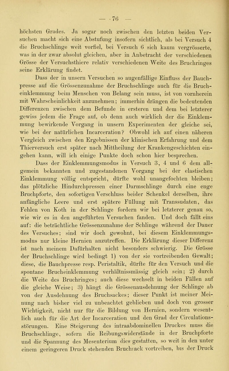 _ .7(3 — höchsten Grades. Ja sogar noch zwischen den letzten beiden Ver- suchen macht sich eine Abstufung insofern sichtlich, als bei Versuch 4 die Bruchschlinge weit vorfiel, bei Versuch 6 sich kaum vergrösserte, was in der zwar absolut gleichen, aber in Anbetracht der verschiedenen Grösse der Versuchsthiere relativ verschiedenen Weite des Bruchrino-es seine Erklärung findet. Dass der in unsern Versuchen so augenfällige Einfluss der Bauch- presse auf die Grössenzunahme der Bruchschlinge auch für die Bruch- einklemmung beim Menschen von Belang sein muss, ist von vornherein mit Wahrscheinlichkeit anzunehmen; immerhin drängen die bedeutenden Differenzen zwischen dem Befunde in ersteren und dem bei letzterer gewiss jedem die Frage auf, ob denn auch wirklich der die Einklem- mung bewirkende Vorgang in unsern Experimenten der gleiche sei, wie bei der natürlichen Incarceration ? Obwohl ich auf einen näheren Vergleich zwischen den Ergebnissen der klinischen Erfahrung und dem Thierversuch erst später nach Mittheilung der Krankengeschichten ein- gehen kann, will ich einige Punkte doch schon hier besprechen. Dass der Einklemmungsmodus in Versuch 3, 4 und 6 dem all- gemein bekannten und zugestandenen Vorgang bei der elastischen Einklemmung völlig entspricht, dürfte wohl-unangefochten bleiben; das plötzliche Hindurchpressen einer Darmschlinge durch eine enge Bruchpforte, den sofortigen Verschluss beider Schenkel derselben, ihre anfängliche Leere und erst spätere Füllung mit Transsudaten, das Fehlen von Koth in der Schlinge fordern wir bei letzterer genau so, wie wir es in den angeführten Versuchen fanden. Und doch fällt eins auf: die beträchtliche Grössenzunahme der Schlinge während der Dauer des Versuches; sind wir doch gewohnt, bei diesem Einklemmungs- modus nur kleine Hernien anzutreffen. Die Erklärung dieser Differenz ist nach meinem Dafürhalten nicht besonders schwierig. Die Grösse der Bruchschlinge wird bedingt 1) von der sie vortreibenden Gewalt; diese, die Bauchpresse resp, Peristaltik, dürfte für den Versuch und die spontane Brucheinklemmung verhältnissmässig gleich sein; 2) durch die Weite des Bruchringes; auch diese wechselt in beiden Fällen auf die gleiche Weise; 3) hängt die Grössenausdehnung der Schlinge ab von der Ausdehnung des Bruchsackes; dieser Punkt ist meiner Mei- nung nach bisher viel zu unbeachtet geblieben und doch von grosser Wichtigkeit, nicht nur für die Bildung von Hernien, sondern wesent- lich auch für die x\rt der Incarceration und den Grad der Circulations- störungen. Eine Steigerung des intraabdominellen Druckes muss die Bruchschlinge, sofern die Reibungswiderstände in der Bruchpforte und die Spannung des Mesenterium dies gestatten, so weit in den unter einem fferino-eren Druck stehenden Bruchsack vortreiben, bis der Druck