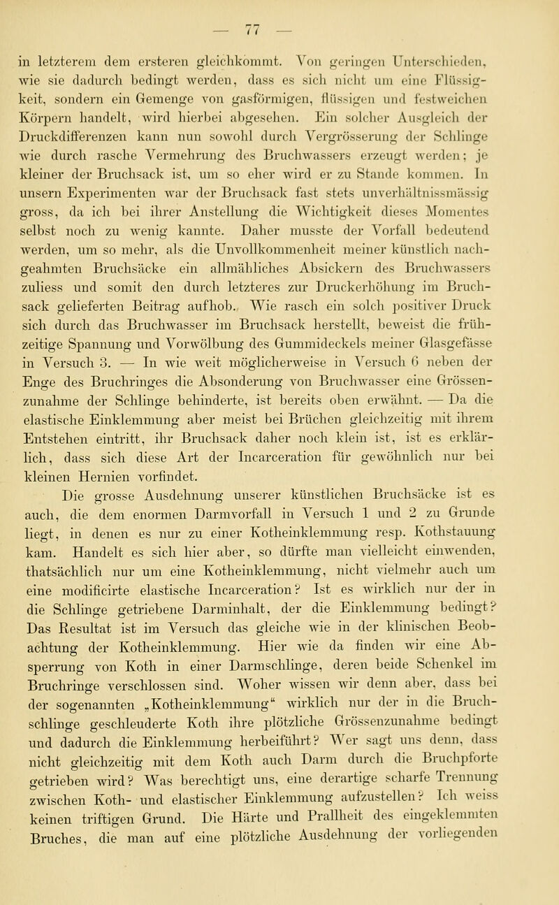 in letzterem dem ersteren gleichkommt. Von geringen Unterschieden, wie sie dadurch bedingt werden, dass es sich nicht um eine Flüssig- keit, sondern ein Gemenge von gasförmigen, flüssigen und fostweichen Körpern handelt, Avird hierbei abgesehen. Ein solcher Ausgleicli der Druckdifferenzen kann nun sowohl durch Vergrösserung der Sclilinge Avie durch rasche Vermehrung des Bruchwassers erzeugt werden; je kleiner der Bruchsack ist, um so eher wird er zu Stande kommen. In unsern Experimenten war der Bruchsack fast stets unverhiiltnissmässig gross, da ich bei ihrer Anstellung die Wichtigkeit dieses Momentes selbst noch zu wenig kannte. Daher musste der Vorfall bedeutend werden, um so mehr, als die Unvollkommenheit meiner künstlich nach- geahmten Bruchsäcke ein allmähliches Absickern des Bruchwassers zuliess und somit den durch letzteres zur Druckerhöhung im Bruch- sack gelieferten Beitrag aufhob., Wie rasch ein solch positiver Druck sich durch das Bruchwasser im Bruchsack herstellt, beweist die früh- zeitige Spannung und Vorwölbung des Gummideckels meiner Glasgefässe in Versuch 3. — In wie weit möglicherweise in Versuch 6 neben der Enge des Bruchringes die Absonderung von Bruchwasser eine Grössen- zunahme der Schlinge behinderte, ist bereits oben erwähnt. — Da die elastische Einklemmung aber meist bei Brüchen gleichzeitig mit ihrem Entstehen eintritt, ihr Bruchsack daher noch klein ist, ist es erklär- lich, dass sich diese Art der Incarceration für gewöhnlich nur bei kleinen Hernien vorfindet. Die grosse Ausdehnung unserer künstlichen Bruchsäcke ist es auch, die dem enormen Darmvorfall in Versuch 1 und 2 zu Grunde liegt, in denen es nur zu einer Kotheinklemmung resp. Kothstauung kam. Handelt es sich hier aber, so dürfte man vielleicht einwenden, thatsächlich nur um eine Kotheinklemmung, nicht vielmehr auch um eine modificirte elastische Incarceration? Ist es wirklich nur der in die Schlinge getriebene Darminhalt, der die Einklemmung bedingt? Das Resultat ist im Versuch das gleiche wie in der klinischen Beob- achtung der Kotheinklemmung. Hier wie da finden wir eine Ab- sperrung von Koth in einer Darmschlinge, deren beide Schenkel im Bruchringe verschlossen sind. Woher wissen wir denn aber, dass bei der sogenannten „Kotheinklemmung wirklich nur der in die Bruch- schlinge geschleuderte Koth ihre plötzliche Grössenzunahme bedingt und dadurch die Einklemmung herbeiführt? Wer sagt uns denn, dass nicht gleichzeitig mit dem Koth auch Darm durch die Bruchpforte getrieben wird? Was berechtigt uns, eine derartige scharfe Trennung zwischen Koth- und elastischer Einklemmung aufzustellen? Ich weiss keinen triftigen Grund. Die Härte und Prallheit des eingeklemmten Bruches, die man auf eine plötzliche Ausdehnung der vorliegenden