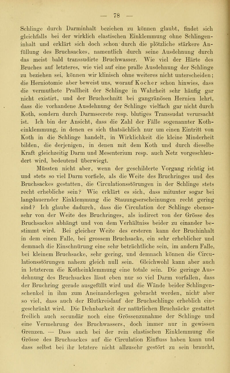 Schlinge durch Darminhalt beziehen zu können glaubt, findet sich gleichfalls bei der wirklich elastischen Einklemmung ohne Schlingen- inhalt und erklärt sich doch schon'durch die plötzliche stärkere An- füllung des Bruchsackes, namentlich durch seine Ausdehnung durch das meist bald transsudirte Bruchwasser. Wie viel der Härte des Bruches auf letzteres, wie viel auf eine pralle Ausdehnung der Schlinge zu beziehen sei, können wir klinisch ohne weiteres nicht unterscheiden; die Herniotomie aber beweist uns, worauf Kocher schon hinwies, dass die vermuthete Prallheit der Schlinge in Wahrheit sehr häufig gar nicht existii't, und der Bruchschnitt bei gangränösen Hernien lehrt, dass die vorhandene Ausdehnung der Sclilinge vielfach gar nicht durch Koth, sondern durch Darmsecrete resp. blutiges Transsudat verursacht ist. Ich bin der Ansicht, dass die Zahl der Fälle sogenannter Koth- einklemmung, in denen es sich thatsächlich nur um einen Eintritt von Koth in die Schlinge handelt, in Wirklichkeit die kleine Minderheit bilden, die derjenigen, in denen mit dem Koth und durch dieselbe Kraft gleichzeitig Darm und Mesenterium resp. auch Netz vorgeschleu- dert wird, bedeutend überwiegt. Müssten nicht aber, wenn der geschilderte Vorgang richtig ist und stets so viel Darm vorfiele, als die Weite des Bruchringes und des Bruchsackes gestatten, die Circulationsstörungen in der Schlinge stets recht erhebliche sein? Wie erklärt es sich, dass mitunter sogar bei langdauernder Einklemmung die Stauungserscheinungen recht gering sind? Ich glaube dadurch, dass die Circulation der Schlinge ebenso- sehr von der Weite des Bruchringes, als indirect von der Grösse des Bruchsackes abhängt und von dem Verhältniss beider zu einander be- stimmt wird. Bei gleicher Weite des ersteren kann der Bruchinhalt in dem einen Falle, bei grossem Bruchsacke, ein sehr erheblicher und demnach die Einschnürung eine sehr beträchtliche sein, im andern Falle, bei kleinem Bruchsacke, sehr gering, und demnach können die Circu- lationsstörungen nahezu gleich null sein. Gleichwohl kann aber auch in letzterem die Koth einklemmung eine totale sein. Die geringe Aus- dehnung des Bruchsackes lässt eben nur so viel Darm vorfallen, dass der Bruchring gerade ausgefüllt wird und die Wände beider Schlingen- schenkel in ihm zum Aneinanderlegen gebracht werden, nicht aber so viel, dass auch der Blutkreislauf der Bruchschlinge erheblich ein- geschränkt wird. Die Dehnbarkeit der natürlichen Bruchsäcke gestattet freilich auch secundär noch eine Grössenzunahme der Schlinge und eine Vermehrung des Bruchwassers, doch immer nur in gewissen Grenzen. — Dass auch bei der rein elastischen Einklemmung die Grösse des Bruchsackes auf die Circulation Einfluss haben kann und dass selbst bei ihr letztere nicht allzusehr gestört zu sein braucht,
