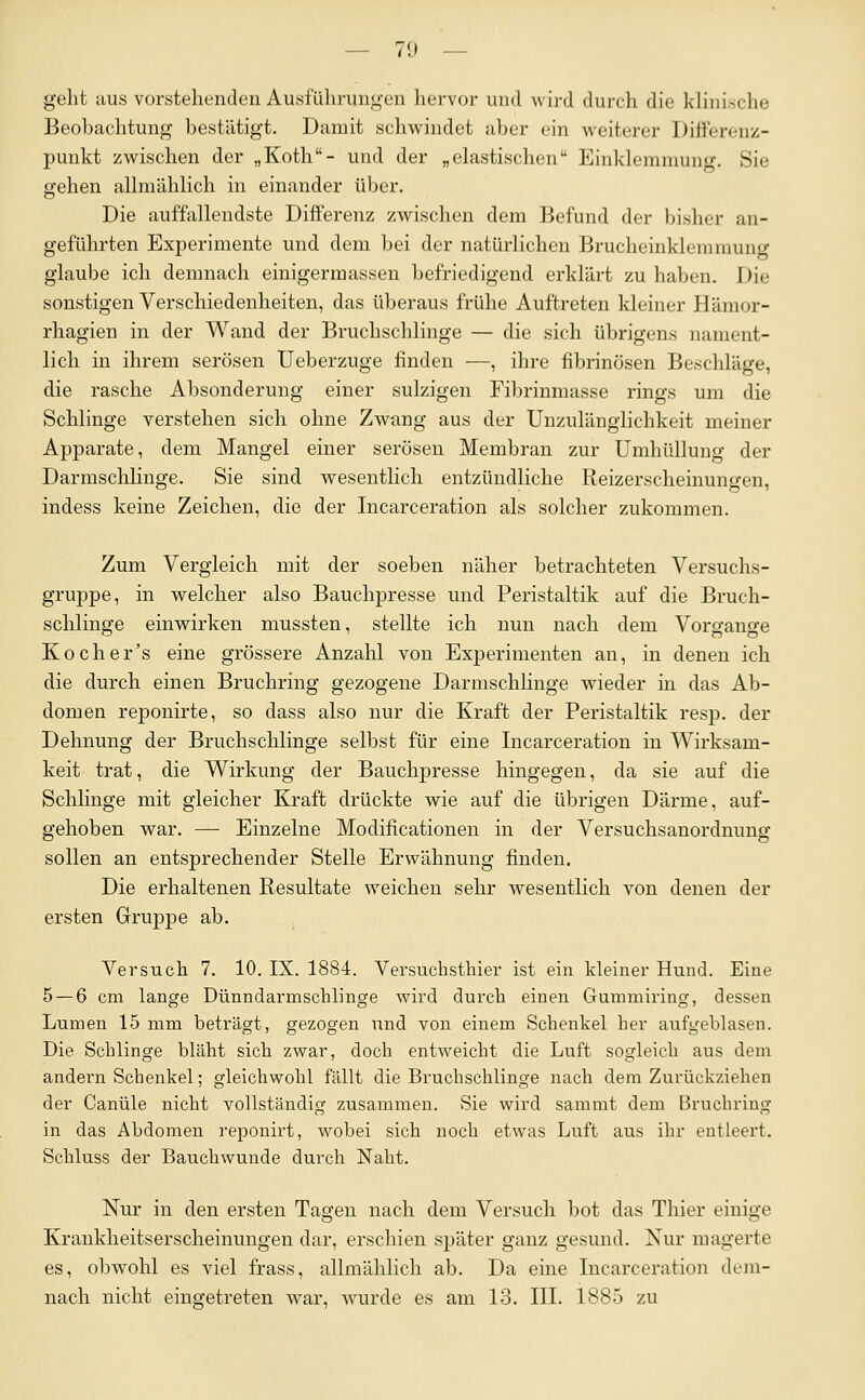 geht aus vorstehenden Ausführungen hervor und Avird durch die klinische Beobachtung bestätigt. Damit schwindet aber ein weiterer DifFerenz- punkt zwischen der „Koth- und der „elastischen Einklemniun-. Sie gehen alhiiählich in einander über. Die auffallendste Differenz zwischen dem Befund der bisher an- geführten Experimente und dem bei der natürlichen Brucheinklemmung glaube ich demnach einigermassen befriedigend erklärt zu haben. Die sonstigen Verschiedenheiten, das überaus frühe Auftreten kleiner Hämor- rhagien in der Wand der Bruchschlinge — die sich übrigens nament- lich in ihrem serösen Ueberzuge finden —, ihre fibrinösen Beschläge, die rasche Absonderung einer sulzigen Fibrinmasse rings um die Schlinge verstehen sich ohne Zwang aus der Unzulänglichkeit meiner Apparate, dem Mangel einer serösen Membran zur Umhüllung der Darmschlinge. Sie sind wesentlich entzündliche Reizerscheinungen, indess keine Zeichen, die der Incarceration als solcher zukommen. Zum Vergleich mit der soeben näher betrachteten Versuchs- gruppe, in welcher also Bauchpresse und Peristaltik auf die Bruch- schlinge einwirken mussten, stellte ich nun nach dem Vorffansce Kocher's eine grössere Anzahl von Experimenten an, in denen ich die durch einen Bruchring gezogene Darmschlinge wieder in das Ab- domen reponirte, so dass also nur die Kraft der Peristaltik resp. der Dehnung der Bruchschlinge selbst für eine Incarceration in Wirksam- keit trat, die Wirkung der Bauchpresse hingegen, da sie auf die Schlinge mit gleicher Kraft drückte wie auf die übrigen Därme, auf- gehoben war. — Einzelne Modificationen in der Versuchsanordnung sollen an entsprechender Stelle Erwähnung finden. Die erhaltenen Resultate weichen sehr wesentlich von denen der ersten Gruppe ab. Versuch 7. 10. IX. 1884. Versuchsthier ist ein kleiner Hund. Eine 5 — 6 cm lange Dünndarmschlinge wird durch einen Gummiring, dessen Lumen 15 mm beträgt, gezogen und von einem Schenkel her aufgeblasen. Die Schlinge bläht sich zwar, doch entweicht die Luft sogleich aus dem andern Schenkel; gleichwohl fällt die Bruchschlinge nach dem Zurückziehen der Canüle nicht vollständig zusammen. Sie wird sammt dem Bruchriug in das Abdomen reponirt, wobei sich noch etwas Luft aus ihr entleert. Schluss der Bauchwunde durch Naht. Nur in den ersten Tagen nach dem Versuch bot das Thier einige Krankheitserscheinungen dar, erschien später ganz gesund. Nur magerte es, obwohl es viel frass, allmählich ab. Da eine Incarceration dem- nach nicht eingetreten war, wurde es am 13. III. 1885 zu